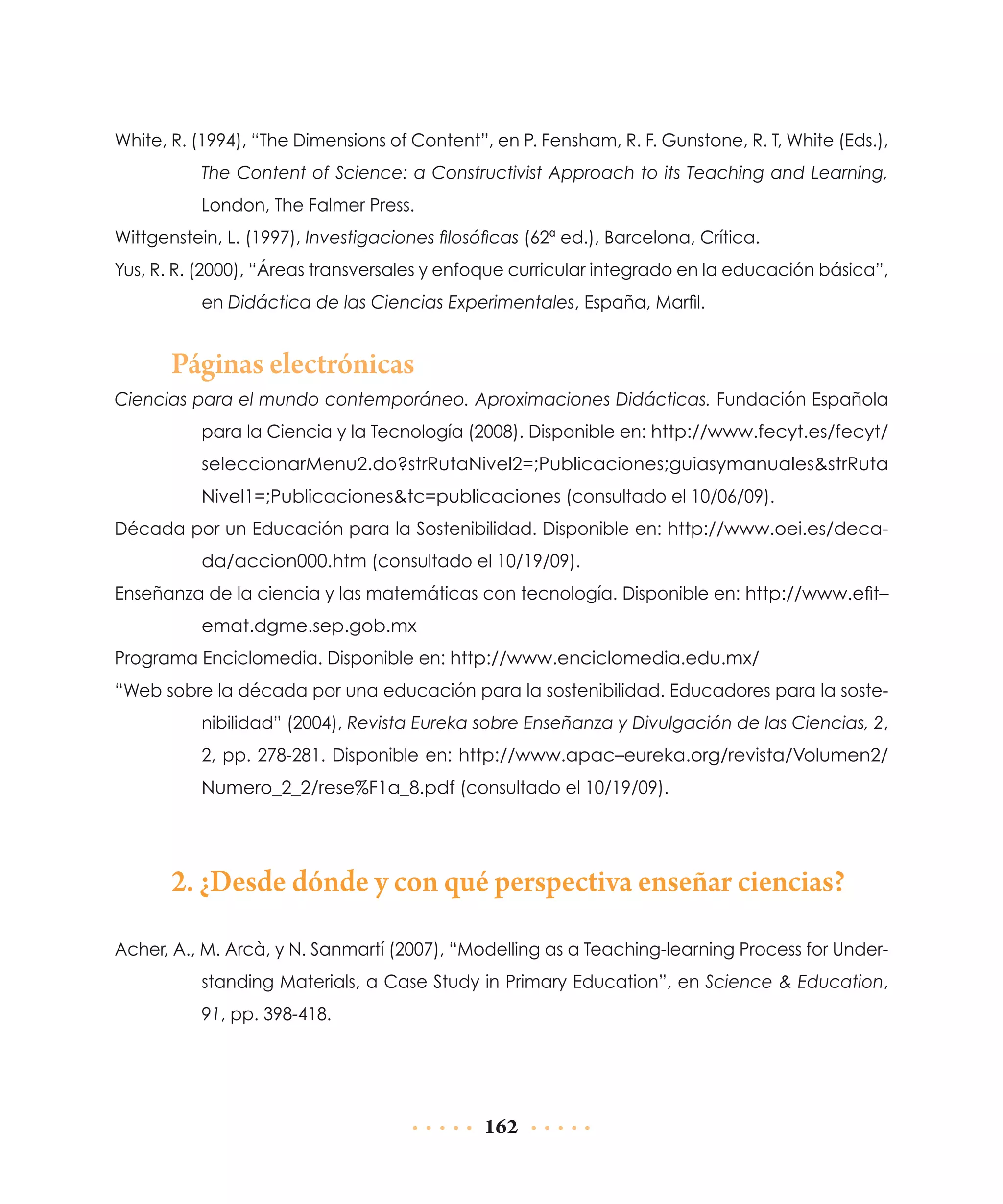 White, R. (1994), “The Dimensions of Content”, en P. Fensham, R. F. Gunstone, R. T, White (Eds.),
The Content of Science: a Constructivist Approach to its Teaching and Learning,
London, The Falmer Press.
Wittgenstein, L. (1997), Investigaciones filosóficas (62ª ed.), Barcelona, Crítica.
Yus, R. R. (2000), “Áreas transversales y enfoque curricular integrado en la educación básica”,
en Didáctica de las Ciencias Experimentales, España, Marfil.

Páginas electrónicas
Ciencias para el mundo contemporáneo. Aproximaciones Didácticas. Fundación Española
para la Ciencia y la Tecnología (2008). Disponible en: http://www.fecyt.es/fecyt/
seleccionarMenu2.do?strRutaNivel2=;Publicaciones;guiasymanuales&strRuta
Nivel1=;Publicaciones&tc=publicaciones (consultado el 10/06/09).
Década por un Educación para la Sostenibilidad. Disponible en: http://www.oei.es/decada/accion000.htm (consultado el 10/19/09).
Enseñanza de la ciencia y las matemáticas con tecnología. Disponible en: http://www.efit–
emat.dgme.sep.gob.mx
Programa Enciclomedia. Disponible en: http://www.enciclomedia.edu.mx/
“Web sobre la década por una educación para la sostenibilidad. Educadores para la sostenibilidad” (2004), Revista Eureka sobre Enseñanza y Divulgación de las Ciencias, 2,
2, pp. 278-281. Disponible en: http://www.apac–eureka.org/revista/Volumen2/
Numero_2_2/rese%F1a_8.pdf (consultado el 10/19/09).

2. ¿Desde dónde y con qué perspectiva enseñar ciencias?
Acher, A., M. Arcà, y N. Sanmartí (2007), “Modelling as a Teaching-learning Process for Understanding Materials, a Case Study in Primary Education”, en Science & Education,
91, pp. 398-418.

162

 