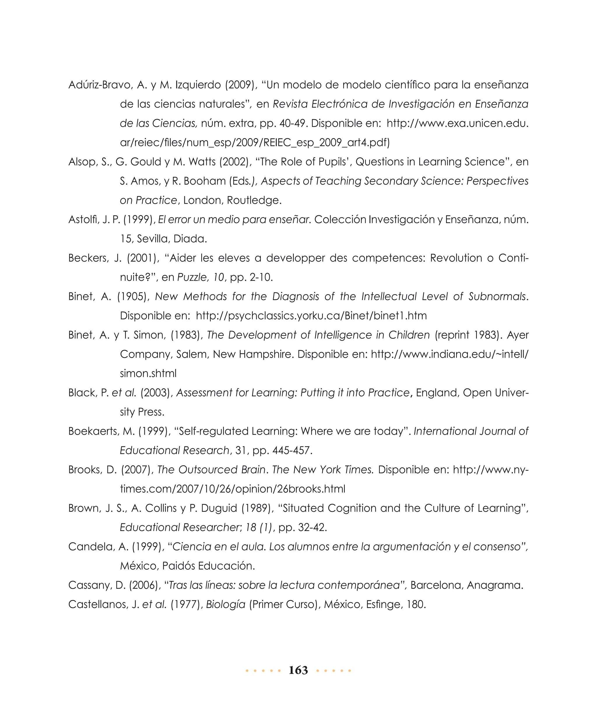 Adúriz-Bravo, A. y M. Izquierdo (2009), “Un modelo de modelo científico para la enseñanza
de las ciencias naturales”, en Revista Electrónica de Investigación en Enseñanza
de las Ciencias, núm. extra, pp. 40-49. Disponible en: http://www.exa.unicen.edu.
ar/reiec/files/num_esp/2009/REIEC_esp_2009_art4.pdf)
Alsop, S., G. Gould y M. Watts (2002), “The Role of Pupils’, Questions in Learning Science”, en
S. Amos, y R. Booham (Eds.), Aspects of Teaching Secondary Science: Perspectives
on Practice, London, Routledge.
Astolfi, J. P. (1999), El error un medio para enseñar. Colección Investigación y Enseñanza, núm.
15, Sevilla, Diada.
Beckers, J. (2001), “Aider les eleves a developper des competences: Revolution o Continuite?”, en Puzzle, 10, pp. 2-10.
Binet, A. (1905), New Methods for the Diagnosis of the Intellectual Level of Subnormals.
Disponible en: http://psychclassics.yorku.ca/Binet/binet1.htm
Binet, A. y T. Simon, (1983), The Development of Intelligence in Children (reprint 1983). Ayer
Company, Salem, New Hampshire. Disponible en: http://www.indiana.edu/~intell/
simon.shtml
Black, P. et al. (2003), Assessment for Learning: Putting it into Practice, England, Open University Press.
Boekaerts, M. (1999), “Self-regulated Learning: Where we are today”. International Journal of
Educational Research, 31, pp. 445-457.
Brooks, D. (2007), The Outsourced Brain. The New York Times. Disponible en: http://www.nytimes.com/2007/10/26/opinion/26brooks.html
Brown, J. S., A. Collins y P. Duguid (1989), “Situated Cognition and the Culture of Learning”,
Educational Researcher; 18 (1), pp. 32-42.
Candela, A. (1999), “Ciencia en el aula. Los alumnos entre la argumentación y el consenso”,
México, Paidós Educación.
Cassany, D. (2006), “Tras las líneas: sobre la lectura contemporánea”, Barcelona, Anagrama.
Castellanos, J. et al. (1977), Biología (Primer Curso), México, Esfinge, 180.

163

 