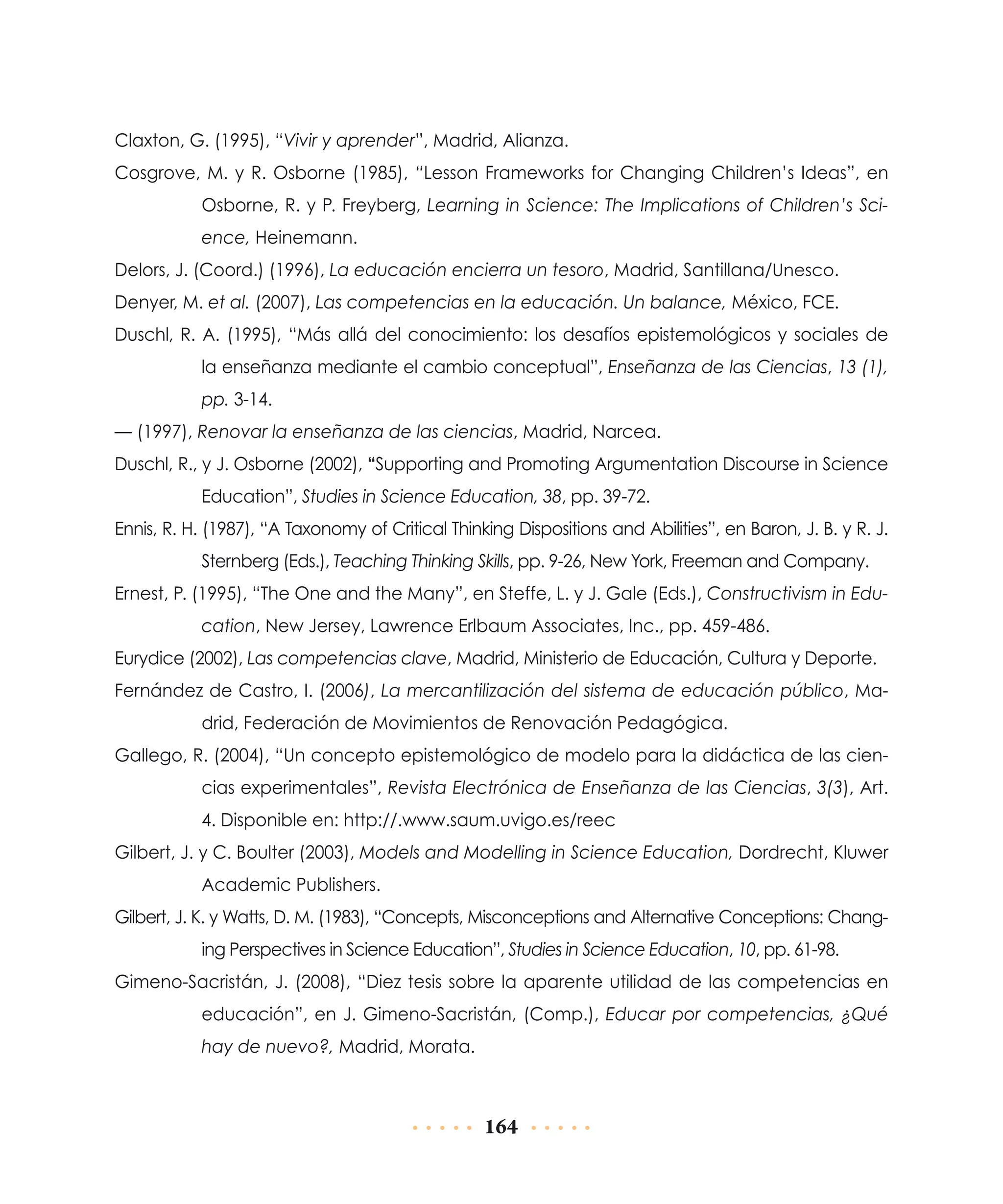Claxton, G. (1995), “Vivir y aprender”, Madrid, Alianza.
Cosgrove, M. y R. Osborne (1985), “Lesson Frameworks for Changing Children’s Ideas”, en
Osborne, R. y P. Freyberg, Learning in Science: The Implications of Children’s Science, Heinemann.
Delors, J. (Coord.) (1996), La educación encierra un tesoro, Madrid, Santillana/Unesco.
Denyer, M. et al. (2007), Las competencias en la educación. Un balance, México, FCE.
Duschl, R. A. (1995), “Más allá del conocimiento: los desafíos epistemológicos y sociales de
la enseñanza mediante el cambio conceptual”, Enseñanza de las Ciencias, 13 (1),
pp. 3-14.
— (1997), Renovar la enseñanza de las ciencias, Madrid, Narcea.
Duschl, R., y J. Osborne (2002), “Supporting and Promoting Argumentation Discourse in Science
Education”, Studies in Science Education, 38, pp. 39-72.
Ennis, R. H. (1987), “A Taxonomy of Critical Thinking Dispositions and Abilities”, en Baron, J. B. y R. J.
Sternberg (Eds.), Teaching Thinking Skills, pp. 9-26, New York, Freeman and Company.
Ernest, P. (1995), “The One and the Many”, en Steffe, L. y J. Gale (Eds.), Constructivism in Education, New Jersey, Lawrence Erlbaum Associates, Inc., pp. 459-486.
Eurydice (2002), Las competencias clave, Madrid, Ministerio de Educación, Cultura y Deporte.
Fernández de Castro, I. (2006), La mercantilización del sistema de educación público, Madrid, Federación de Movimientos de Renovación Pedagógica.
Gallego, R. (2004), “Un concepto epistemológico de modelo para la didáctica de las ciencias experimentales”, Revista Electrónica de Enseñanza de las Ciencias, 3(3), Art.
4. Disponible en: http://.www.saum.uvigo.es/reec
Gilbert, J. y C. Boulter (2003), Models and Modelling in Science Education, Dordrecht, Kluwer
Academic Publishers.
Gilbert, J. K. y Watts, D. M. (1983), “Concepts, Misconceptions and Alternative Conceptions: Changing Perspectives in Science Education”, Studies in Science Education, 10, pp. 61-98.
Gimeno-Sacristán, J. (2008), “Diez tesis sobre la aparente utilidad de las competencias en
educación”, en J. Gimeno-Sacristán, (Comp.), Educar por competencias, ¿Qué
hay de nuevo?, Madrid, Morata.

164

 