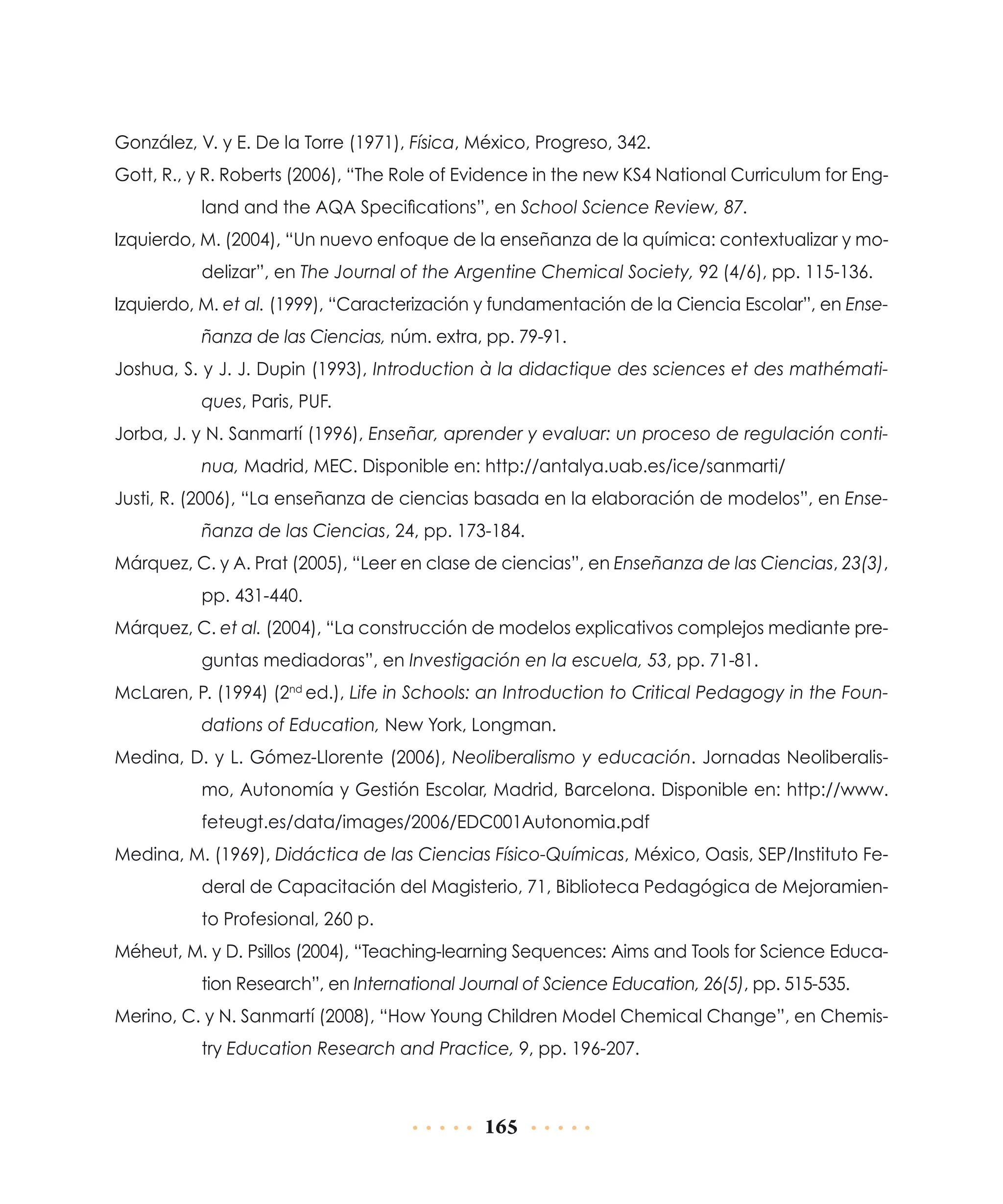 González, V. y E. De la Torre (1971), Física, México, Progreso, 342.
Gott, R., y R. Roberts (2006), “The Role of Evidence in the new KS4 National Curriculum for England and the AQA Specifications”, en School Science Review, 87.
Izquierdo, M. (2004), “Un nuevo enfoque de la enseñanza de la química: contextualizar y modelizar”, en The Journal of the Argentine Chemical Society, 92 (4/6), pp. 115-136.
Izquierdo, M. et al. (1999), “Caracterización y fundamentación de la Ciencia Escolar”, en Enseñanza de las Ciencias, núm. extra, pp. 79-91.
Joshua, S. y J. J. Dupin (1993), Introduction à la didactique des sciences et des mathématiques, Paris, PUF.
Jorba, J. y N. Sanmartí (1996), Enseñar, aprender y evaluar: un proceso de regulación continua, Madrid, MEC. Disponible en: http://antalya.uab.es/ice/sanmarti/
Justi, R. (2006), “La enseñanza de ciencias basada en la elaboración de modelos”, en Enseñanza de las Ciencias, 24, pp. 173-184.
Márquez, C. y A. Prat (2005), “Leer en clase de ciencias”, en Enseñanza de las Ciencias, 23(3),
pp. 431-440.
Márquez, C. et al. (2004), “La construcción de modelos explicativos complejos mediante preguntas mediadoras”, en Investigación en la escuela, 53, pp. 71-81.
McLaren, P. (1994) (2nd ed.), Life in Schools: an Introduction to Critical Pedagogy in the Foundations of Education, New York, Longman.
Medina, D. y L. Gómez-Llorente (2006), Neoliberalismo y educación. Jornadas Neoliberalismo, Autonomía y Gestión Escolar, Madrid, Barcelona. Disponible en: http://www.
feteugt.es/data/images/2006/EDC001Autonomia.pdf
Medina, M. (1969), Didáctica de las Ciencias Físico-Químicas, México, Oasis, SEP/Instituto Federal de Capacitación del Magisterio, 71, Biblioteca Pedagógica de Mejoramiento Profesional, 260 p.
Méheut, M. y D. Psillos (2004), “Teaching-learning Sequences: Aims and Tools for Science Education Research”, en International Journal of Science Education, 26(5), pp. 515-535.
Merino, C. y N. Sanmartí (2008), “How Young Children Model Chemical Change”, en Chemistry Education Research and Practice, 9, pp. 196-207.

165

 