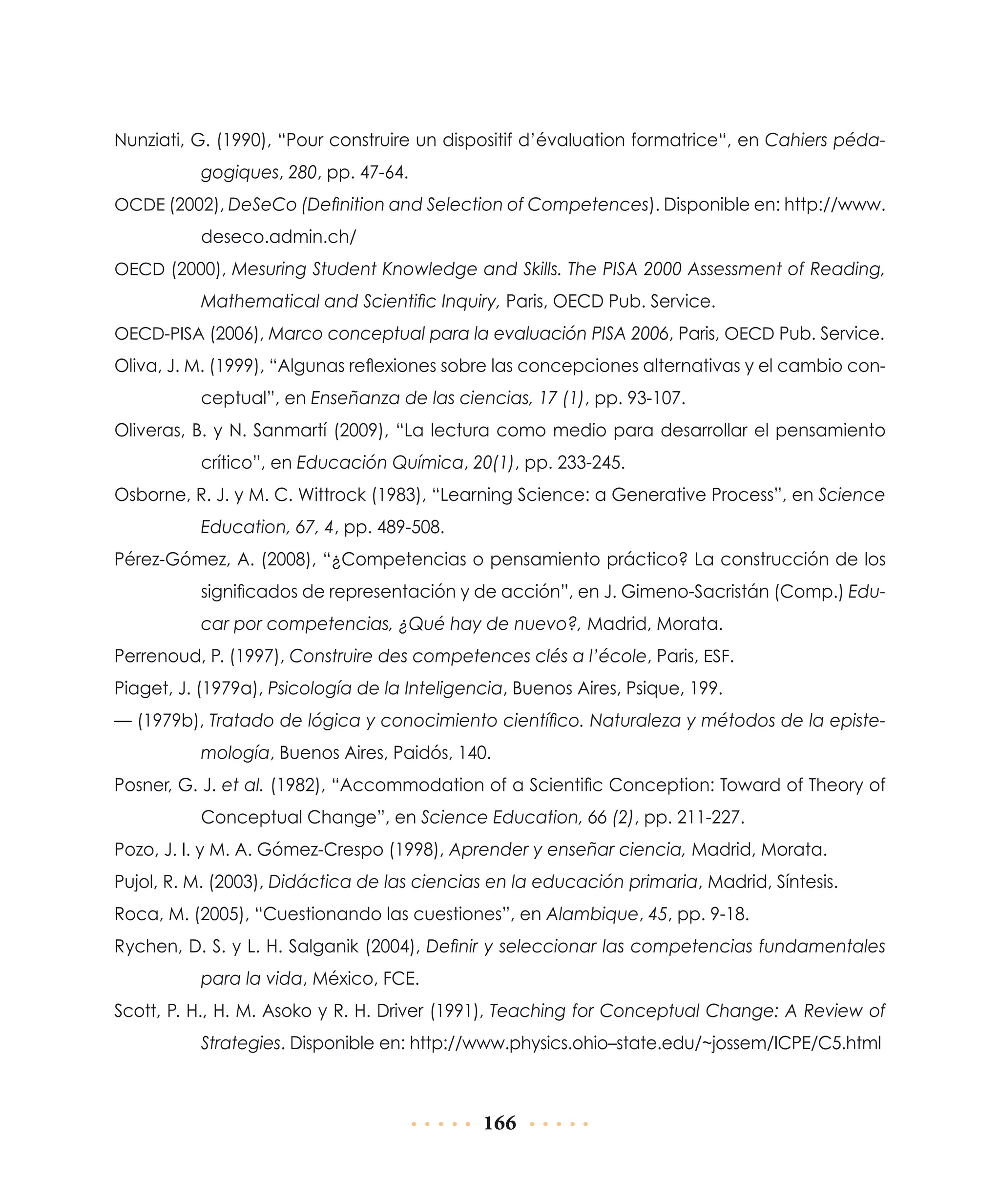 Nunziati, G. (1990), “Pour construire un dispositif d’évaluation formatrice“, en Cahiers pédagogiques, 280, pp. 47-64.
OCDE (2002), DeSeCo (Definition and Selection of Competences). Disponible en: http://www.

deseco.admin.ch/
OECD (2000), Mesuring Student Knowledge and Skills. The PISA 2000 Assessment of Reading,

Mathematical and Scientific Inquiry, Paris, OECD Pub. Service.
OECD-PISA (2006), Marco conceptual para la evaluación PISA 2006, Paris, OECD Pub. Service.

Oliva, J. M. (1999), “Algunas reflexiones sobre las concepciones alternativas y el cambio conceptual”, en Enseñanza de las ciencias, 17 (1), pp. 93-107.
Oliveras, B. y N. Sanmartí (2009), “La lectura como medio para desarrollar el pensamiento
crítico”, en Educación Química, 20(1), pp. 233-245.
Osborne, R. J. y M. C. Wittrock (1983), “Learning Science: a Generative Process”, en Science
Education, 67, 4, pp. 489-508.
Pérez-Gómez, A. (2008), “¿Competencias o pensamiento práctico? La construcción de los
significados de representación y de acción”, en J. Gimeno-Sacristán (Comp.) Educar por competencias, ¿Qué hay de nuevo?, Madrid, Morata.
Perrenoud, P. (1997), Construire des competences clés a l’école, Paris, ESF.
Piaget, J. (1979a), Psicología de la Inteligencia, Buenos Aires, Psique, 199.
— (1979b), Tratado de lógica y conocimiento científico. Naturaleza y métodos de la epistemología, Buenos Aires, Paidós, 140.
Posner, G. J. et al. (1982), “Accommodation of a Scientific Conception: Toward of Theory of
Conceptual Change”, en Science Education, 66 (2), pp. 211-227.
Pozo, J. I. y M. A. Gómez-Crespo (1998), Aprender y enseñar ciencia, Madrid, Morata.
Pujol, R. M. (2003), Didáctica de las ciencias en la educación primaria, Madrid, Síntesis.
Roca, M. (2005), “Cuestionando las cuestiones”, en Alambique, 45, pp. 9-18.
Rychen, D. S. y L. H. Salganik (2004), Definir y seleccionar las competencias fundamentales
para la vida, México, FCE.
Scott, P. H., H. M. Asoko y R. H. Driver (1991), Teaching for Conceptual Change: A Review of
Strategies. Disponible en: http://www.physics.ohio–state.edu/~jossem/ICPE/C5.html

166

 