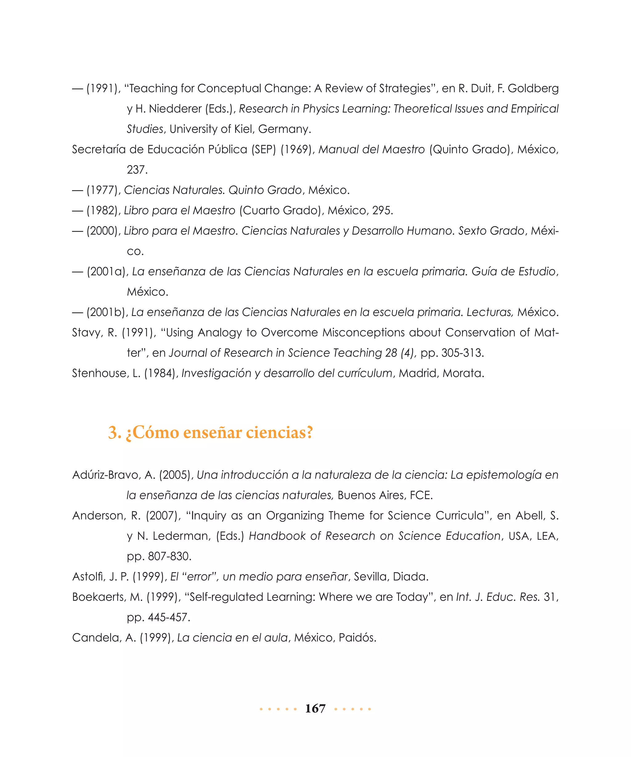 — (1991), “Teaching for Conceptual Change: A Review of Strategies”, en R. Duit, F. Goldberg
y H. Niedderer (Eds.), Research in Physics Learning: Theoretical Issues and Empirical
Studies, University of Kiel, Germany.
Secretaría de Educación Pública (SEP) (1969), Manual del Maestro (Quinto Grado), México,
237.
— (1977), Ciencias Naturales. Quinto Grado, México.
— (1982), Libro para el Maestro (Cuarto Grado), México, 295.
— (2000), Libro para el Maestro. Ciencias Naturales y Desarrollo Humano. Sexto Grado, México.
— (2001a), La enseñanza de las Ciencias Naturales en la escuela primaria. Guía de Estudio,
México.
— (2001b), La enseñanza de las Ciencias Naturales en la escuela primaria. Lecturas, México.
Stavy, R. (1991), “Using Analogy to Overcome Misconceptions about Conservation of Matter”, en Journal of Research in Science Teaching 28 (4), pp. 305-313.
Stenhouse, L. (1984), Investigación y desarrollo del currículum, Madrid, Morata.

3. ¿Cómo enseñar ciencias?
Adúriz-Bravo, A. (2005), Una introducción a la naturaleza de la ciencia: La epistemología en
la enseñanza de las ciencias naturales, Buenos Aires, FCE.
Anderson, R. (2007), “Inquiry as an Organizing Theme for Science Curricula”, en Abell, S.
y N. Lederman, (Eds.) Handbook of Research on Science Education, USA, LEA,
pp. 807-830.
Astolfi, J. P. (1999), El “error”, un medio para enseñar, Sevilla, Diada.
Boekaerts, M. (1999), “Self-regulated Learning: Where we are Today”, en Int. J. Educ. Res. 31,
pp. 445-457.
Candela, A. (1999), La ciencia en el aula, México, Paidós.

167

 