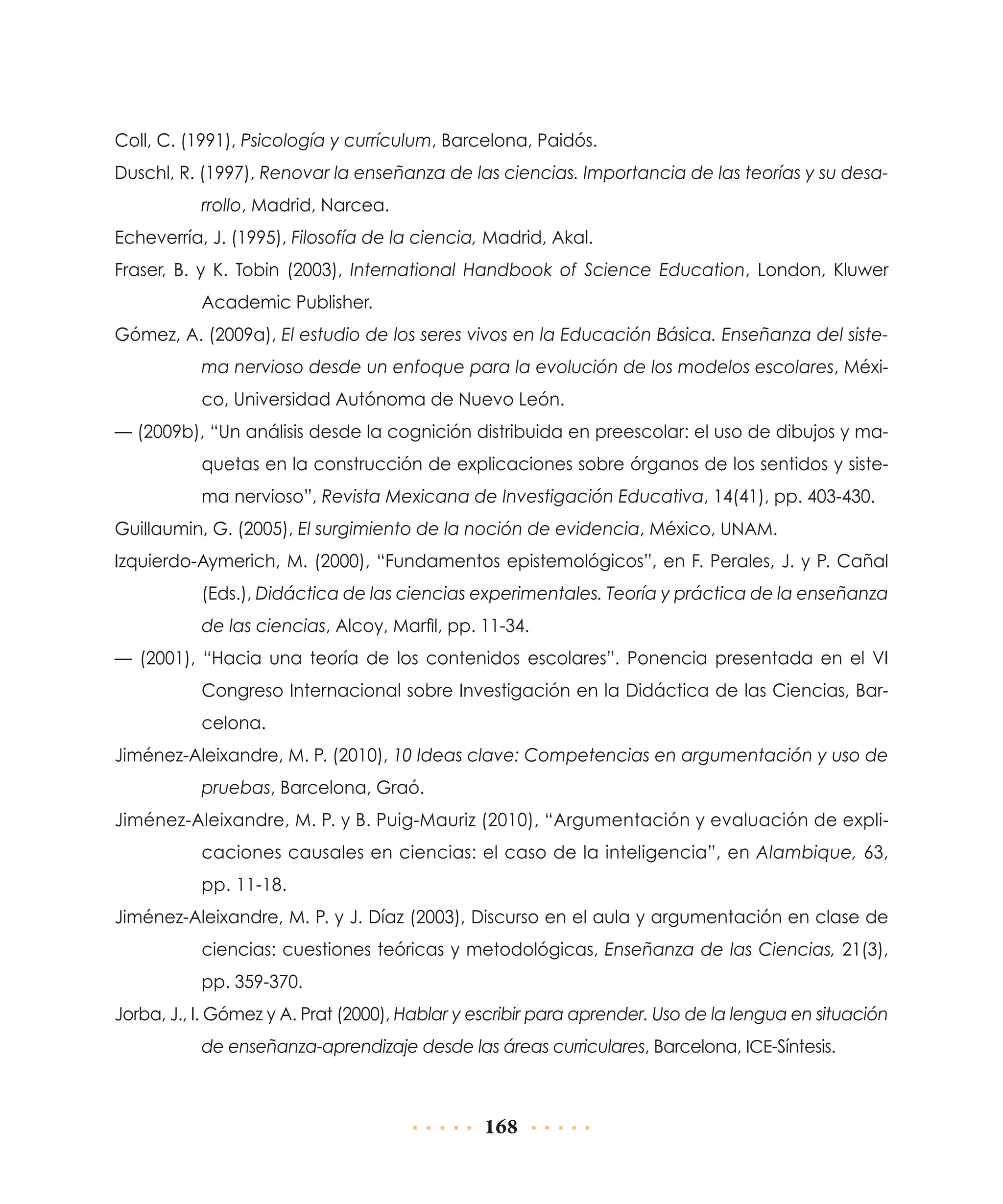 Coll, C. (1991), Psicología y currículum, Barcelona, Paidós.
Duschl, R. (1997), Renovar la enseñanza de las ciencias. Importancia de las teorías y su desarrollo, Madrid, Narcea.
Echeverría, J. (1995), Filosofía de la ciencia, Madrid, Akal.
Fraser, B. y K. Tobin (2003), International Handbook of Science Education, London, Kluwer
Academic Publisher.
Gómez, A. (2009a), El estudio de los seres vivos en la Educación Básica. Enseñanza del sistema nervioso desde un enfoque para la evolución de los modelos escolares, México, Universidad Autónoma de Nuevo León.
— (2009b), “Un análisis desde la cognición distribuida en preescolar: el uso de dibujos y maquetas en la construcción de explicaciones sobre órganos de los sentidos y sistema nervioso”, Revista Mexicana de Investigación Educativa, 14(41), pp. 403-430.
Guillaumin, G. (2005), El surgimiento de la noción de evidencia, México, UNAM.
Izquierdo-Aymerich, M. (2000), “Fundamentos epistemológicos”, en F. Perales, J. y P. Cañal
(Eds.), Didáctica de las ciencias experimentales. Teoría y práctica de la enseñanza
de las ciencias, Alcoy, Marfil, pp. 11-34.
— (2001), “Hacia una teoría de los contenidos escolares”. Ponencia presentada en el VI
Congreso Internacional sobre Investigación en la Didáctica de las Ciencias, Barcelona.
Jiménez-Aleixandre, M. P. (2010), 10 Ideas clave: Competencias en argumentación y uso de
pruebas, Barcelona, Graó.
Jiménez-Aleixandre, M. P. y B. Puig-Mauriz (2010), “Argumentación y evaluación de explicaciones causales en ciencias: el caso de la inteligencia”, en Alambique, 63,
pp. 11-18.
Jiménez-Aleixandre, M. P. y J. Díaz (2003), Discurso en el aula y argumentación en clase de
ciencias: cuestiones teóricas y metodológicas, Enseñanza de las Ciencias, 21(3),
pp. 359-370.
Jorba, J., I. Gómez y A. Prat (2000), Hablar y escribir para aprender. Uso de la lengua en situación
de enseñanza-aprendizaje desde las áreas curriculares, Barcelona, ICE-Síntesis.

168

 