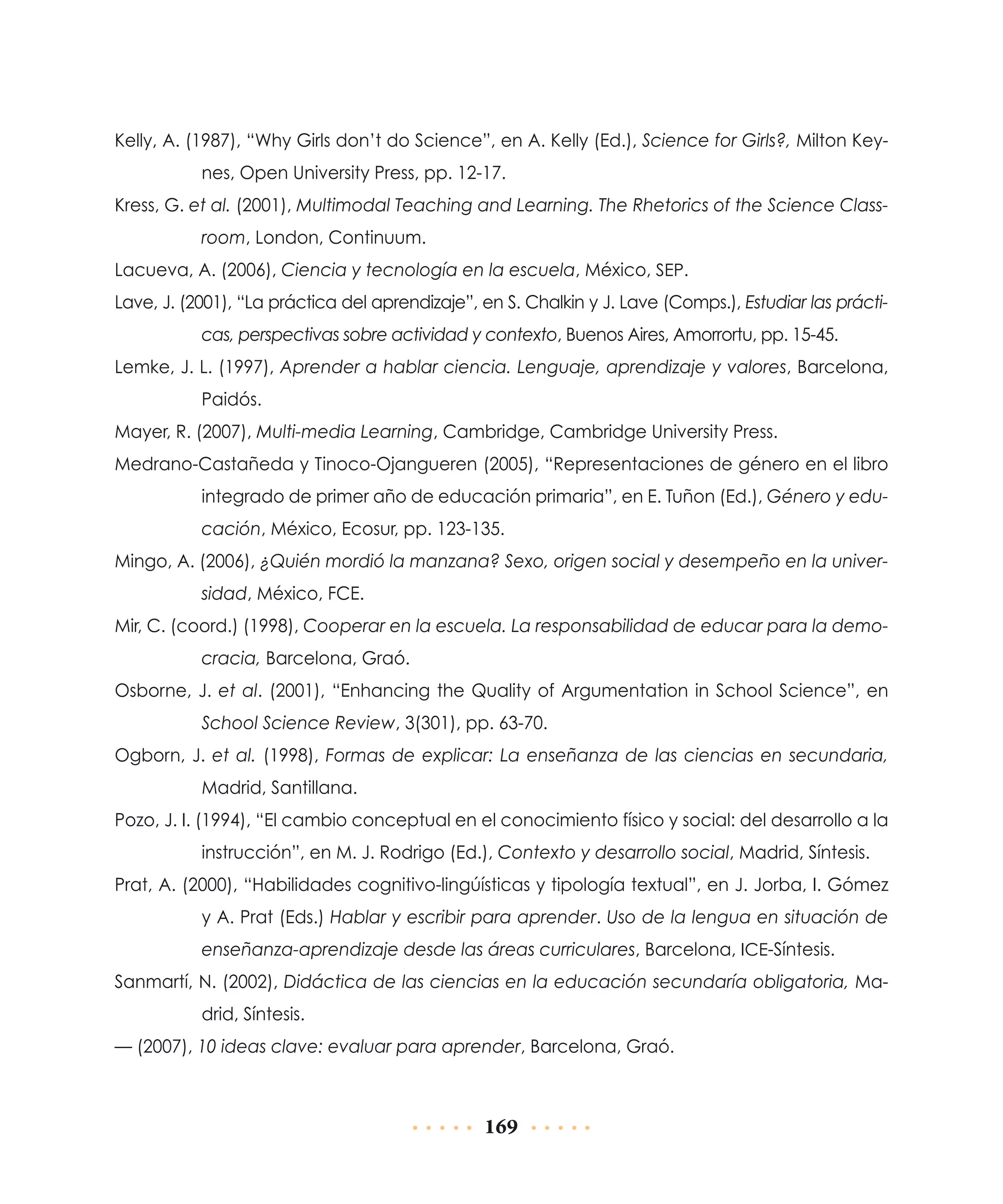Kelly, A. (1987), “Why Girls don’t do Science”, en A. Kelly (Ed.), Science for Girls?, Milton Keynes, Open University Press, pp. 12-17.
Kress, G. et al. (2001), Multimodal Teaching and Learning. The Rhetorics of the Science Classroom, London, Continuum.
Lacueva, A. (2006), Ciencia y tecnología en la escuela, México, SEP.
Lave, J. (2001), “La práctica del aprendizaje”, en S. Chalkin y J. Lave (Comps.), Estudiar las prácticas, perspectivas sobre actividad y contexto, Buenos Aires, Amorrortu, pp. 15-45.
Lemke, J. L. (1997), Aprender a hablar ciencia. Lenguaje, aprendizaje y valores, Barcelona,
Paidós.
Mayer, R. (2007), Multi-media Learning, Cambridge, Cambridge University Press.
Medrano-Castañeda y Tinoco-Ojangueren (2005), “Representaciones de género en el libro
integrado de primer año de educación primaria”, en E. Tuñon (Ed.), Género y educación, México, Ecosur, pp. 123-135.
Mingo, A. (2006), ¿Quién mordió la manzana? Sexo, origen social y desempeño en la universidad, México, FCE.
Mir, C. (coord.) (1998), Cooperar en la escuela. La responsabilidad de educar para la democracia, Barcelona, Graó.
Osborne, J. et al. (2001), “Enhancing the Quality of Argumentation in School Science”, en
School Science Review, 3(301), pp. 63-70.
Ogborn, J. et al. (1998), Formas de explicar: La enseñanza de las ciencias en secundaria,
Madrid, Santillana.
Pozo, J. I. (1994), “El cambio conceptual en el conocimiento físico y social: del desarrollo a la
instrucción”, en M. J. Rodrigo (Ed.), Contexto y desarrollo social, Madrid, Síntesis.
Prat, A. (2000), “Habilidades cognitivo-lingúísticas y tipología textual”, en J. Jorba, I. Gómez
y A. Prat (Eds.) Hablar y escribir para aprender. Uso de la lengua en situación de
enseñanza-aprendizaje desde las áreas curriculares, Barcelona, ICE-Síntesis.
Sanmartí, N. (2002), Didáctica de las ciencias en la educación secundaría obligatoria, Madrid, Síntesis.
— (2007), 10 ideas clave: evaluar para aprender, Barcelona, Graó.

169

 
