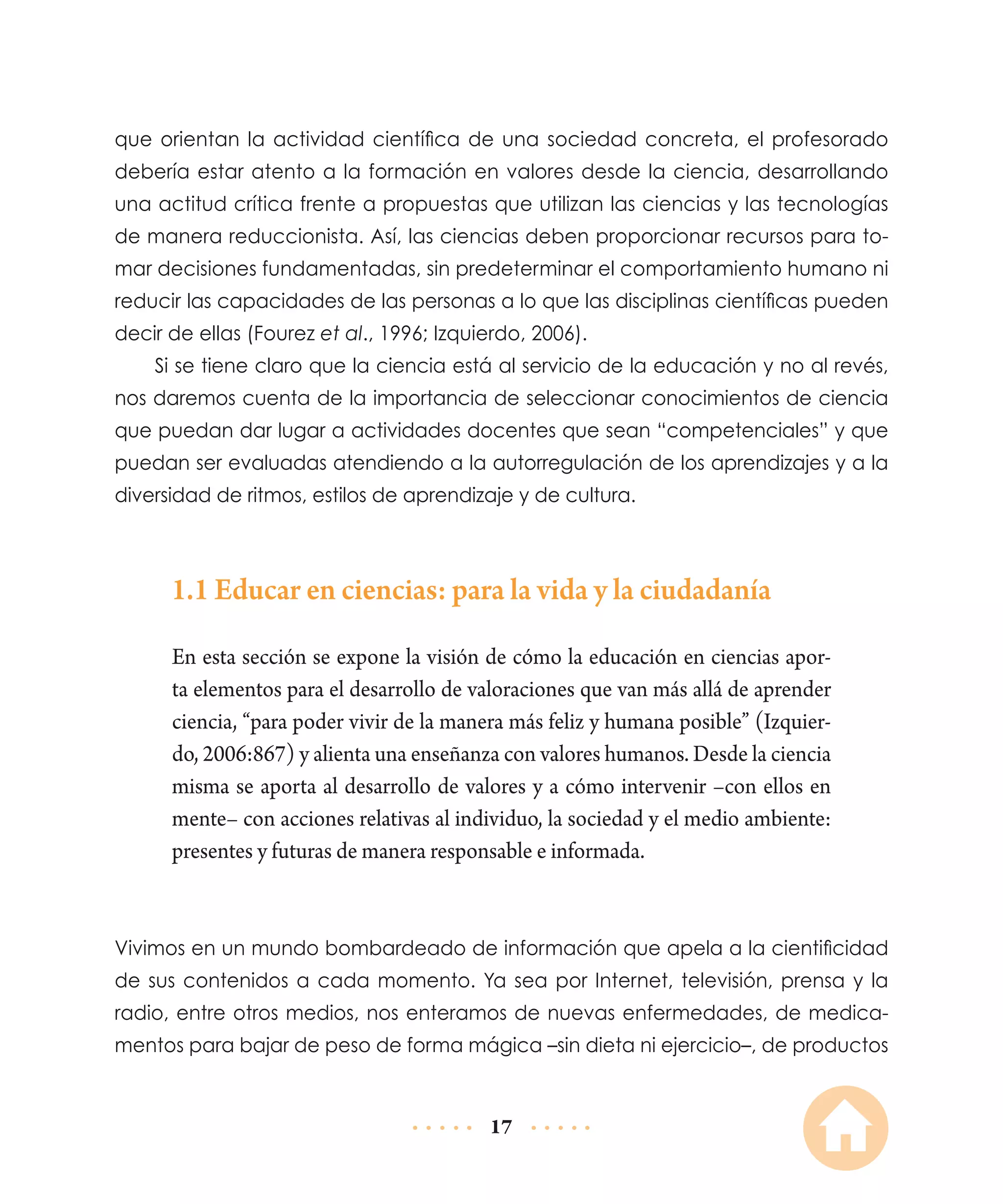 que orientan la actividad científica de una sociedad concreta, el profesorado
debería estar atento a la formación en valores desde la ciencia, desarrollando
una actitud crítica frente a propuestas que utilizan las ciencias y las tecnologías
de manera reduccionista. Así, las ciencias deben proporcionar recursos para tomar decisiones fundamentadas, sin predeterminar el comportamiento humano ni
reducir las capacidades de las personas a lo que las disciplinas científicas pueden
decir de ellas (Fourez et al., 1996; Izquierdo, 2006).
Si se tiene claro que la ciencia está al servicio de la educación y no al revés,
nos daremos cuenta de la importancia de seleccionar conocimientos de ciencia
que puedan dar lugar a actividades docentes que sean “competenciales” y que
puedan ser evaluadas atendiendo a la autorregulación de los aprendizajes y a la
diversidad de ritmos, estilos de aprendizaje y de cultura.

1.1 Educar en ciencias: para la vida y la ciudadanía
En esta sección se expone la visión de cómo la educación en ciencias aporta elementos para el desarrollo de valoraciones que van más allá de aprender
ciencia, “para poder vivir de la manera más feliz y humana posible” (Izquierdo, 2006:867) y alienta una enseñanza con valores humanos. Desde la ciencia
misma se aporta al desarrollo de valores y a cómo intervenir –con ellos en
mente– con acciones relativas al individuo, la sociedad y el medio ambiente:
presentes y futuras de manera responsable e informada.

Vivimos en un mundo bombardeado de información que apela a la cientificidad
de sus contenidos a cada momento. Ya sea por Internet, televisión, prensa y la
radio, entre otros medios, nos enteramos de nuevas enfermedades, de medicamentos para bajar de peso de forma mágica –sin dieta ni ejercicio–, de productos

17

 
