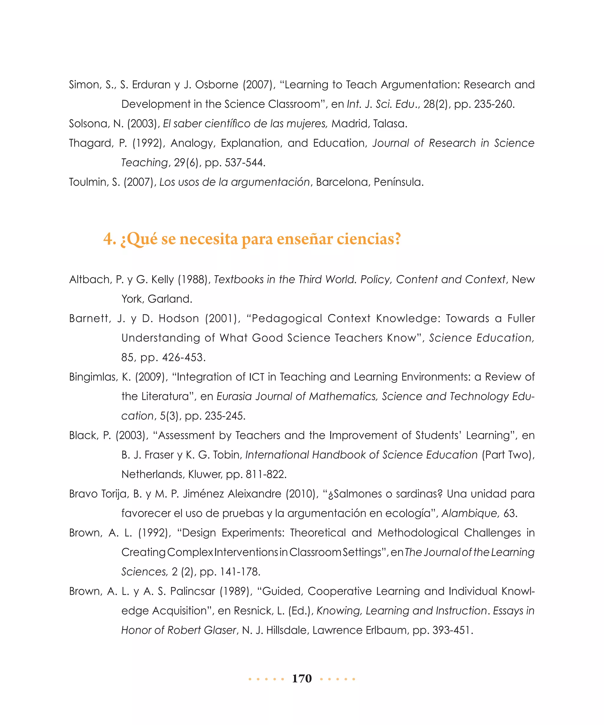 Simon, S., S. Erduran y J. Osborne (2007), “Learning to Teach Argumentation: Research and
Development in the Science Classroom”, en Int. J. Sci. Edu., 28(2), pp. 235-260.
Solsona, N. (2003), El saber científico de las mujeres, Madrid, Talasa.
Thagard, P. (1992), Analogy, Explanation, and Education, Journal of Research in Science
Teaching, 29(6), pp. 537-544.
Toulmin, S. (2007), Los usos de la argumentación, Barcelona, Península.

4. ¿Qué se necesita para enseñar ciencias?
Altbach, P. y G. Kelly (1988), Textbooks in the Third World. Policy, Content and Context, New
York, Garland.
Barnett, J. y D. Hodson (2001), “Pedagogical Context Knowledge: Towards a Fuller
Understanding of What Good Science Teachers Know”, Science Education,
85, pp. 426-453.
Bingimlas, K. (2009), “Integration of ICT in Teaching and Learning Environments: a Review of
the Literatura”, en Eurasia Journal of Mathematics, Science and Technology Education, 5(3), pp. 235-245.
Black, P. (2003), “Assessment by Teachers and the Improvement of Students’ Learning”, en
B. J. Fraser y K. G. Tobin, International Handbook of Science Education (Part Two),
Netherlands, Kluwer, pp. 811-822.
Bravo Torija, B. y M. P. Jiménez Aleixandre (2010), “¿Salmones o sardinas? Una unidad para
favorecer el uso de pruebas y la argumentación en ecología”, Alambique, 63.
Brown, A. L. (1992), “Design Experiments: Theoretical and Methodological Challenges in
Creating Complex Interventions in Classroom Settings”, en The Journal of the Learning
Sciences, 2 (2), pp. 141-178.
Brown, A. L. y A. S. Palincsar (1989), “Guided, Cooperative Learning and Individual Knowledge Acquisition”, en Resnick, L. (Ed.), Knowing, Learning and Instruction. Essays in
Honor of Robert Glaser, N. J. Hillsdale, Lawrence Erlbaum, pp. 393-451.

170

 