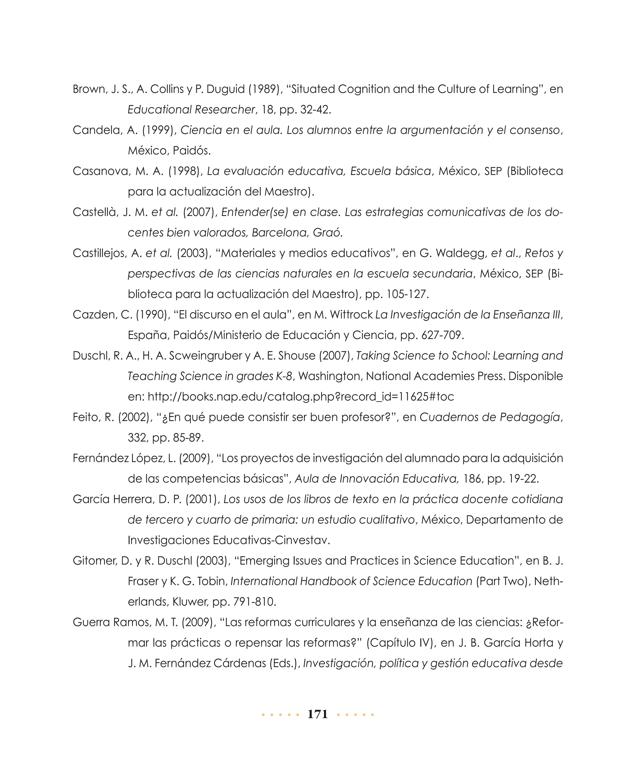 Brown, J. S., A. Collins y P. Duguid (1989), “Situated Cognition and the Culture of Learning”, en
Educational Researcher, 18, pp. 32-42.
Candela, A. (1999), Ciencia en el aula. Los alumnos entre la argumentación y el consenso,
México, Paidós.
Casanova, M. A. (1998), La evaluación educativa, Escuela básica, México, SEP (Biblioteca
para la actualización del Maestro).
Castellà, J. M. et al. (2007), Entender(se) en clase. Las estrategias comunicativas de los docentes bien valorados, Barcelona, Graó.
Castillejos, A. et al. (2003), “Materiales y medios educativos”, en G. Waldegg, et al., Retos y
perspectivas de las ciencias naturales en la escuela secundaria, México, SEP (Biblioteca para la actualización del Maestro), pp. 105-127.
Cazden, C. (1990), “El discurso en el aula”, en M. Wittrock La Investigación de la Enseñanza III,
España, Paidós/Ministerio de Educación y Ciencia, pp. 627-709.
Duschl, R. A., H. A. Scweingruber y A. E. Shouse (2007), Taking Science to School: Learning and
Teaching Science in grades K-8, Washington, National Academies Press. Disponible
en: http://books.nap.edu/catalog.php?record_id=11625#toc
Feito, R. (2002), “¿En qué puede consistir ser buen profesor?”, en Cuadernos de Pedagogía,
332, pp. 85-89.
Fernández López, L. (2009), “Los proyectos de investigación del alumnado para la adquisición
de las competencias básicas”, Aula de Innovación Educativa, 186, pp. 19-22.
García Herrera, D. P. (2001), Los usos de los libros de texto en la práctica docente cotidiana
de tercero y cuarto de primaria: un estudio cualitativo, México, Departamento de
Investigaciones Educativas-Cinvestav.
Gitomer, D. y R. Duschl (2003), “Emerging Issues and Practices in Science Education”, en B. J.
Fraser y K. G. Tobin, International Handbook of Science Education (Part Two), Netherlands, Kluwer, pp. 791-810.
Guerra Ramos, M. T. (2009), “Las reformas curriculares y la enseñanza de las ciencias: ¿Reformar las prácticas o repensar las reformas?” (Capítulo IV), en J. B. García Horta y
J. M. Fernández Cárdenas (Eds.), Investigación, política y gestión educativa desde

171

 