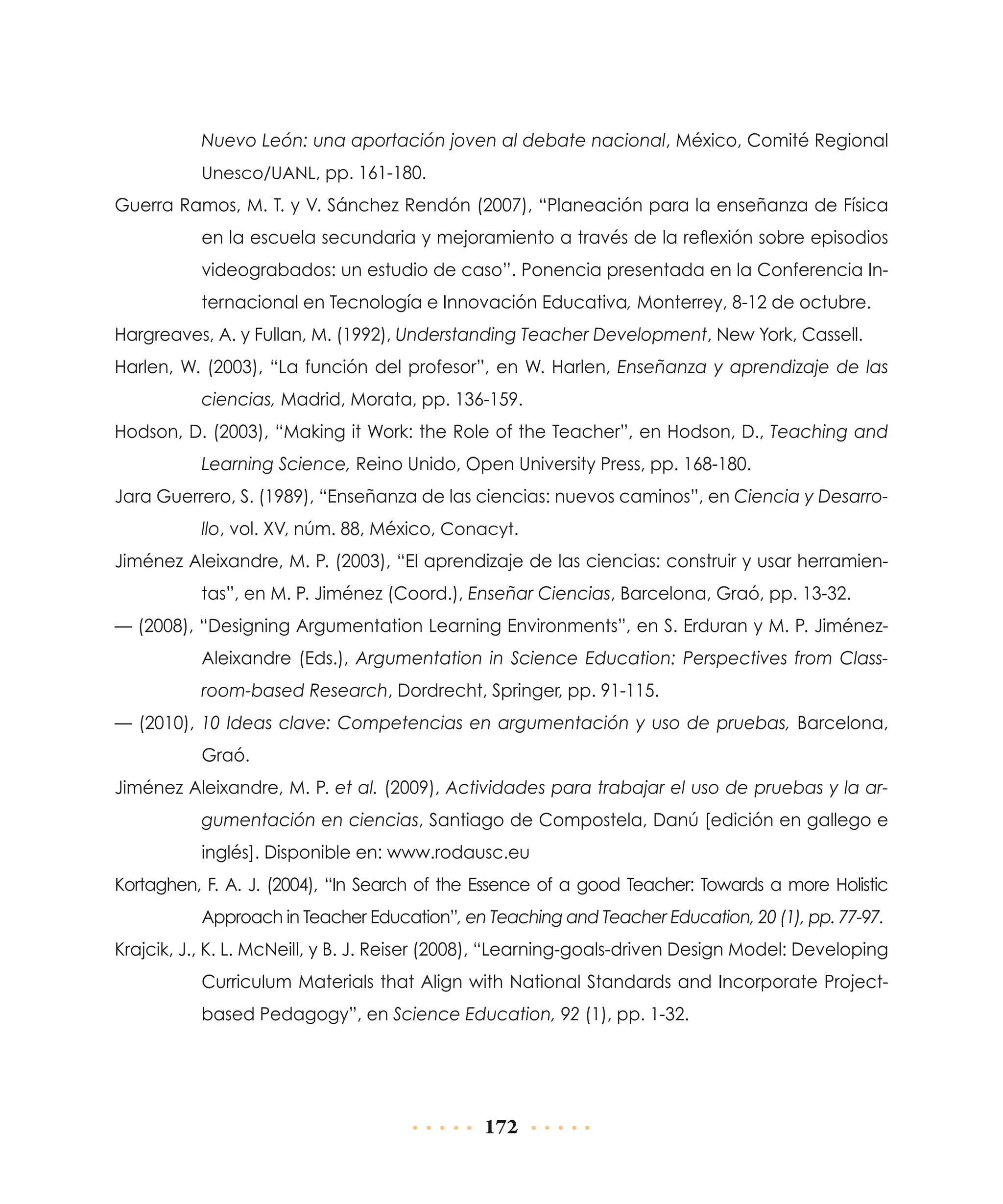 Nuevo León: una aportación joven al debate nacional, México, Comité Regional
Unesco/UANL, pp. 161-180.

Guerra Ramos, M. T. y V. Sánchez Rendón (2007), “Planeación para la enseñanza de Física
en la escuela secundaria y mejoramiento a través de la reflexión sobre episodios
videograbados: un estudio de caso”. Ponencia presentada en la Conferencia Internacional en Tecnología e Innovación Educativa, Monterrey, 8-12 de octubre.
Hargreaves, A. y Fullan, M. (1992), Understanding Teacher Development, New York, Cassell.
Harlen, W. (2003), “La función del profesor”, en W. Harlen, Enseñanza y aprendizaje de las
ciencias, Madrid, Morata, pp. 136-159.
Hodson, D. (2003), “Making it Work: the Role of the Teacher”, en Hodson, D., Teaching and
Learning Science, Reino Unido, Open University Press, pp. 168-180.
Jara Guerrero, S. (1989), “Enseñanza de las ciencias: nuevos caminos”, en Ciencia y Desarrollo, vol. XV, núm. 88, México, Conacyt.
Jiménez Aleixandre, M. P. (2003), “El aprendizaje de las ciencias: construir y usar herramientas”, en M. P. Jiménez (Coord.), Enseñar Ciencias, Barcelona, Graó, pp. 13-32.
— (2008), “Designing Argumentation Learning Environments”, en S. Erduran y M. P. JiménezAleixandre (Eds.), Argumentation in Science Education: Perspectives from Classroom-based Research, Dordrecht, Springer, pp. 91-115.
— (2010), 10 Ideas clave: Competencias en argumentación y uso de pruebas, Barcelona,
Graó.
Jiménez Aleixandre, M. P. et al. (2009), Actividades para trabajar el uso de pruebas y la argumentación en ciencias, Santiago de Compostela, Danú [edición en gallego e
inglés]. Disponible en: www.rodausc.eu
Kortaghen, F. A. J. (2004), “In Search of the Essence of a good Teacher: Towards a more Holistic
Approach in Teacher Education”, en Teaching and Teacher Education, 20 (1), pp. 77-97.
Krajcik, J., K. L. McNeill, y B. J. Reiser (2008), “Learning-goals-driven Design Model: Developing
Curriculum Materials that Align with National Standards and Incorporate Projectbased Pedagogy”, en Science Education, 92 (1), pp. 1-32.

172

 