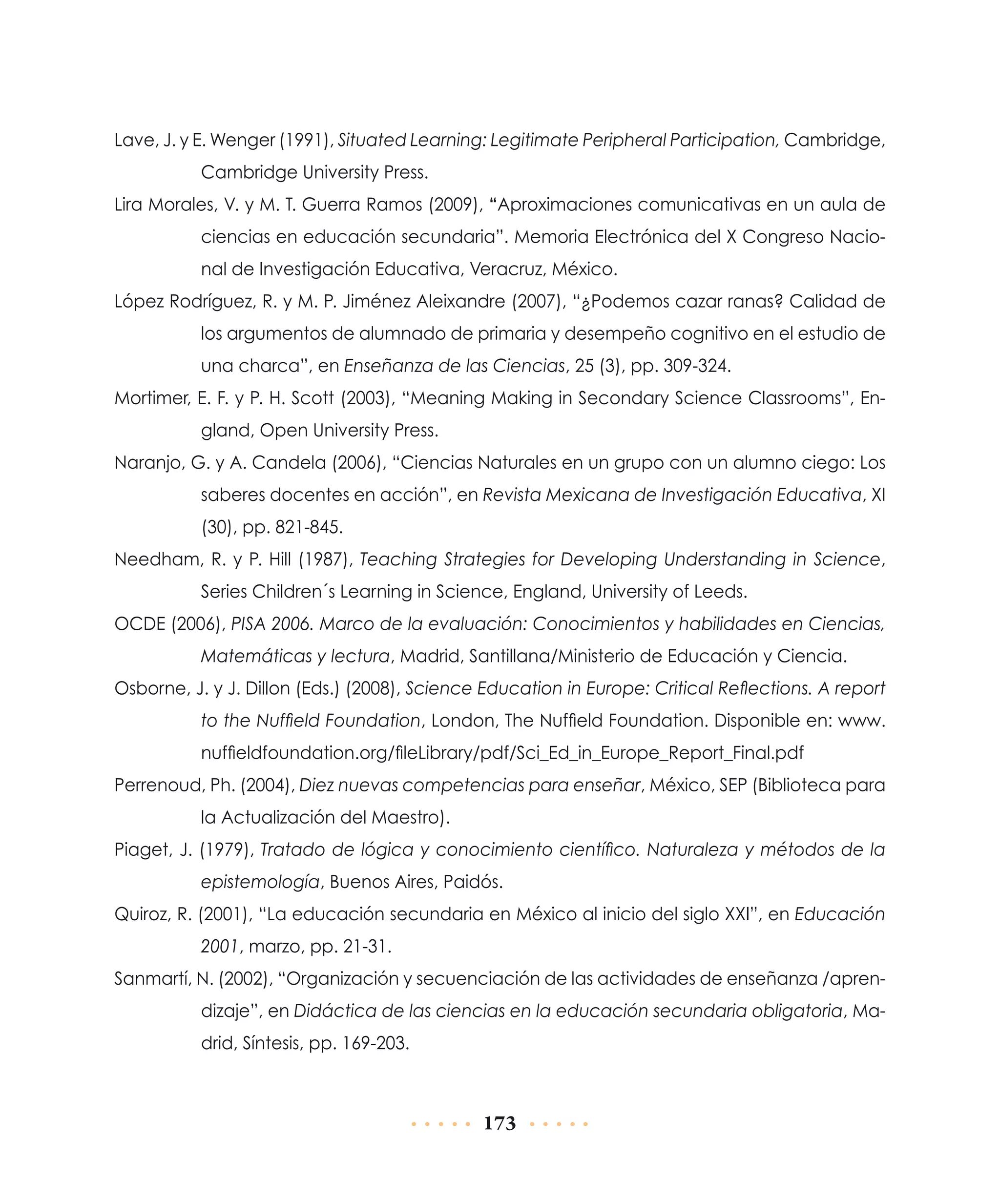 Lave, J. y E. Wenger (1991), Situated Learning: Legitimate Peripheral Participation, Cambridge,
Cambridge University Press.
Lira Morales, V. y M. T. Guerra Ramos (2009), “Aproximaciones comunicativas en un aula de
ciencias en educación secundaria”. Memoria Electrónica del X Congreso Nacional de Investigación Educativa, Veracruz, México.
López Rodríguez, R. y M. P. Jiménez Aleixandre (2007), “¿Podemos cazar ranas? Calidad de
los argumentos de alumnado de primaria y desempeño cognitivo en el estudio de
una charca”, en Enseñanza de las Ciencias, 25 (3), pp. 309-324.
Mortimer, E. F. y P. H. Scott (2003), “Meaning Making in Secondary Science Classrooms”, England, Open University Press.
Naranjo, G. y A. Candela (2006), “Ciencias Naturales en un grupo con un alumno ciego: Los
saberes docentes en acción”, en Revista Mexicana de Investigación Educativa, XI
(30), pp. 821-845.
Needham, R. y P. Hill (1987), Teaching Strategies for Developing Understanding in Science,
Series Children´s Learning in Science, England, University of Leeds.
OCDE (2006), PISA 2006. Marco de la evaluación: Conocimientos y habilidades en Ciencias,
Matemáticas y lectura, Madrid, Santillana/Ministerio de Educación y Ciencia.
Osborne, J. y J. Dillon (Eds.) (2008), Science Education in Europe: Critical Reflections. A report
to the Nuffield Foundation, London, The Nuffield Foundation. Disponible en: www.
nuffieldfoundation.org/fileLibrary/pdf/Sci_Ed_in_Europe_Report_Final.pdf
Perrenoud, Ph. (2004), Diez nuevas competencias para enseñar, México, SEP (Biblioteca para
la Actualización del Maestro).
Piaget, J. (1979), Tratado de lógica y conocimiento científico. Naturaleza y métodos de la
epistemología, Buenos Aires, Paidós.
Quiroz, R. (2001), “La educación secundaria en México al inicio del siglo XXI”, en Educación
2001, marzo, pp. 21-31.
Sanmartí, N. (2002), “Organización y secuenciación de las actividades de enseñanza /aprendizaje”, en Didáctica de las ciencias en la educación secundaria obligatoria, Madrid, Síntesis, pp. 169-203.

173

 