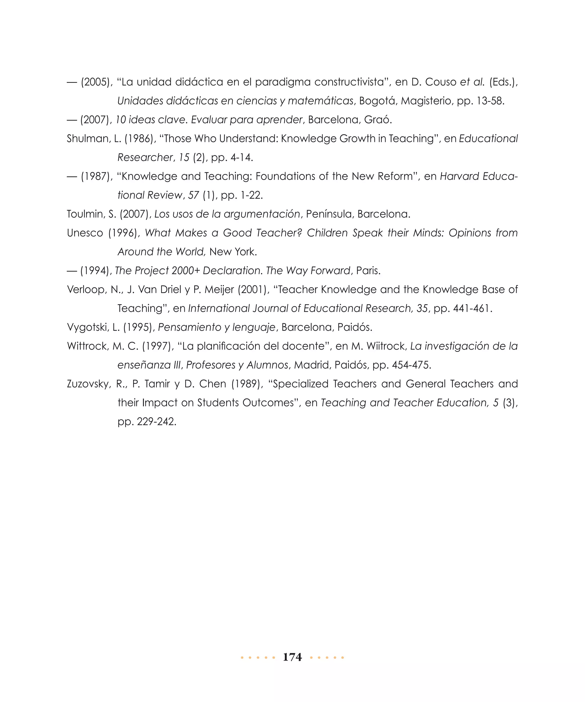 — (2005), “La unidad didáctica en el paradigma constructivista”, en D. Couso et al. (Eds.),
Unidades didácticas en ciencias y matemáticas, Bogotá, Magisterio, pp. 13-58.
— (2007), 10 ideas clave. Evaluar para aprender, Barcelona, Graó.
Shulman, L. (1986), “Those Who Understand: Knowledge Growth in Teaching”, en Educational
Researcher, 15 (2), pp. 4-14.
— (1987), “Knowledge and Teaching: Foundations of the New Reform”, en Harvard Educational Review, 57 (1), pp. 1-22.
Toulmin, S. (2007), Los usos de la argumentación, Península, Barcelona.
Unesco (1996), What Makes a Good Teacher? Children Speak their Minds: Opinions from
Around the World, New York.
— (1994), The Project 2000+ Declaration. The Way Forward, Paris.
Verloop, N., J. Van Driel y P. Meijer (2001), “Teacher Knowledge and the Knowledge Base of
Teaching”, en International Journal of Educational Research, 35, pp. 441-461.
Vygotski, L. (1995), Pensamiento y lenguaje, Barcelona, Paidós.
Wittrock, M. C. (1997), “La planificación del docente”, en M. Wiitrock, La investigación de la
enseñanza III, Profesores y Alumnos, Madrid, Paidós, pp. 454-475.
Zuzovsky, R., P. Tamir y D. Chen (1989), “Specialized Teachers and General Teachers and
their Impact on Students Outcomes”, en Teaching and Teacher Education, 5 (3),
pp. 229-242.

174

 