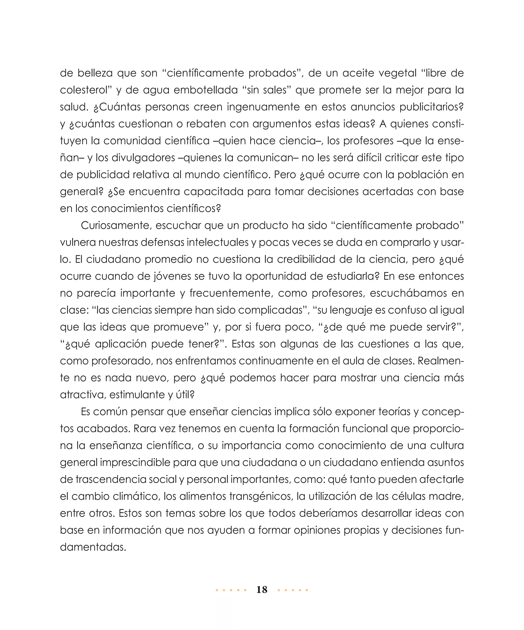 de belleza que son “científicamente probados”, de un aceite vegetal “libre de
colesterol” y de agua embotellada “sin sales” que promete ser la mejor para la
salud. ¿Cuántas personas creen ingenuamente en estos anuncios publicitarios?
y ¿cuántas cuestionan o rebaten con argumentos estas ideas? A quienes constituyen la comunidad científica –quien hace ciencia–, los profesores –que la enseñan– y los divulgadores –quienes la comunican– no les será difícil criticar este tipo
de publicidad relativa al mundo científico. Pero ¿qué ocurre con la población en
general? ¿Se encuentra capacitada para tomar decisiones acertadas con base
en los conocimientos científicos?
Curiosamente, escuchar que un producto ha sido “científicamente probado”
vulnera nuestras defensas intelectuales y pocas veces se duda en comprarlo y usarlo. El ciudadano promedio no cuestiona la credibilidad de la ciencia, pero ¿qué
ocurre cuando de jóvenes se tuvo la oportunidad de estudiarla? En ese entonces
no parecía importante y frecuentemente, como profesores, escuchábamos en
clase: “las ciencias siempre han sido complicadas”, “su lenguaje es confuso al igual
que las ideas que promueve” y, por si fuera poco, “¿de qué me puede servir?”,
“¿qué aplicación puede tener?”. Estas son algunas de las cuestiones a las que,
como profesorado, nos enfrentamos continuamente en el aula de clases. Realmente no es nada nuevo, pero ¿qué podemos hacer para mostrar una ciencia más
atractiva, estimulante y útil?
Es común pensar que enseñar ciencias implica sólo exponer teorías y conceptos acabados. Rara vez tenemos en cuenta la formación funcional que proporciona la enseñanza científica, o su importancia como conocimiento de una cultura
general imprescindible para que una ciudadana o un ciudadano entienda asuntos
de trascendencia social y personal importantes, como: qué tanto pueden afectarle
el cambio climático, los alimentos transgénicos, la utilización de las células madre,
entre otros. Estos son temas sobre los que todos deberíamos desarrollar ideas con
base en información que nos ayuden a formar opiniones propias y decisiones fundamentadas.

18

 
