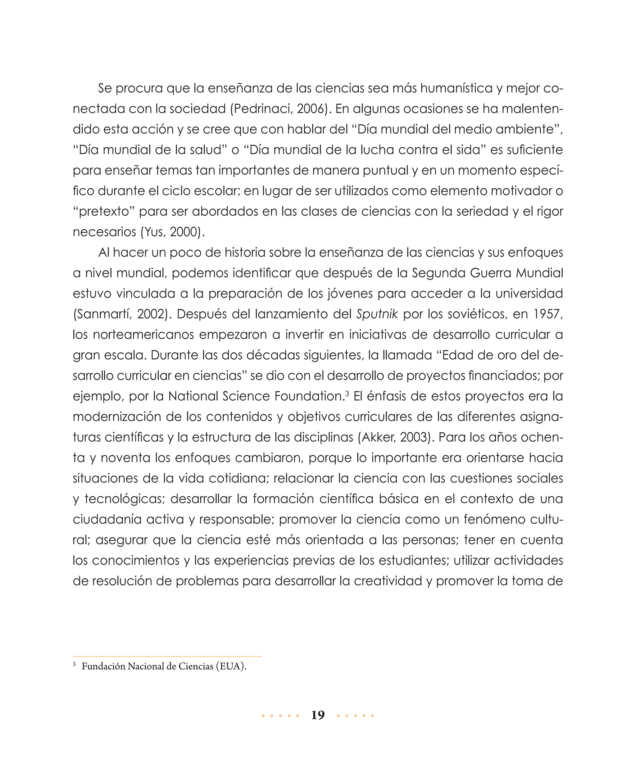 Se procura que la enseñanza de las ciencias sea más humanística y mejor conectada con la sociedad (Pedrinaci, 2006). En algunas ocasiones se ha malentendido esta acción y se cree que con hablar del “Día mundial del medio ambiente”,
“Día mundial de la salud” o “Día mundial de la lucha contra el sida” es suficiente
para enseñar temas tan importantes de manera puntual y en un momento específico durante el ciclo escolar: en lugar de ser utilizados como elemento motivador o
“pretexto” para ser abordados en las clases de ciencias con la seriedad y el rigor
necesarios (Yus, 2000).
Al hacer un poco de historia sobre la enseñanza de las ciencias y sus enfoques
a nivel mundial, podemos identificar que después de la Segunda Guerra Mundial
estuvo vinculada a la preparación de los jóvenes para acceder a la universidad
(Sanmartí, 2002). Después del lanzamiento del Sputnik por los soviéticos, en 1957,
los norteamericanos empezaron a invertir en iniciativas de desarrollo curricular a
gran escala. Durante las dos décadas siguientes, la llamada “Edad de oro del desarrollo curricular en ciencias” se dio con el desarrollo de proyectos financiados; por
ejemplo, por la National Science Foundation.3 El énfasis de estos proyectos era la
modernización de los contenidos y objetivos curriculares de las diferentes asignaturas científicas y la estructura de las disciplinas (Akker, 2003). Para los años ochenta y noventa los enfoques cambiaron, porque lo importante era orientarse hacia
situaciones de la vida cotidiana; relacionar la ciencia con las cuestiones sociales
y tecnológicas; desarrollar la formación científica básica en el contexto de una
ciudadanía activa y responsable; promover la ciencia como un fenómeno cultural; asegurar que la ciencia esté más orientada a las personas; tener en cuenta
los conocimientos y las experiencias previas de los estudiantes; utilizar actividades
de resolución de problemas para desarrollar la creatividad y promover la toma de

	 Fundación Nacional de Ciencias (EUA).

3

19

 