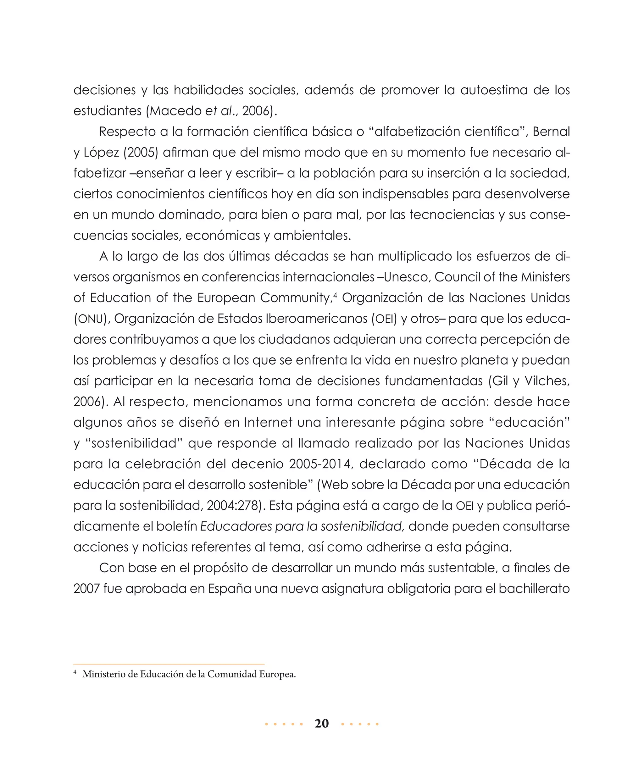 decisiones y las habilidades sociales, además de promover la autoestima de los
estudiantes (Macedo et al., 2006).
Respecto a la formación científica básica o “alfabetización científica”, Bernal
y López (2005) afirman que del mismo modo que en su momento fue necesario alfabetizar –enseñar a leer y escribir– a la población para su inserción a la sociedad,
ciertos conocimientos científicos hoy en día son indispensables para desenvolverse
en un mundo dominado, para bien o para mal, por las tecnociencias y sus consecuencias sociales, económicas y ambientales.
A lo largo de las dos últimas décadas se han multiplicado los esfuerzos de diversos organismos en conferencias internacionales –Unesco, Council of the Ministers
of Education of the European Community,4 Organización de las Naciones Unidas
(ONU), Organización de Estados Iberoamericanos (OEI) y otros– para que los educadores contribuyamos a que los ciudadanos adquieran una correcta percepción de
los problemas y desafíos a los que se enfrenta la vida en nuestro planeta y puedan
así participar en la necesaria toma de decisiones fundamentadas (Gil y Vilches,
2006). Al respecto, mencionamos una forma concreta de acción: desde hace
algunos años se diseñó en Internet una interesante página sobre “educación”
y “sostenibilidad” que responde al llamado realizado por las Naciones Unidas
para la celebración del decenio 2005-2014, declarado como “Década de la
educa­ ión para el desarrollo sostenible” (Web sobre la Década por una educación
c
para la sostenibilidad, 2004:278). Esta página está a cargo de la OEI y publica perió­
dicamente el boletín Educadores para la sostenibilidad, donde pueden consultarse
acciones y noticias referentes al tema, así como adherirse a esta página.
Con base en el propósito de desarrollar un mundo más sustentable, a finales de
2007 fue aprobada en España una nueva asignatura obligatoria para el bachillerato

	 Ministerio de Educación de la Comunidad Europea.

4

20

 
