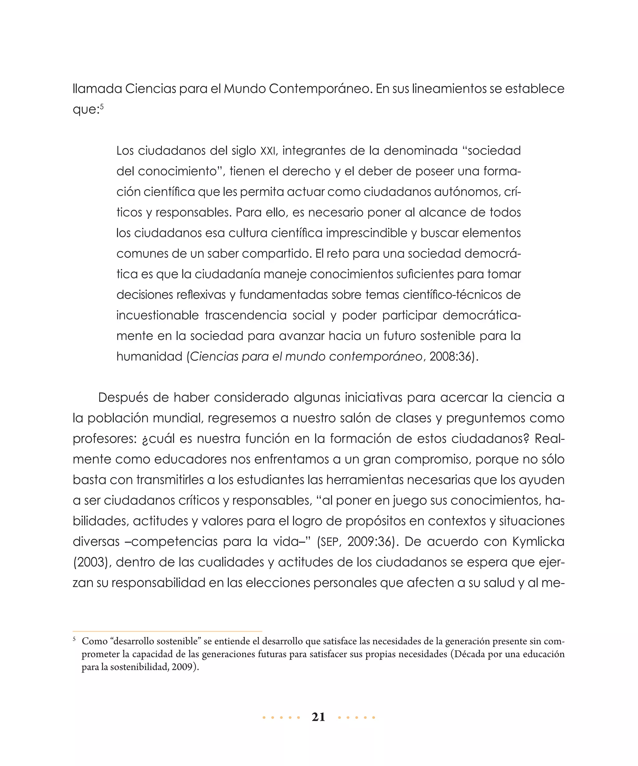 llamada Ciencias para el Mundo Contemporáneo. En sus lineamientos se establece
que:5
Los ciudadanos del siglo XXI, integrantes de la denominada “sociedad
del conocimiento”, tienen el derecho y el deber de poseer una formación científica que les permita actuar como ciudadanos autónomos, críticos y responsables. Para ello, es necesario poner al alcance de todos
los ciudadanos esa cultura científica imprescindible y buscar elementos
comunes de un saber compartido. El reto para una sociedad democrática es que la ciudadanía maneje conocimientos suficientes para tomar
decisiones reflexivas y fundamentadas sobre temas científico-técnicos de
incuestionable trascendencia social y poder participar democráticamente en la sociedad para avanzar hacia un futuro sostenible para la
humanidad (Ciencias para el mundo contemporáneo, 2008:36).

Después de haber considerado algunas iniciativas para acercar la ciencia a
la población mundial, regresemos a nuestro salón de clases y preguntemos como
profesores: ¿cuál es nuestra función en la formación de estos ciudadanos? Realmente como educadores nos enfrentamos a un gran compromiso, porque no sólo
basta con transmitirles a los estudiantes las herramientas necesarias que los ayuden
a ser ciudadanos críticos y responsables, “al poner en juego sus conocimientos, habilidades, actitudes y valores para el logro de propósitos en contextos y situaciones
diversas –competencias para la vida–” (SEP, 2009:36). De acuerdo con Kymlicka
(2003), dentro de las cualidades y actitudes de los ciudadanos se espera que ejerzan su responsabilidad en las elecciones personales que afecten a su salud y al me-

	 Como “desarrollo sostenible” se entiende el desarrollo que satisface las necesidades de la generación presente sin comprometer la capacidad de las generaciones futuras para satisfacer sus propias necesidades (Década por una educación
para la sostenibilidad, 2009).

5

21

 