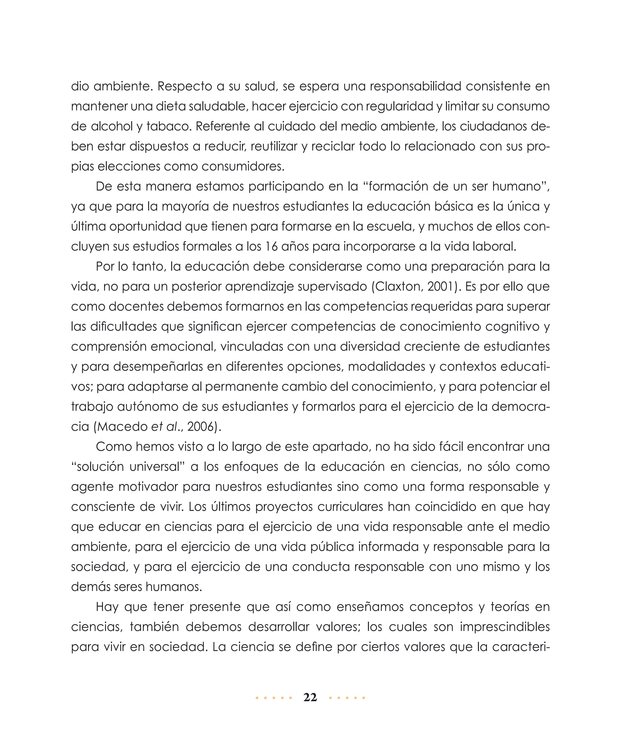 dio ambiente. Respecto a su salud, se espera una responsabilidad consistente en
mantener una dieta saludable, hacer ejercicio con regularidad y limitar su consumo
de alcohol y tabaco. Referente al cuidado del medio ambiente, los ciudadanos deben estar dispuestos a reducir, reutilizar y reciclar todo lo relacionado con sus propias elecciones como consumidores.
De esta manera estamos participando en la “formación de un ser humano”,
ya que para la mayoría de nuestros estudiantes la educación básica es la única y
última oportunidad que tienen para formarse en la escuela, y muchos de ellos concluyen sus estudios formales a los 16 años para incorporarse a la vida laboral.
Por lo tanto, la educación debe considerarse como una preparación para la
vida, no para un posterior aprendizaje supervisado (Claxton, 2001). Es por ello que
como docentes debemos formarnos en las competencias requeridas para superar
las dificultades que significan ejercer competencias de conocimiento cognitivo y
comprensión emocional, vinculadas con una diversidad creciente de estudiantes
y para desempeñarlas en diferentes opciones, modalidades y contextos educativos; para adaptarse al permanente cambio del conocimiento, y para potenciar el
trabajo autónomo de sus estudiantes y formarlos para el ejercicio de la democracia (Macedo et al., 2006).
Como hemos visto a lo largo de este apartado, no ha sido fácil encontrar una
“solución universal” a los enfoques de la educación en ciencias, no sólo como
agente motivador para nuestros estudiantes sino como una forma responsable y
consciente de vivir. Los últimos proyectos curriculares han coincidido en que hay
que educar en ciencias para el ejercicio de una vida responsable ante el medio
ambiente, para el ejercicio de una vida pública informada y responsable para la
sociedad, y para el ejercicio de una conducta responsable con uno mismo y los
demás seres humanos.
Hay que tener presente que así como enseñamos conceptos y teorías en
ciencias, también debemos desarrollar valores; los cuales son imprescindibles
para vivir en sociedad. La ciencia se define por ciertos valores que la caracteri-

22

 