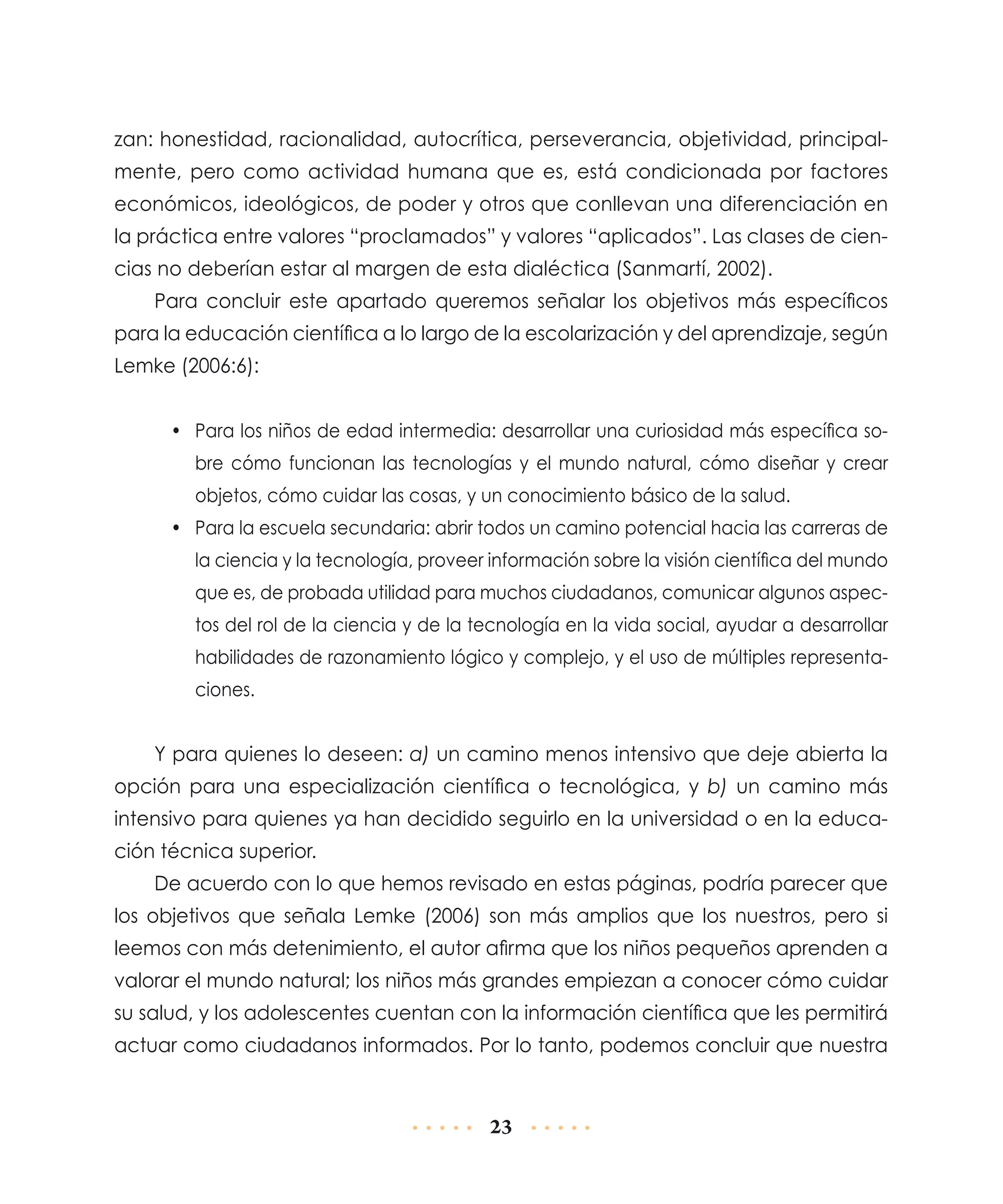 zan: honestidad, racionalidad, autocrítica, perseverancia, objetividad, principalmente, pero como actividad humana que es, está condicionada por factores
económicos, ideológicos, de poder y otros que conllevan una diferenciación en
la práctica entre valores “proclamados” y valores “aplicados”. Las clases de ciencias no deberían estar al margen de esta dialéctica (Sanmartí, 2002).
Para concluir este apartado queremos señalar los objetivos más específicos
para la educación científica a lo largo de la escolarización y del aprendizaje, según
Lemke (2006:6):
•	 Para los niños de edad intermedia: desarrollar una curiosidad más específica sobre cómo funcionan las tecnologías y el mundo natural, cómo diseñar y crear
objetos, cómo cuidar las cosas, y un conocimiento básico de la salud.
•	 Para la escuela secundaria: abrir todos un camino potencial hacia las carreras de
la ciencia y la tecnología, proveer información sobre la visión científica del mundo
que es, de probada utilidad para muchos ciudadanos, comunicar algunos aspectos del rol de la ciencia y de la tecnología en la vida social, ayudar a desarrollar
habilidades de razonamiento lógico y complejo, y el uso de múltiples representaciones.

Y para quienes lo deseen: a) un camino menos intensivo que deje abierta la
opción para una especialización científica o tecnológica, y b) un camino más
inten­ ivo para quienes ya han decidido seguirlo en la universidad o en la educas
ción técnica superior.
De acuerdo con lo que hemos revisado en estas páginas, podría parecer que
los objetivos que señala Lemke (2006) son más amplios que los nuestros, pero si
leemos con más detenimiento, el autor afirma que los niños pequeños aprenden a
valorar el mundo natural; los niños más grandes empiezan a conocer cómo cuidar
su salud, y los adolescentes cuentan con la información científica que les permitirá
actuar como ciudadanos informados. Por lo tanto, podemos concluir que nuestra

23

 