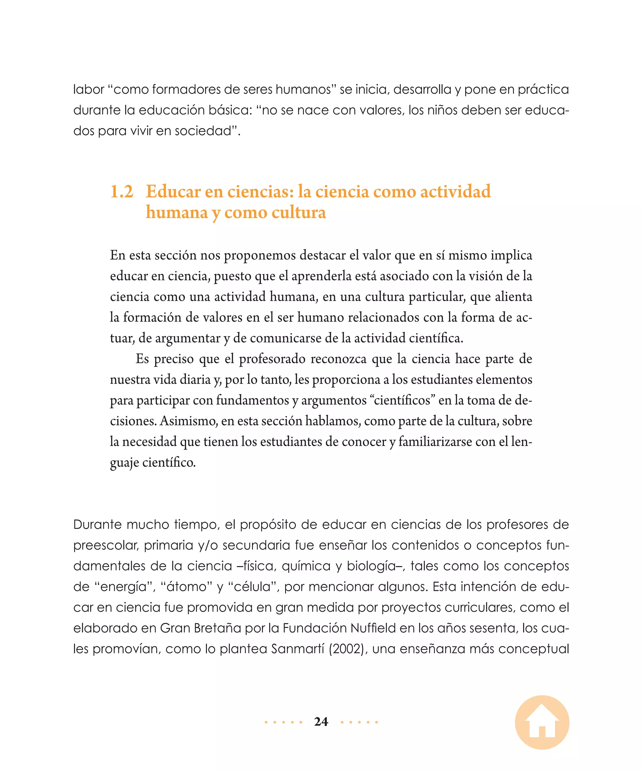 labor “como formadores de seres humanos” se inicia, desarrolla y pone en práctica
durante la educación básica: “no se nace con valores, los niños deben ser educados para vivir en sociedad”.

1.2	 Educar en ciencias: la ciencia como actividad
humana y como cultura
En esta sección nos proponemos destacar el valor que en sí mismo implica
educar en ciencia, puesto que el aprenderla está asociado con la visión de la
ciencia como una actividad humana, en una cultura particular, que alienta
la formación de valores en el ser humano relacionados con la forma de actuar, de argumentar y de comunicarse de la actividad científica.
Es preciso que el profesorado reconozca que la ciencia hace parte de
nuestra vida diaria y, por lo tanto, les proporciona a los estudiantes elementos
para participar con fundamentos y argumentos “científicos” en la toma de decisiones. Asimismo, en esta sección hablamos, como parte de la cultura, sobre
la necesidad que tienen los estudiantes de conocer y familiarizarse con el lenguaje científico.

Durante mucho tiempo, el propósito de educar en ciencias de los profesores de
preescolar, primaria y/o secundaria fue enseñar los conte­ idos o conceptos funn
damentales de la ciencia –física, química y biología–, tales como los conceptos
de “energía”, “átomo” y “célula”, por mencionar algunos. Esta intención de educar en ciencia fue promovida en gran medida por proyectos curriculares, como el
elaborado en Gran Bretaña por la Fundación Nuffield en los años sesenta, los cuales promovían, como lo plantea Sanmartí (2002), una enseñanza más conceptual

24

 
