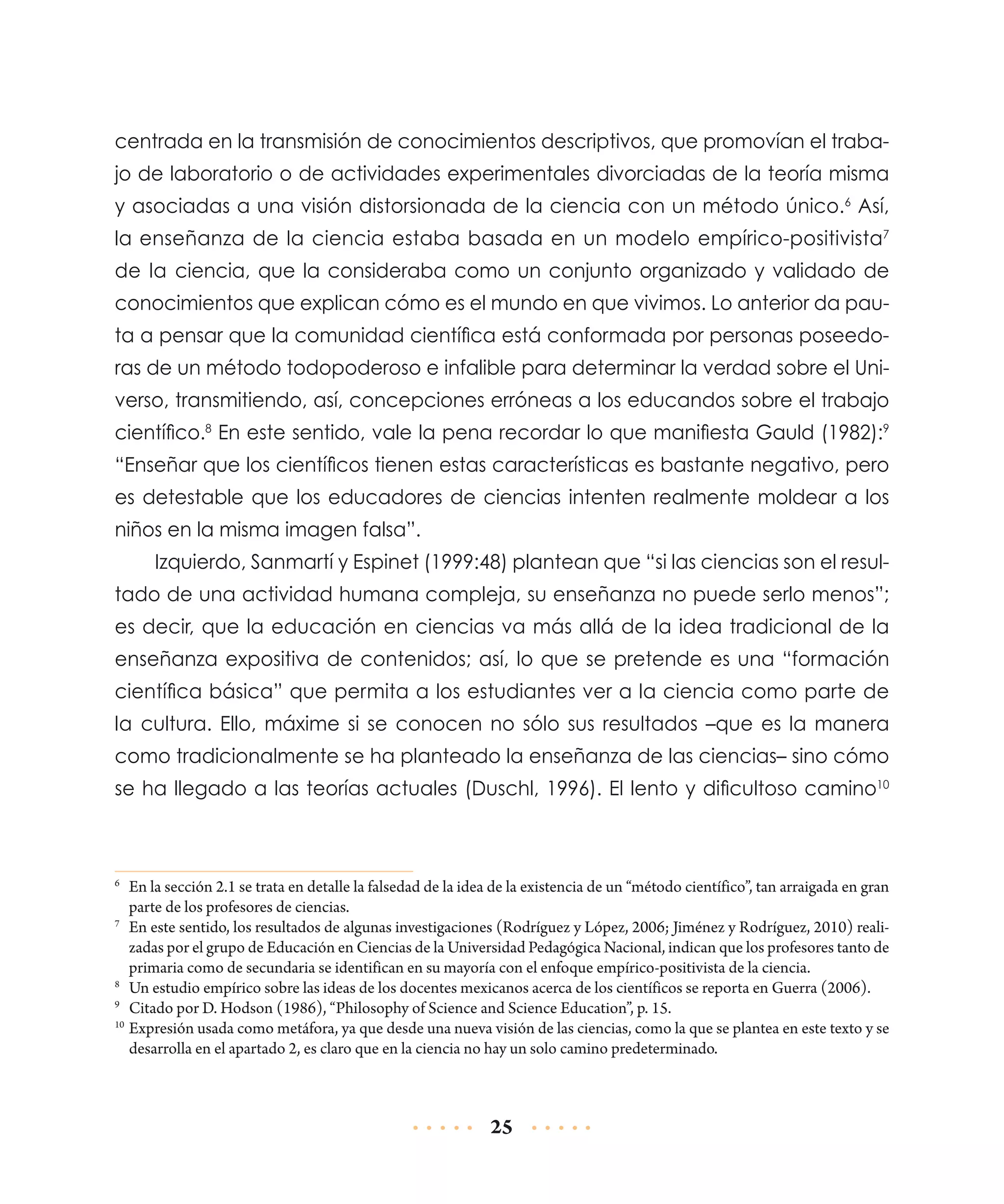 centrada en la transmisión de conocimientos descriptivos, que promovían el trabajo de laboratorio o de actividades experimentales divorciadas de la teoría misma
y asociadas a una visión distorsionada de la ciencia con un método único.6 Así,
la enseñanza de la ciencia estaba basada en un modelo empírico-positivista7
de la ciencia, que la consideraba como un conjunto organizado y validado de
conoci­ ientos que explican cómo es el mundo en que vivimos. Lo anterior da paum
ta a pensar que la comunidad científica está conformada por personas poseedoras de un método todopoderoso e infalible para determinar la verdad sobre el Universo, transmitiendo, así, concepciones erróneas a los educandos sobre el trabajo
científico.8 En este sentido, vale la pena recordar lo que manifiesta Gauld (1982):9
“Enseñar que los científicos tienen estas características es bastante negativo, pero
es detestable que los educadores de ciencias intenten realmente moldear a los
niños en la misma imagen falsa”.
Izquierdo, Sanmartí y Espinet (1999:48) plantean que “si las ciencias son el resultado de una actividad humana compleja, su enseñanza no puede serlo menos”;
es decir, que la educación en ciencias va más allá de la idea tradicional de la
enseñanza expositiva de contenidos; así, lo que se pretende es una “formación
científica básica” que permita a los estudiantes ver a la ciencia como parte de
la cultura. Ello, máxime si se conocen no sólo sus resultados –que es la manera
como tradicionalmente se ha planteado la enseñanza de las ciencias– sino cómo
se ha llegado a las teorías actuales (Duschl, 1996). El lento y dificultoso camino10

	 En la sección 2.1 se trata en detalle la falsedad de la idea de la existencia de un “método científico”, tan arraigada en gran
parte de los profesores de ciencias.
7
	 En este sentido, los resultados de algunas investigaciones (Rodríguez y López, 2006; Jiménez y Rodríguez, 2010) realizadas por el grupo de Educación en Ciencias de la Universidad Pedagógica Nacional, indican que los profesores tanto de
primaria como de secundaria se identifican en su mayoría con el enfoque empírico-positivista de la ciencia.
8
	 Un estudio empírico sobre las ideas de los docentes mexicanos acerca de los científicos se reporta en Guerra (2006).
9
	 Citado por D. Hodson (1986), “Philosophy of Science and Science Education”, p. 15.
10
	Expresión usada como metáfora, ya que desde una nueva visión de las ciencias, como la que se plantea en este texto y se
desarrolla en el apartado 2, es claro que en la ciencia no hay un solo camino predeterminado.
6

25

 