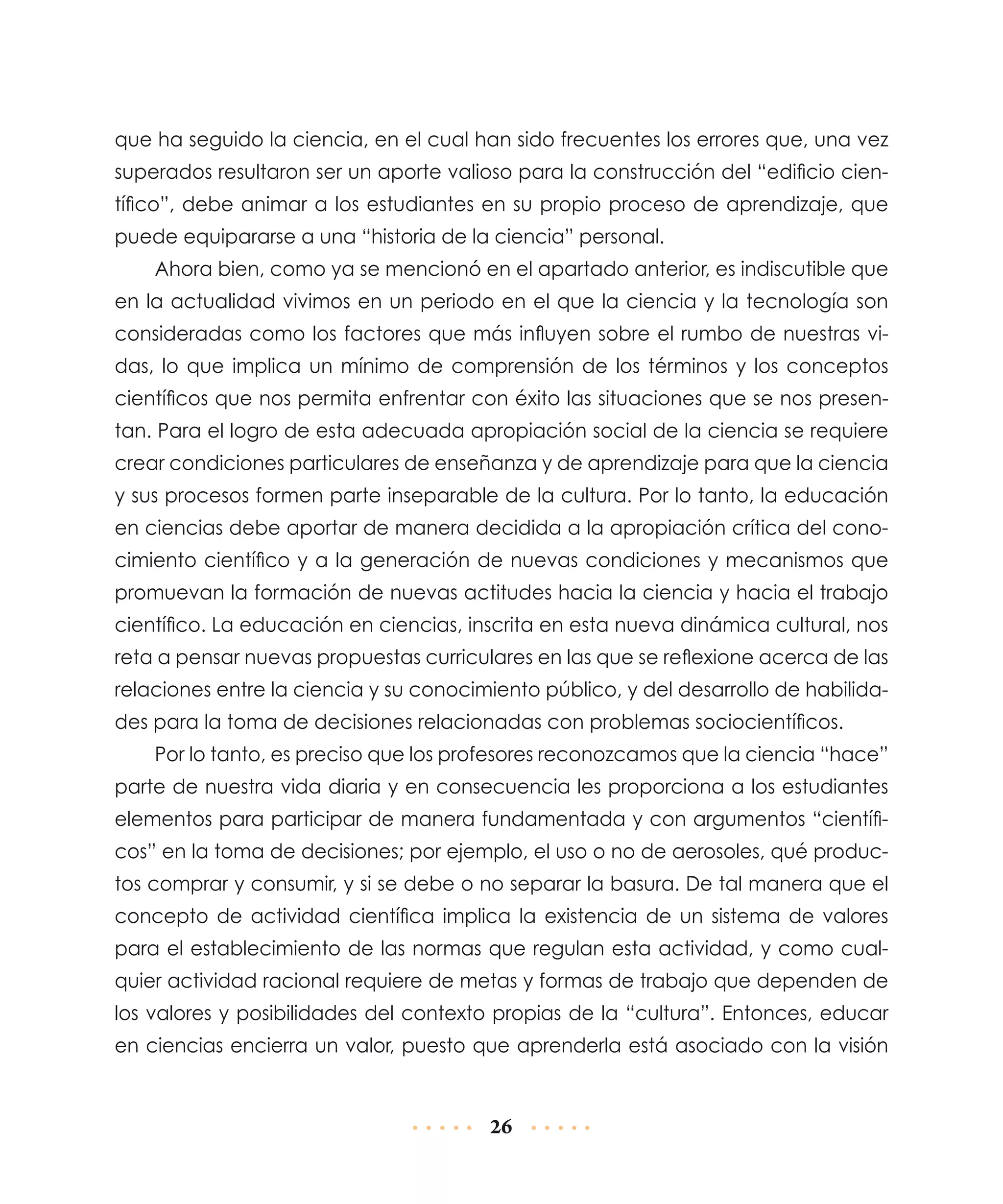 que ha seguido la ciencia, en el cual han sido frecuentes los errores que, una vez
superados resultaron ser un aporte valioso para la construcción del “edificio científico”, debe animar a los estudiantes en su propio proceso de aprendizaje, que
puede equipararse a una “historia de la ciencia” personal.
Ahora bien, como ya se mencionó en el apartado anterior, es indiscutible que
en la actualidad vivimos en un periodo en el que la ciencia y la tecnología son
consi­ e­adas como los factores que más influyen sobre el rumbo de nuestras vid r
das, lo que implica un mínimo de comprensión de los términos y los conceptos
científicos que nos permita enfrentar con éxito las situaciones que se nos presentan. Para el logro de esta adecuada apropiación social de la ciencia se requiere
crear condiciones particulares de enseñanza y de aprendizaje para que la ciencia
y sus proce­ os formen parte inseparable de la cultura. Por lo tanto, la educación
s
en ciencias debe aportar de manera decidida a la apropiación crítica del conocimiento científico y a la generación de nuevas condiciones y mecanismos que
promuevan la formación de nuevas actitudes hacia la ciencia y hacia el trabajo
científico. La educación en ciencias, inscrita en esta nueva dinámica cultural, nos
reta a pensar nuevas propuestas curriculares en las que se reflexione acerca de las
relaciones entre la ciencia y su conocimiento público, y del desarrollo de habilidades para la toma de decisiones relacionadas con problemas sociocientíficos.
Por lo tanto, es preciso que los profesores reconozcamos que la ciencia “hace”
parte de nuestra vida diaria y en consecuencia les proporciona a los estudiantes
elementos para participar de manera fundamentada y con argumentos “científicos” en la toma de decisiones; por ejemplo, el uso o no de aerosoles, qué productos comprar y consumir, y si se debe o no separar la basura. De tal manera que el
concepto de actividad científica implica la existencia de un sistema de valores
para el establecimiento de las normas que regulan esta actividad, y como cualquier actividad racional requiere de metas y formas de trabajo que dependen de
los valores y posibilidades del contexto propias de la “cultura”. Entonces, educar
en ciencias encierra un valor, puesto que aprenderla está asociado con la visión

26

 