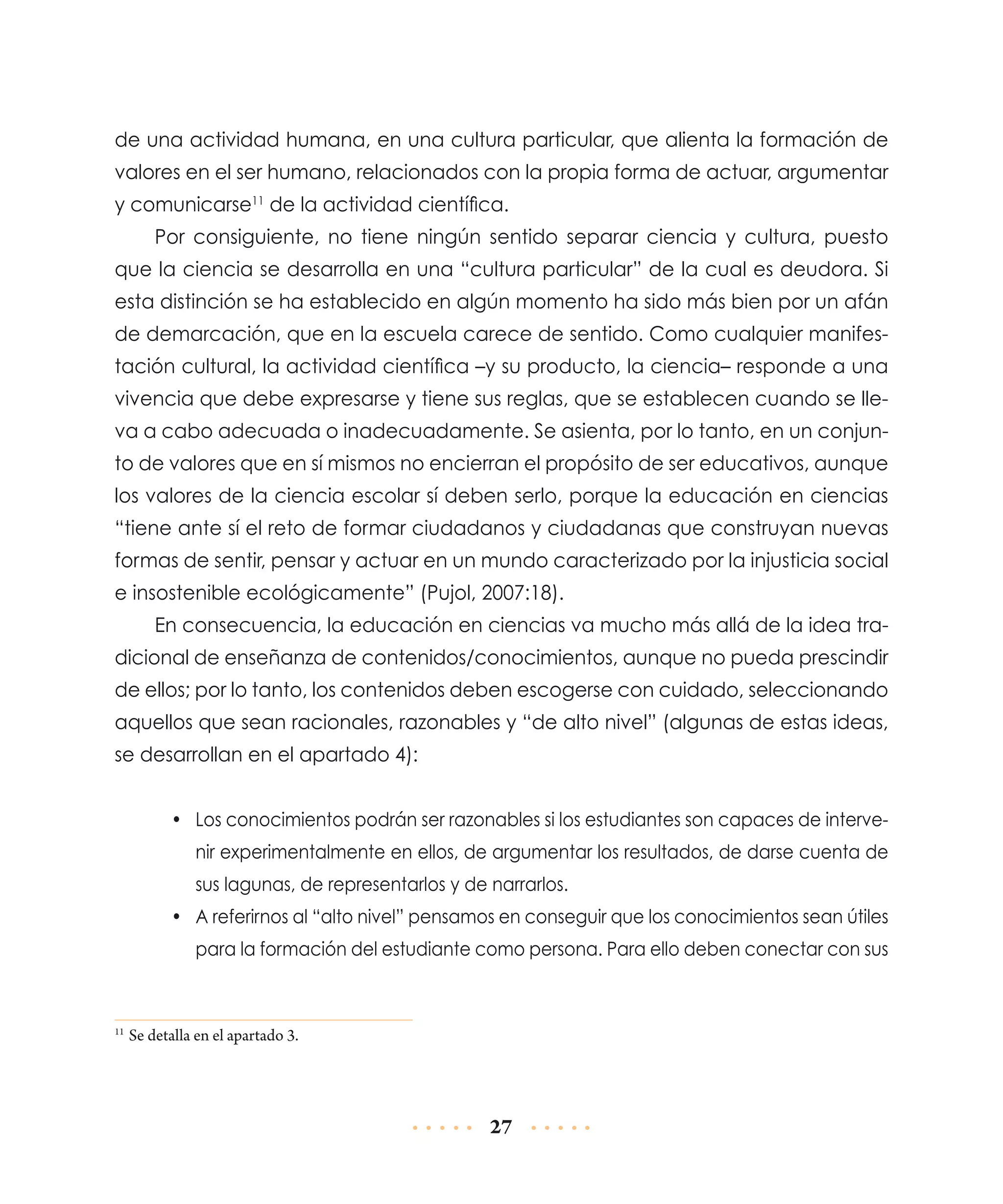 de una actividad humana, en una cultura particular, que alienta la formación de
valores en el ser humano, relacionados con la propia forma de actuar, argumentar
y comunicarse11 de la actividad científica.
Por consiguiente, no tiene ningún sentido separar ciencia y cultura, puesto
que la ciencia se desarrolla en una “cultura particular” de la cual es deudora. Si
esta distinción se ha establecido en algún momento ha sido más bien por un afán
de demar­ ación, que en la escuela carece de sentido. Como cualquier manifesc
tación cultural, la actividad científica –y su producto, la ciencia– responde a una
vivencia que debe expresarse y tiene sus reglas, que se establecen cuando se lleva a cabo adecuada o inadecuadamente. Se asienta, por lo tanto, en un conjunto de valores que en sí mismos no encierran el propósito de ser educativos, aunque
los valores de la ciencia escolar sí deben serlo, porque la educación en ciencias
“tiene ante sí el reto de formar ciudadanos y ciudadanas que construyan nuevas
formas de sentir, pensar y actuar en un mundo caracterizado por la injusticia social
e insostenible ecológicamente” (Pujol, 2007:18).
En consecuencia, la educación en ciencias va mucho más allá de la idea tradicional de enseñanza de contenidos/conocimientos, aunque no pueda prescindir
de ellos; por lo tanto, los contenidos deben escogerse con cuidado, seleccionando
aquellos que sean racionales, razonables y “de alto nivel” (algunas de estas ideas,
se desarrollan en el apartado 4):
•	 Los conocimientos podrán ser razonables si los estudiantes son capaces de intervenir experimentalmente en ellos, de argumentar los resultados, de darse cuenta de
sus lagunas, de representarlos y de narrarlos.
•	 A referirnos al “alto nivel” pensamos en conseguir que los conocimientos sean útiles
para la formación del estudiante como persona. Para ello deben conectar con sus

	Se detalla en el apartado 3.

11

27

 