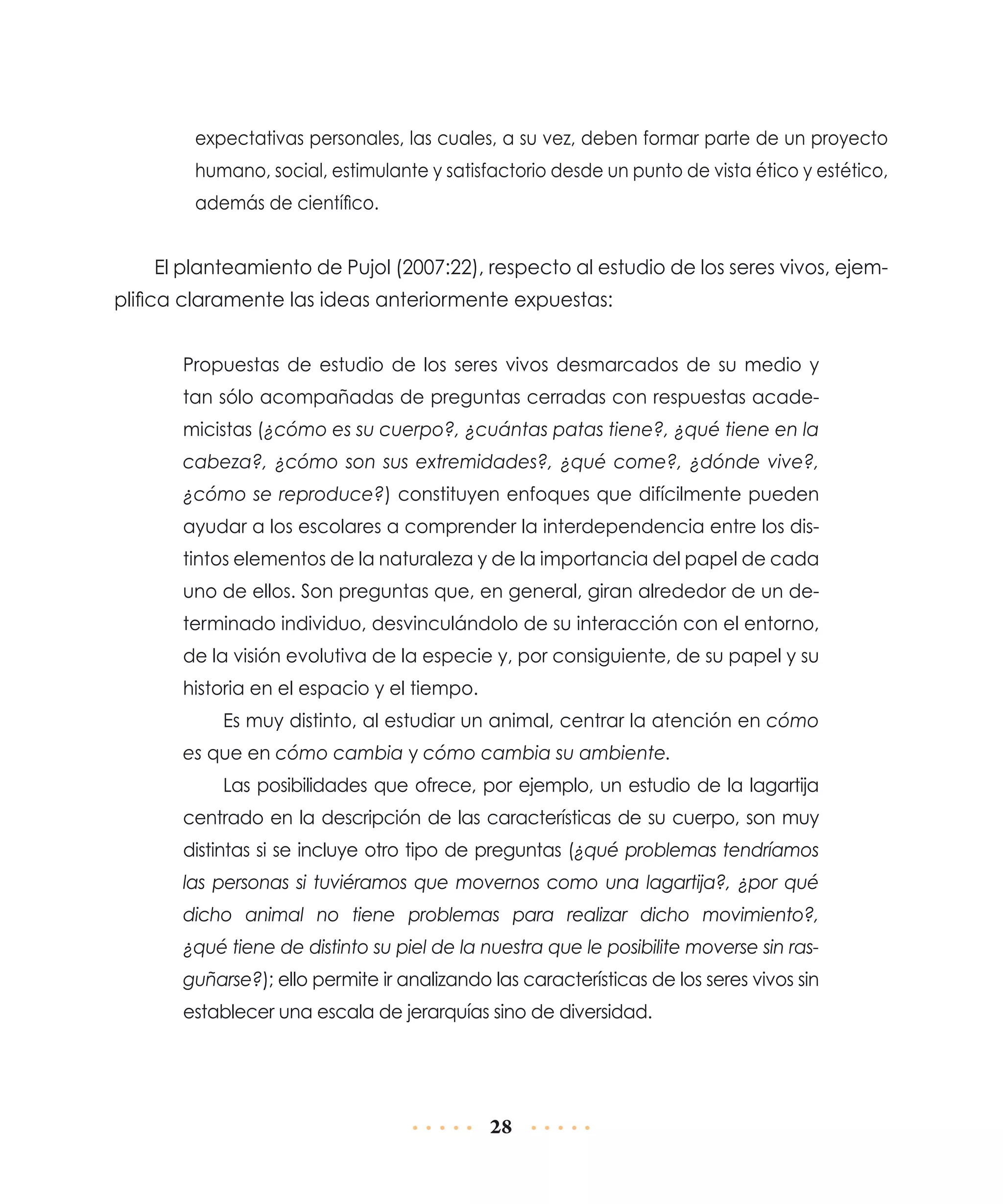 expectativas personales, las cuales, a su vez, deben formar parte de un proyecto
humano, social, estimulante y satisfactorio desde un punto de vista ético y estético,
además de científico.

El planteamiento de Pujol (2007:22), respecto al estudio de los seres vivos, ejemplifica claramente las ideas anteriormente expuestas:
Propuestas de estudio de los seres vivos desmarcados de su medio y
tan sólo acompañadas de preguntas cerradas con respuestas academicistas (¿cómo es su cuerpo?, ¿cuántas patas tiene?, ¿qué tiene en la
cabeza?, ¿cómo son sus extremidades?, ¿qué come?, ¿dónde vive?,
¿cómo se repro­ uce?) constituyen enfoques que difícilmente pueden
d
ayudar a los es­ o­ares a comprender la interdependencia entre los disc l
tintos elementos de la naturaleza y de la importancia del papel de cada
uno de ellos. Son preguntas que, en general, giran alrededor de un determinado individuo, desvinculándolo de su interacción con el entorno,
de la visión evolutiva de la especie y, por consiguiente, de su papel y su
historia en el espacio y el tiempo.
Es muy distinto, al estudiar un animal, centrar la atención en cómo
es que en cómo cambia y cómo cambia su ambiente.
Las posibilidades que ofrece, por ejemplo, un estudio de la lagartija
centrado en la descripción de las características de su cuerpo, son muy
distintas si se incluye otro tipo de preguntas (¿qué problemas tendríamos
las personas si tuviéramos que movernos como una lagartija?, ¿por qué
dicho animal no tiene problemas para realizar dicho movimiento?,
¿qué tiene de distinto su piel de la nuestra que le posibilite moverse sin rasguñarse?); ello permite ir analizando las características de los seres vivos sin
establecer una escala de jerarquías sino de diversidad.

28

 
