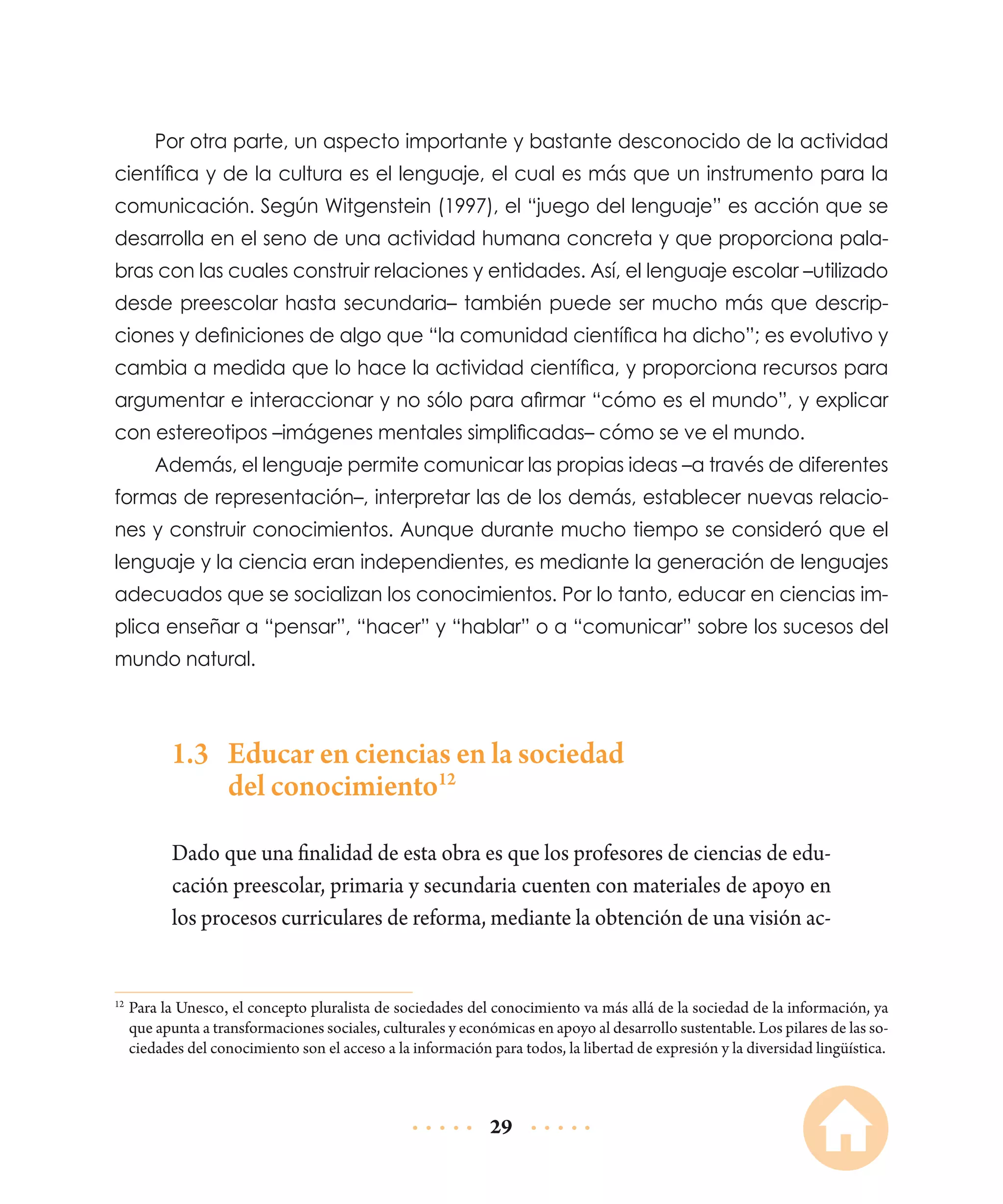 Por otra parte, un aspecto importante y bastante desconocido de la actividad
científica y de la cultura es el lenguaje, el cual es más que un instrumento para la
comunicación. Según Witgenstein (1997), el “juego del lenguaje” es acción que se
desarrolla en el seno de una actividad humana concreta y que proporciona palabras con las cuales construir relaciones y entidades. Así, el lenguaje escolar –utilizado
desde preescolar hasta secundaria– también puede ser mucho más que descripciones y definiciones de algo que “la comunidad científica ha dicho”; es evolutivo y
cambia a medida que lo hace la actividad científica, y proporciona recursos para
argumentar e interaccionar y no sólo para afirmar “cómo es el mundo”, y explicar
con estereotipos –imágenes mentales simplificadas– cómo se ve el mundo.
Además, el lenguaje permite comunicar las propias ideas –a través de diferentes
formas de representación–, interpretar las de los demás, establecer nuevas relaciones y construir conocimientos. Aunque durante mucho tiempo se consideró que el
lenguaje y la ciencia eran independientes, es mediante la generación de lenguajes
adecuados que se socializan los conocimientos. Por lo tanto, educar en ciencias implica enseñar a “pensar”, “hacer” y “hablar” o a “comunicar” sobre los sucesos del
mundo natural.

1.3	 Educar en ciencias en la sociedad
del conocimiento12
Dado que una finalidad de esta obra es que los profesores de ciencias de educación preescolar, primaria y secundaria cuenten con materiales de apoyo en
los procesos curriculares de reforma, mediante la obtención de una visión ac-

	Para la Unesco, el concepto pluralista de sociedades del conocimiento va más allá de la sociedad de la información, ya
que apunta a transformaciones sociales, culturales y económicas en apoyo al desarrollo sustentable. Los pilares de las sociedades del conocimiento son el acceso a la información para todos, la libertad de expresión y la diversidad lingüística.

12

29

 