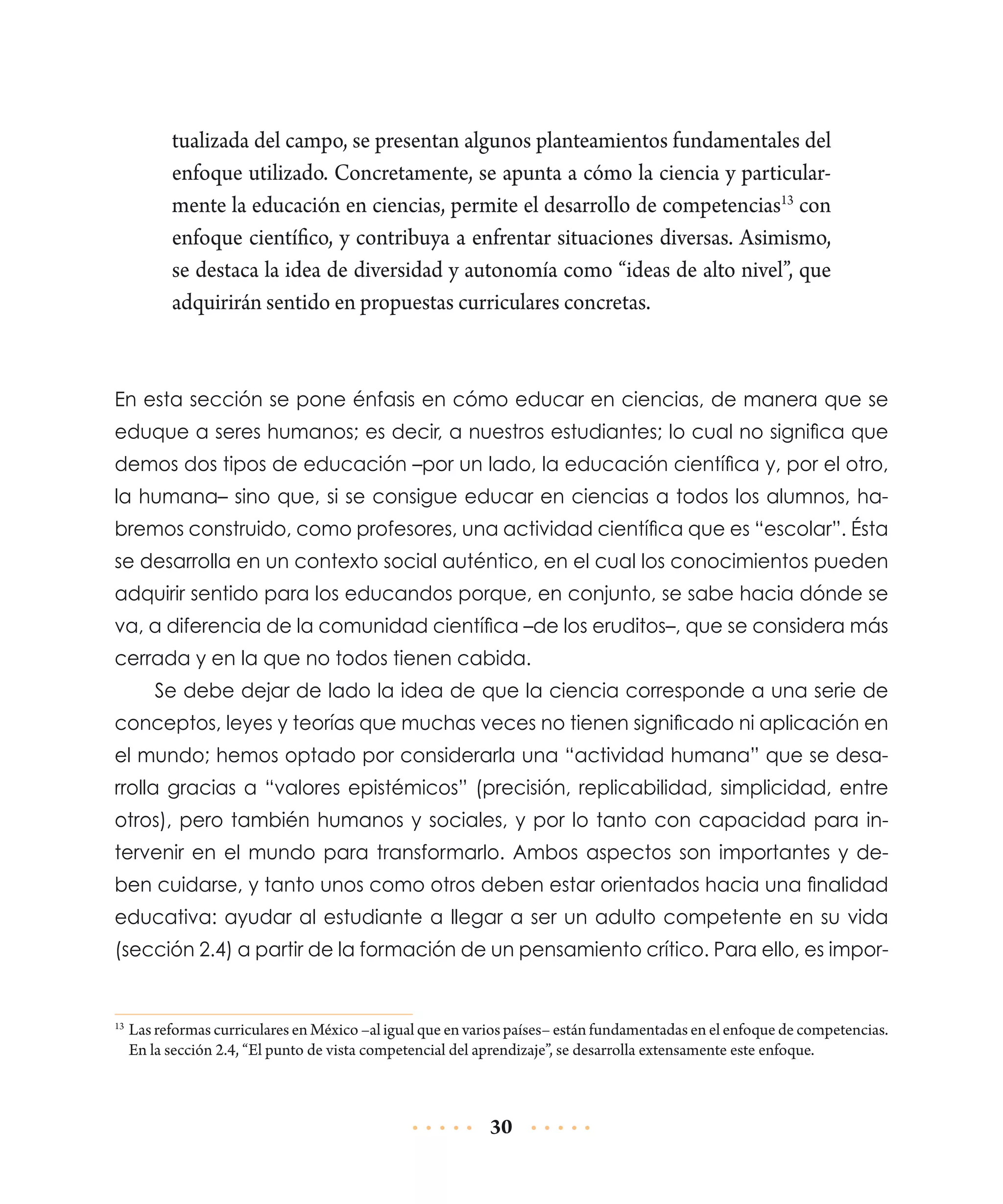 tualizada del campo, se presentan algunos planteamientos fundamentales del
enfoque utilizado. Concretamente, se apunta a cómo la ciencia y particularmente la educación en ciencias, permite el desarrollo de competencias13 con
enfoque científico, y contribuya a enfrentar situaciones diversas. Asimismo,
se destaca la idea de diversidad y autonomía como “ideas de alto nivel”, que
adquirirán sentido en propuestas curriculares concretas.

En esta sección se pone énfasis en cómo educar en ciencias, de manera que se
eduque a seres humanos; es decir, a nuestros estudiantes; lo cual no significa que
demos dos tipos de educación –por un lado, la educación científica y, por el otro,
la humana– sino que, si se consigue educar en ciencias a todos los alumnos, habremos construido, como profesores, una actividad científica que es “escolar”. Ésta
se desarrolla en un contexto social auténtico, en el cual los conocimientos pueden
adquirir sentido para los educandos porque, en conjunto, se sabe hacia dónde se
va, a diferencia de la comunidad científica –de los eruditos–, que se considera más
cerrada y en la que no todos tienen cabida.
Se debe dejar de lado la idea de que la ciencia corresponde a una serie de
conceptos, leyes y teorías que muchas veces no tienen significado ni aplicación en
el mundo; hemos optado por considerarla una “actividad humana” que se desarrolla gracias a “valores epistémicos” (precisión, replicabi­idad, simplicidad, entre
l
otros), pero también humanos y sociales, y por lo tanto con capacidad para intervenir en el mundo para transformarlo. Ambos aspectos son importantes y deben cuidarse, y tanto unos como otros deben estar orientados hacia una finalidad
educativa: ayudar al estudiante a llegar a ser un adulto competente en su vida
(sección 2.4) a partir de la formación de un pensamiento crítico. Para ello, es impor-

	 Las reformas curriculares en México –al igual que en varios países– están fundamentadas en el enfoque de competencias.
En la sección 2.4, “El punto de vista competencial del aprendizaje”, se desarrolla extensamente este enfoque.

13

30

 