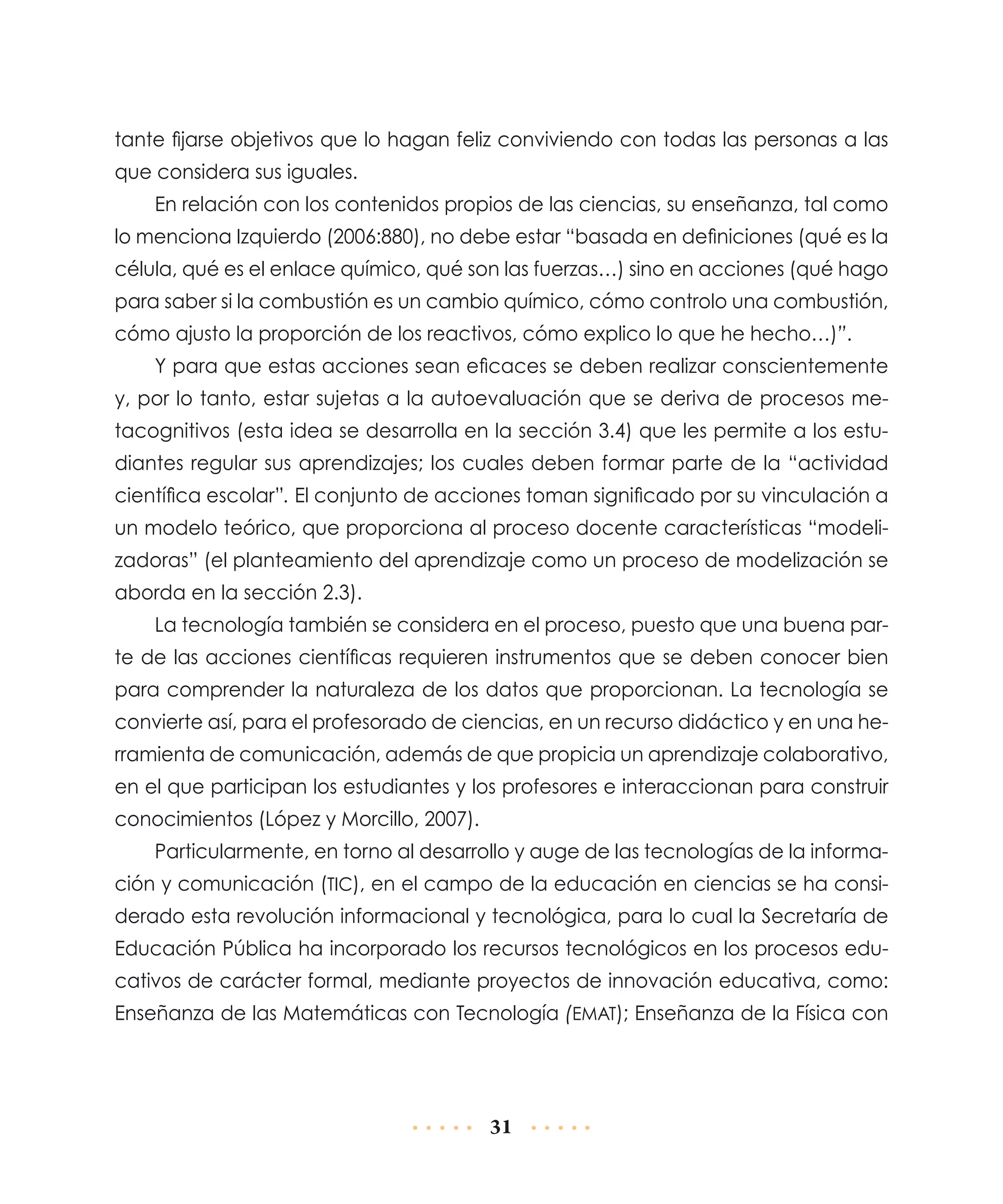 tante fijarse objetivos que lo hagan feliz conviviendo con todas las personas a las
que considera sus iguales.
En relación con los contenidos propios de las ciencias, su enseñanza, tal como
lo menciona Izquierdo (2006:880), no debe estar “basada en definiciones (qué es la
célula, qué es el enlace químico, qué son las fuerzas…) sino en acciones (qué hago
para saber si la combustión es un cambio químico, cómo controlo una combustión,
cómo ajusto la proporción de los reactivos, cómo explico lo que he hecho…)”.
Y para que estas acciones sean eficaces se deben realizar conscientemente
y, por lo tanto, estar sujetas a la autoevaluación que se deriva de procesos metacognitivos (esta idea se desarrolla en la sección 3.4) que les permite a los estudiantes regular sus aprendizajes; los cuales deben formar parte de la “actividad
científica escolar”. El conjunto de acciones toman significado por su vinculación a
un modelo teórico, que proporciona al proceso docente características “modelizadoras” (el planteamiento del aprendizaje como un proceso de modelización se
aborda en la sección 2.3).
La tecnología también se considera en el proceso, puesto que una buena parte de las acciones científicas requieren instrumentos que se deben conocer bien
para comprender la naturaleza de los datos que proporcionan. La tecnología se
convierte así, para el profesorado de ciencias, en un recurso didáctico y en una herramienta de comunicación, además de que propicia un aprendizaje colaborativo,
en el que participan los estudiantes y los profesores e interaccionan para construir
conocimientos (López y Morcillo, 2007).
Particularmente, en torno al desarrollo y auge de las tecnologías de la información y comunicación (TIC), en el campo de la educación en ciencias se ha considerado esta revolución informacional y tecnológica, para lo cual la Secretaría de
Educación Pública ha incorporado los recursos tecnológicos en los procesos educativos de carácter formal, mediante proyectos de innovación educativa, como:
Enseñanza de las Matemáticas con Tecnología (EMAT); Enseñanza de la Física con

31

 