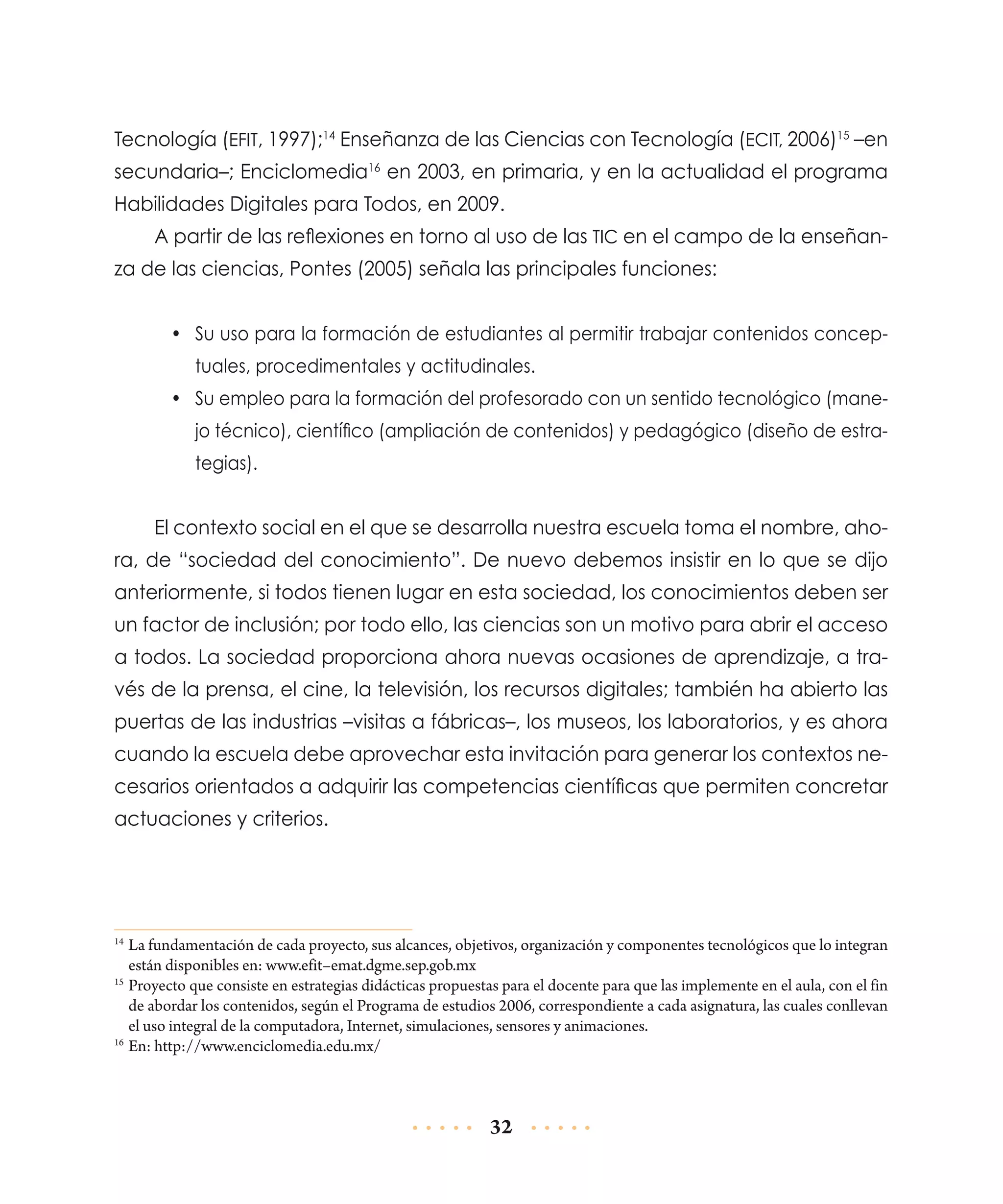 Tecnología (EFIT, 1997);14 Enseñanza de las Ciencias con Tecnología (ECIT, 2006)15 –en
secundaria–; Enciclomedia16 en 2003, en primaria, y en la actualidad el programa
Habilidades Digitales para Todos, en 2009.
A partir de las reflexiones en torno al uso de las TIC en el campo de la enseñanza de las ciencias, Pontes (2005) señala las principales funciones:
•	 Su uso para la formación de estudiantes al permitir trabajar contenidos conceptuales, procedimentales y actitudinales.
•	 Su empleo para la formación del profesorado con un sentido tecnológico (manejo técnico), científico (ampliación de contenidos) y pedagógico (diseño de estrategias).

El contexto social en el que se desarrolla nuestra escuela toma el nombre, ahora, de “sociedad del conocimiento”. De nuevo debemos insistir en lo que se dijo
anteriormente, si todos tienen lugar en esta sociedad, los conocimientos deben ser
un factor de inclusión; por todo ello, las ciencias son un motivo para abrir el acceso
a todos. La sociedad proporciona ahora nuevas ocasiones de aprendizaje, a través de la prensa, el cine, la televisión, los recursos digitales; también ha abierto las
puertas de las industrias –visitas a fábricas–, los museos, los laboratorios, y es ahora
cuando la escuela debe aprovechar esta invitación para generar los contextos necesarios orientados a adquirir las competencias científicas que permiten concretar
actuaciones y criterios.

	La fundamentación de cada proyecto, sus alcances, objetivos, organización y componentes tecnológicos que lo integran
están disponibles en: www.efit–emat.dgme.sep.gob.mx
15
	Proyecto que consiste en estrategias didácticas propuestas para el docente para que las implemente en el aula, con el fin
de abordar los contenidos, según el Programa de estudios 2006, correspondiente a cada asignatura, las cuales conllevan
el uso integral de la computadora, Internet, simulaciones, sensores y animaciones.
16
	En: http://www.enciclomedia.edu.mx/
14

32

 
