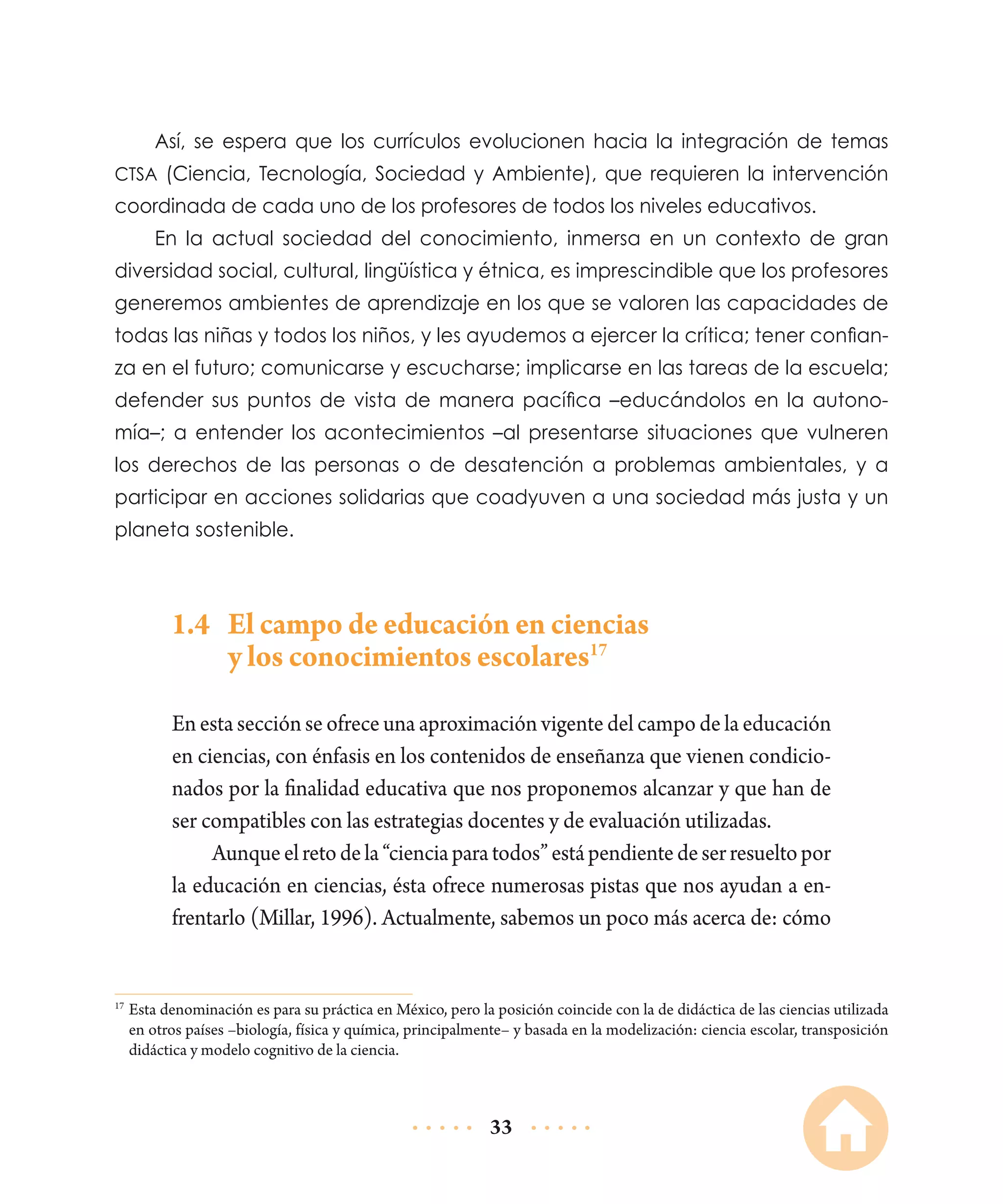 Así, se espera que los currículos evolucionen hacia la integración de temas
CTSA (Ciencia, Tecnología, Sociedad y Ambiente), que requieren la intervención

coordinada de cada uno de los profesores de todos los niveles educativos.
En la actual sociedad del conocimiento, inmersa en un contexto de gran
diversidad social, cultural, lingüística y étnica, es imprescindible que los profesores
generemos ambientes de aprendizaje en los que se valoren las capacidades de
todas las niñas y todos los niños, y les ayudemos a ejercer la crítica; tener confianza en el futuro; comunicarse y escucharse; implicarse en las tareas de la escuela;
defender sus puntos de vista de manera pacífica –educándolos en la autonomía–; a entender los acontecimientos –al presentarse situaciones que vulneren
los derechos de las personas o de desatención a problemas ambientales, y a
participar en acciones solidarias que coadyuven a una sociedad más justa y un
planeta sostenible.

1.4	 El campo de educación en ciencias
y los conocimientos escolares17
En esta sección se ofrece una aproximación vigente del campo de la educación
en ciencias, con énfasis en los contenidos de enseñanza que vienen condicionados por la finalidad educativa que nos proponemos alcanzar y que han de
ser compatibles con las estrategias docentes y de evaluación utilizadas.
Aunque el reto de la “ciencia para todos” está pendiente de ser resuelto por
la educación en ciencias, ésta ofrece numerosas pistas que nos ayudan a enfrentarlo (Millar, 1996). Actualmente, sabemos un poco más acerca de: cómo

	Esta denominación es para su práctica en México, pero la posición coincide con la de didáctica de las ciencias utilizada
en otros países –biología, física y química, principalmente– y basada en la modelización: ciencia escolar, transposición
didáctica y modelo cognitivo de la ciencia.

17

33

 