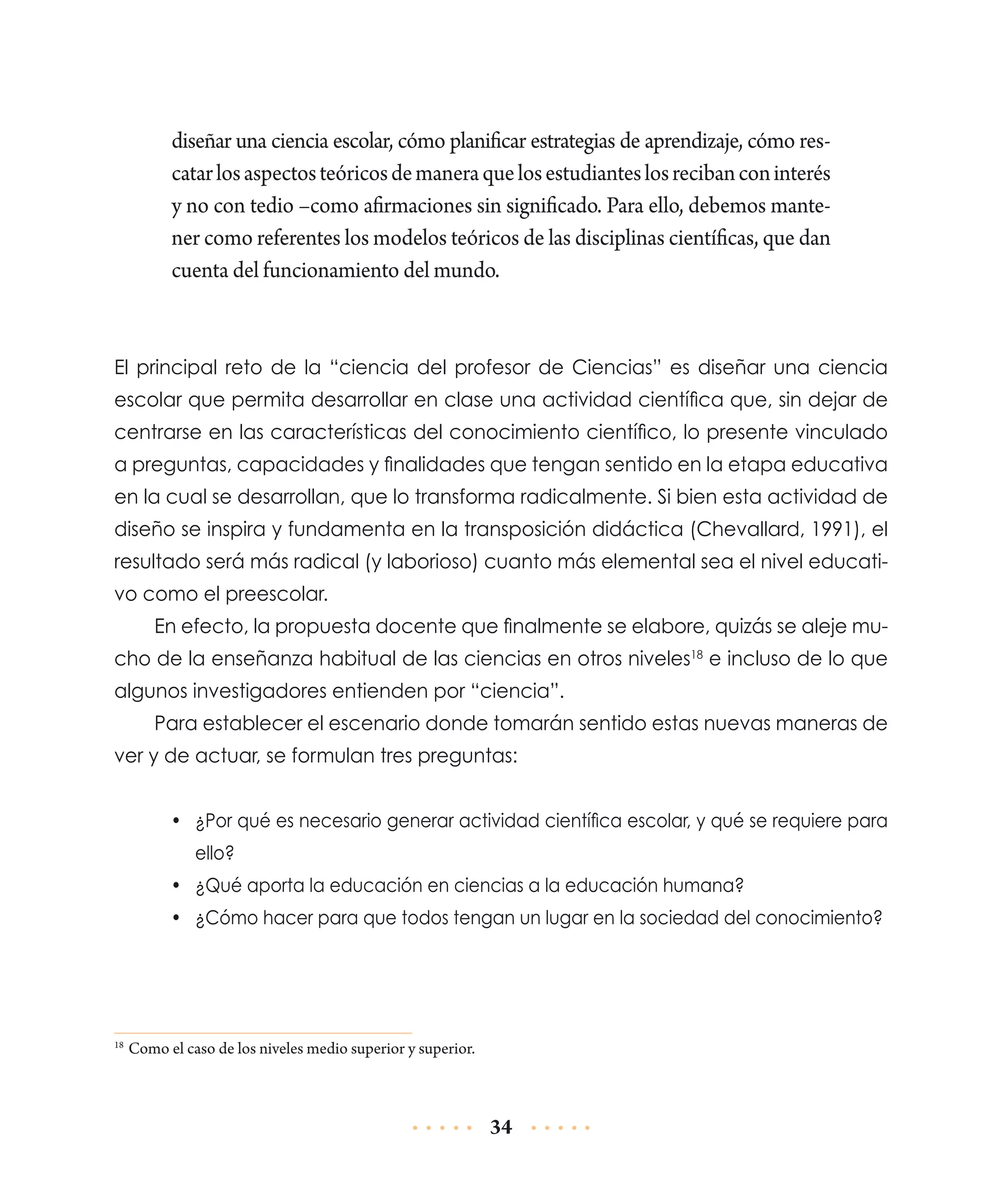 diseñar una ciencia escolar, cómo planificar estrategias de aprendizaje, cómo rescatar los aspectos teóricos de manera que los estudiantes los reciban con interés
y no con tedio –como afirmaciones sin significado. Para ello, debemos mantener como referentes los modelos teóricos de las disciplinas científicas, que dan
cuenta del funcionamiento del mundo.

El principal reto de la “ciencia del profesor de Ciencias” es diseñar una ciencia
escolar que permita desarrollar en clase una actividad científica que, sin dejar de
centrarse en las características del conocimiento científico, lo presente vinculado
a preguntas, capacidades y finalidades que tengan sentido en la etapa educativa
en la cual se desarrollan, que lo transforma radicalmente. Si bien esta actividad de
diseño se inspira y fundamenta en la transposición didáctica (Chevallard, 1991), el
resultado será más radical (y laborioso) cuanto más elemental sea el nivel educativo como el preescolar.
En efecto, la propuesta docente que finalmente se elabore, quizás se aleje mucho de la enseñanza habitual de las ciencias en otros niveles18 e incluso de lo que
algunos investigadores entienden por “ciencia”.
Para establecer el escenario donde tomarán sentido estas nuevas maneras de
ver y de actuar, se formulan tres preguntas:
•	 ¿Por qué es necesario generar actividad científica escolar, y qué se requiere para
ello?
•	 ¿Qué aporta la educación en ciencias a la educación humana?
•	 ¿Cómo hacer para que todos tengan un lugar en la sociedad del conocimiento?

	Como el caso de los niveles medio superior y superior.

18

34

 