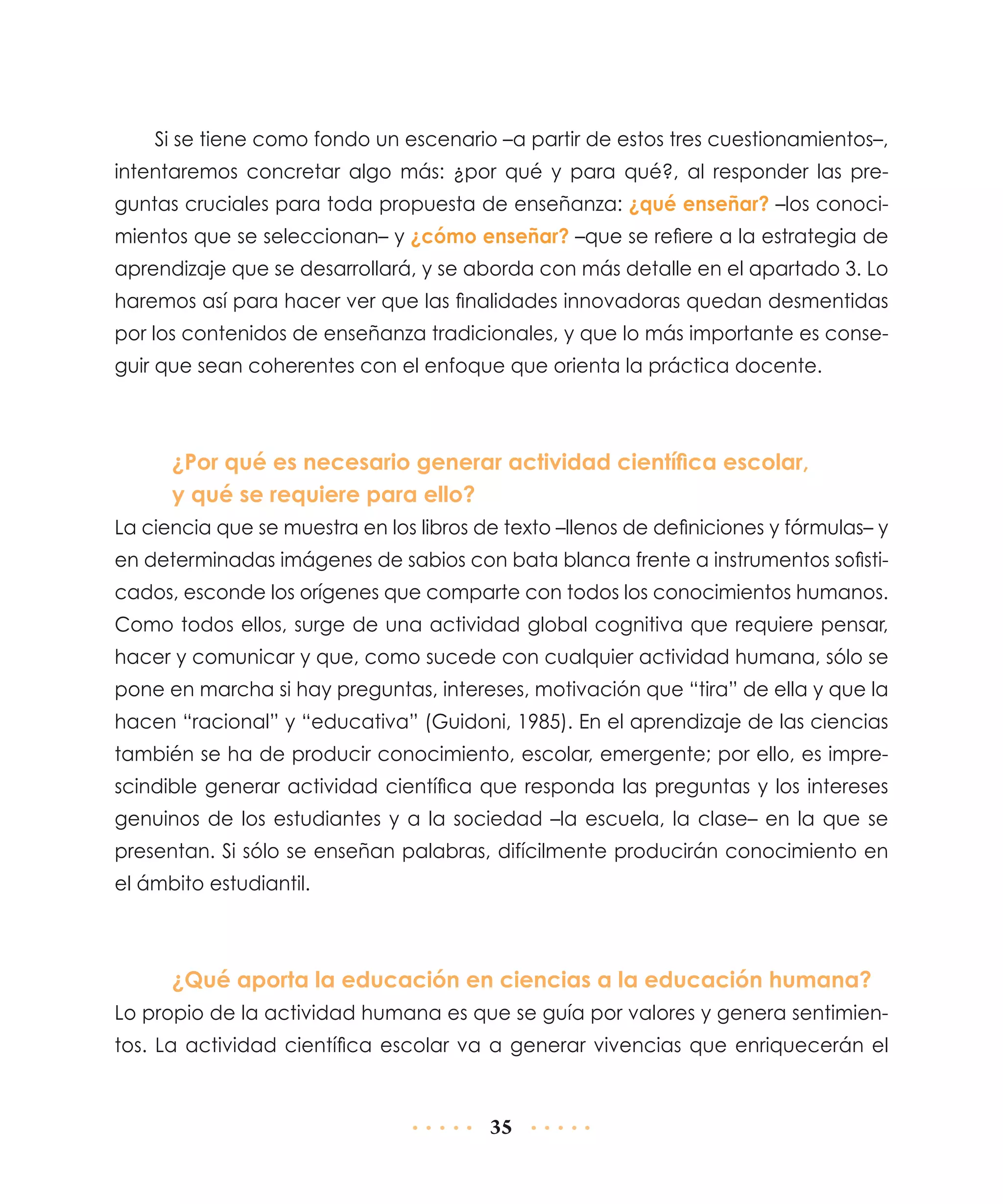 Si se tiene como fondo un escenario –a partir de estos tres cuestionamientos–,
intentaremos concretar algo más: ¿por qué y para qué?, al responder las preguntas cruciales para toda propuesta de enseñanza: ¿qué enseñar? –los conocimientos que se seleccionan– y ¿cómo enseñar? –que se refiere a la estrategia de
aprendizaje que se desarrollará, y se aborda con más detalle en el apartado 3. Lo
haremos así para hacer ver que las finalidades innovadoras quedan desmentidas
por los contenidos de enseñanza tradicionales, y que lo más importante es conseguir que sean coherentes con el enfoque que orienta la práctica docente.

¿Por qué es necesario generar actividad científica escolar,
y qué se requiere para ello?
La ciencia que se muestra en los libros de texto –llenos de definiciones y fórmulas– y
en determinadas imágenes de sabios con bata blanca frente a instrumentos sofisticados, esconde los orígenes que comparte con todos los conocimientos humanos.
Como todos ellos, surge de una actividad global cognitiva que requiere pensar,
hacer y comunicar y que, como sucede con cualquier actividad humana, sólo se
pone en marcha si hay preguntas, intereses, motivación que “tira” de ella y que la
hacen “racional” y “educativa” (Guidoni, 1985). En el aprendizaje de las ciencias
también se ha de producir conocimiento, escolar, emergente; por ello, es imprescindible generar actividad científica que responda las preguntas y los intereses
genuinos de los estudiantes y a la sociedad –la escuela, la clase– en la que se
presentan. Si sólo se enseñan palabras, difícilmente producirán conocimiento en
el ámbito estudiantil.

¿Qué aporta la educación en ciencias a la educación humana?
Lo propio de la actividad humana es que se guía por valores y genera sentimientos. La actividad científica escolar va a generar vivencias que enriquecerán el

35

 