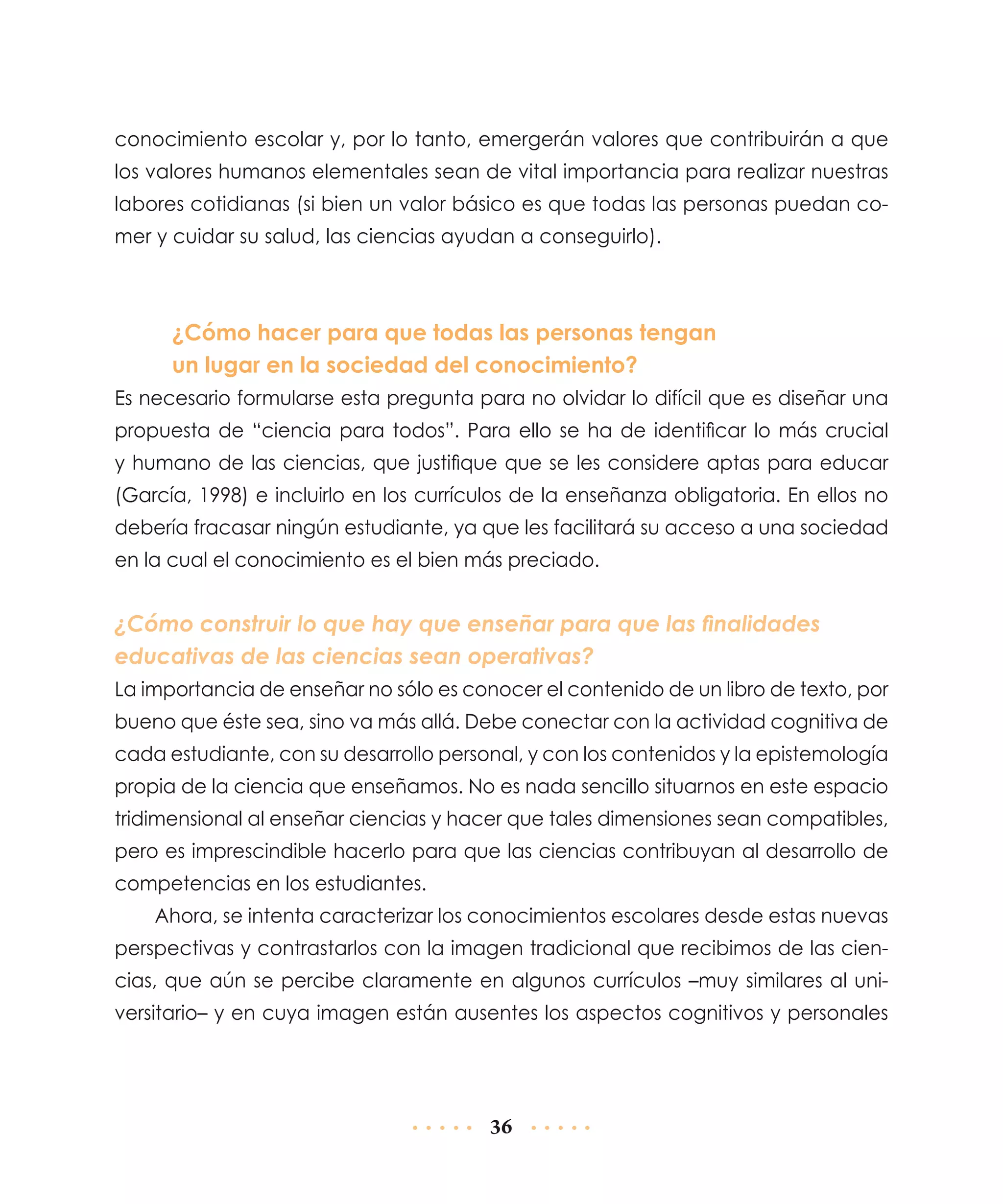 conocimiento escolar y, por lo tanto, emergerán valores que contribuirán a que
los valores humanos elementales sean de vital importancia para realizar nuestras
labores cotidianas (si bien un valor básico es que todas las personas puedan comer y cuidar su salud, las ciencias ayudan a conseguirlo).

¿Cómo hacer para que todas las personas tengan
un lugar en la sociedad del conocimiento?
Es necesario formularse esta pregunta para no olvidar lo difícil que es diseñar una
propuesta de “ciencia para todos”. Para ello se ha de identificar lo más crucial
y humano de las ciencias, que justifique que se les considere aptas para educar
(García, 1998) e incluirlo en los currículos de la enseñanza obligatoria. En ellos no
debería fracasar ningún estudiante, ya que les facilitará su acceso a una sociedad
en la cual el conocimiento es el bien más preciado.

¿Cómo construir lo que hay que enseñar para que las finalidades
educativas de las ciencias sean operativas?
La importancia de enseñar no sólo es conocer el contenido de un libro de texto, por
bueno que éste sea, sino va más allá. Debe conectar con la actividad cognitiva de
cada estudiante, con su desarrollo personal, y con los contenidos y la epistemología
propia de la ciencia que enseñamos. No es nada sencillo situarnos en este espacio
tridimensional al enseñar ciencias y hacer que tales dimensiones sean compatibles,
pero es imprescindible hacerlo para que las ciencias contribuyan al desarrollo de
competencias en los estudiantes.
Ahora, se intenta caracterizar los conocimientos escolares desde estas nuevas
perspectivas y contrastarlos con la imagen tradicional que recibimos de las ciencias, que aún se percibe claramente en algunos currículos –muy similares al universitario– y en cuya imagen están ausentes los aspectos cognitivos y personales

36

 