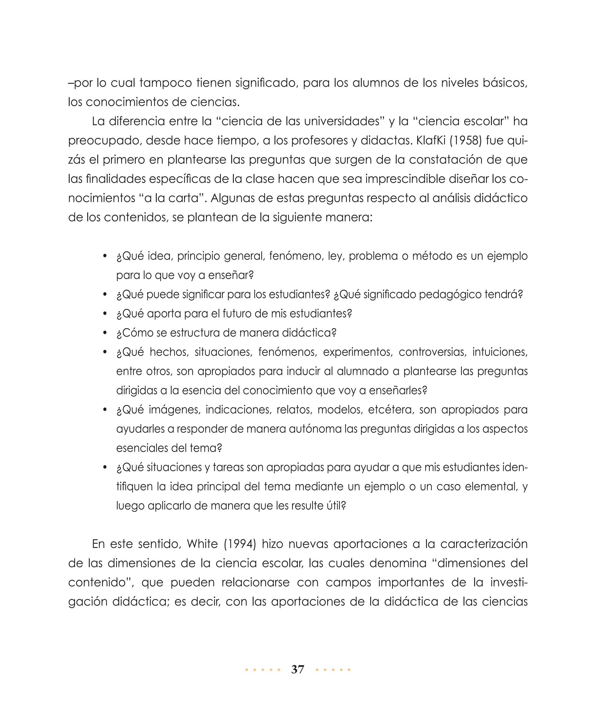 –por lo cual tampoco tienen significado, para los alumnos de los niveles básicos,
los conocimientos de ciencias.
La diferencia entre la “ciencia de las universidades” y la “ciencia escolar” ha
preocupado, desde hace tiempo, a los profesores y didactas. KlafKi (1958) fue quizás el primero en plantearse las preguntas que surgen de la constatación de que
las finalidades específicas de la clase hacen que sea imprescindible diseñar los conocimientos “a la carta”. Algunas de estas preguntas respecto al análisis didáctico
de los contenidos, se plantean de la siguiente manera:
•	 ¿Qué idea, principio general, fenómeno, ley, problema o método es un ejemplo
para lo que voy a enseñar?
•	 ¿Qué puede significar para los estudiantes? ¿Qué significado pedagógico tendrá?
•	 ¿Qué aporta para el futuro de mis estudiantes?
•	 ¿Cómo se estructura de manera didáctica?
•	 ¿Qué hechos, situaciones, fenómenos, experimentos, controversias, intuiciones,
entre otros, son apropiados para inducir al alumnado a plantearse las preguntas
dirigidas a la esencia del conocimiento que voy a enseñarles?
•	 ¿Qué imágenes, indicaciones, relatos, modelos, etcétera, son apropiados para
ayudarles a responder de manera autónoma las preguntas dirigidas a los aspectos
esenciales del tema?
•	 ¿Qué situaciones y tareas son apropiadas para ayudar a que mis estudiantes identifiquen la idea principal del tema mediante un ejemplo o un caso elemental, y
luego aplicarlo de manera que les resulte útil?

En este sentido, White (1994) hizo nuevas aportaciones a la caracterización
de las dimensiones de la ciencia escolar, las cuales denomina “dimensiones del
contenido”, que pueden relacionarse con campos importantes de la investigación didáctica; es decir, con las aportaciones de la didáctica de las ciencias

37

 