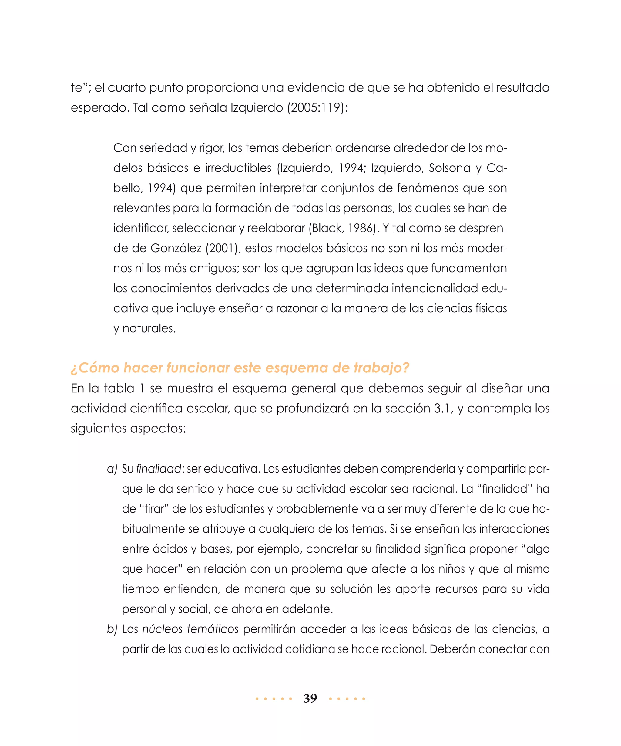 te”; el cuarto punto proporciona una evidencia de que se ha obtenido el resultado
esperado. Tal como señala Izquierdo (2005:119):
Con seriedad y rigor, los temas deberían ordenarse alrededor de los modelos básicos e irreductibles (Izquierdo, 1994; Izquierdo, Solsona y Cabello, 1994) que permiten interpretar conjuntos de fenómenos que son
relevantes para la formación de todas las personas, los cuales se han de
identificar, seleccionar y reelaborar (Black, 1986). Y tal como se desprende de González (2001), estos modelos básicos no son ni los más modernos ni los más antiguos; son los que agrupan las ideas que fundamentan
los conocimientos derivados de una determinada intencionalidad educativa que incluye enseñar a razonar a la manera de las ciencias físicas
y naturales.

¿Cómo hacer funcionar este esquema de trabajo?
En la tabla 1 se muestra el esquema general que debemos seguir al diseñar una
actividad científica escolar, que se profundizará en la sección 3.1, y contempla los
siguientes aspectos:
a)	Su finalidad: ser educativa. Los estudiantes deben comprenderla y compartirla porque le da sentido y hace que su actividad escolar sea racional. La “finalidad” ha
de “tirar” de los estudiantes y probablemente va a ser muy diferente de la que habitualmente se atribuye a cualquiera de los temas. Si se enseñan las interacciones
entre ácidos y bases, por ejemplo, concretar su finalidad significa proponer “algo
que hacer” en relación con un problema que afecte a los niños y que al mismo
tiempo entiendan, de manera que su solución les aporte recursos para su vida
personal y social, de ahora en adelante.
b)	Los núcleos temáticos permitirán acceder a las ideas básicas de las ciencias, a
partir de las cuales la actividad cotidiana se hace racional. Deberán conectar con

39

 