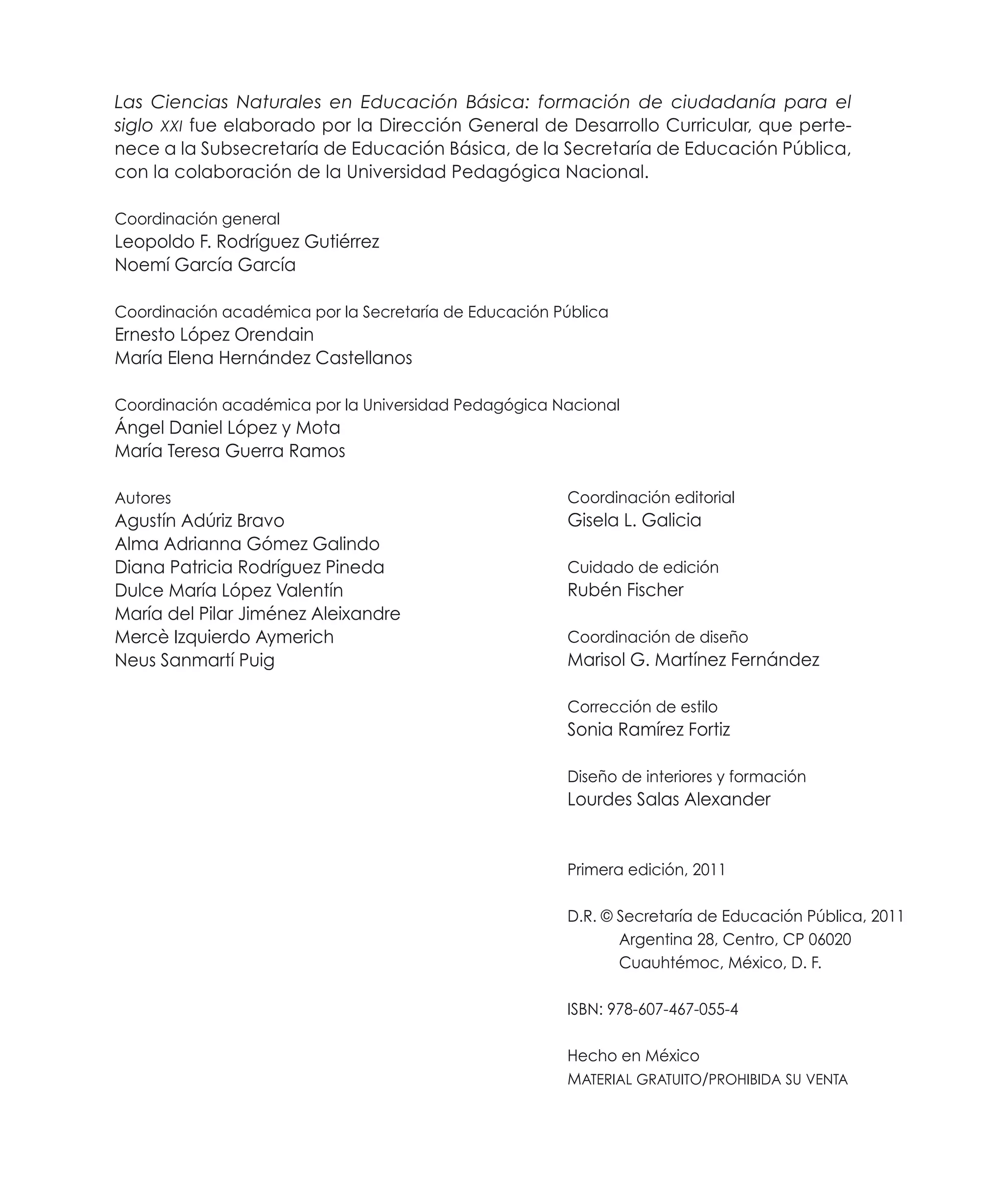 Las Ciencias Naturales en Educación Básica: formación de ciudadanía para el
siglo XXI fue elaborado por la Dirección General de Desarrollo Curricular, que pertenece a la Subsecretaría de Educación Básica, de la Secretaría de Educación Pública,
con la colaboración de la Universidad Pedagógica Nacional.
Coordinación general

Leopoldo F. Rodríguez Gutiérrez
Noemí García García
Coordinación académica por la Secretaría de Educación Pública

Ernesto López Orendain
María Elena Hernández Castellanos
Coordinación académica por la Universidad Pedagógica Nacional

Ángel Daniel López y Mota
María Teresa Guerra Ramos
Autores

Coordinación editorial

Agustín Adúriz Bravo
Alma Adrianna Gómez Galindo
Diana Patricia Rodríguez Pineda
Dulce María López Valentín
María del Pilar Jiménez Aleixandre
Mercè Izquierdo Aymerich
Neus Sanmartí Puig

Gisela L. Galicia
Cuidado de edición

Rubén Fischer
Coordinación de diseño

Marisol G. Martínez Fernández
Corrección de estilo

Sonia Ramírez Fortiz
Diseño de interiores y formación

Lourdes Salas Alexander

Primera edición, 2011
D.R. © Secretaría de Educación Pública, 2011
Argentina 28, Centro, CP 06020
Cuauhtémoc, México, D. F.
ISBN: 978-607-467-055-4
Hecho en México
Material gratuito/prohibida su venta

 
