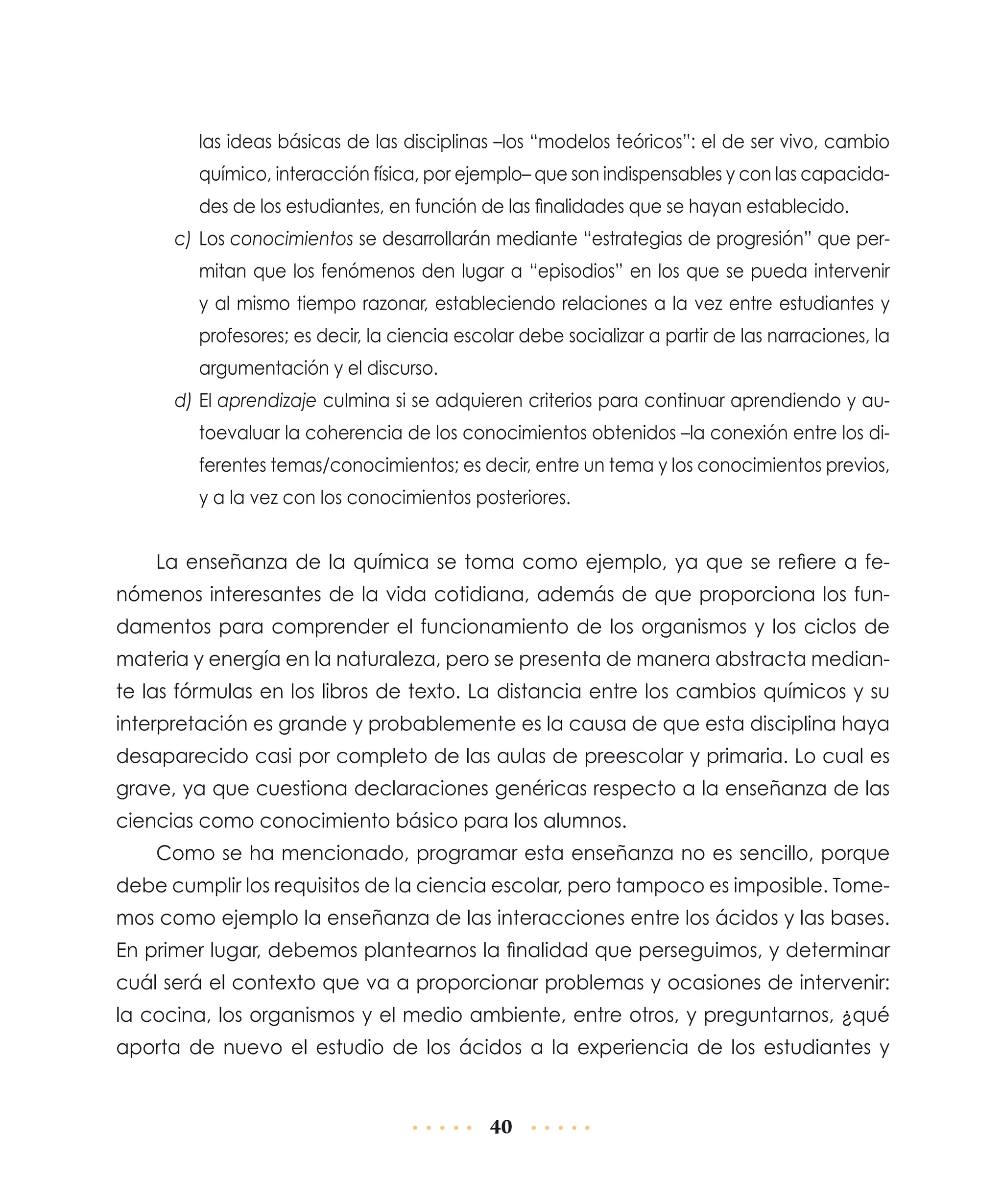 las ideas básicas de las disciplinas –los “modelos teóricos”: el de ser vivo, cambio
químico, interacción física, por ejemplo– que son indispensables y con las capacidades de los estudiantes, en función de las finalidades que se hayan establecido.
c)	Los conocimientos se desarrollarán mediante “estrategias de progresión” que permitan que los fenómenos den lugar a “episodios” en los que se pueda intervenir
y al mismo tiempo razonar, estableciendo relaciones a la vez entre estudiantes y
profesores; es decir, la ciencia escolar debe socializar a partir de las narraciones, la
argumentación y el discurso.
d)	El aprendizaje culmina si se adquieren criterios para continuar aprendiendo y autoevaluar la coherencia de los conocimientos obtenidos –la conexión entre los diferentes temas/conocimientos; es decir, entre un tema y los conocimientos previos,
y a la vez con los conocimientos posteriores.

La enseñanza de la química se toma como ejemplo, ya que se refiere a fenómenos interesantes de la vida cotidiana, además de que proporciona los fundamentos para comprender el funcionamiento de los organismos y los ciclos de
materia y energía en la naturaleza, pero se presenta de manera abstracta mediante las fórmulas en los libros de texto. La distancia entre los cambios químicos y su
interpretación es grande y probablemente es la causa de que esta disciplina haya
desaparecido casi por completo de las aulas de preescolar y primaria. Lo cual es
grave, ya que cuestiona declaraciones genéricas respecto a la enseñanza de las
ciencias como conocimiento básico para los alumnos.
Como se ha mencionado, programar esta enseñanza no es sencillo, porque
debe cumplir los requisitos de la ciencia escolar, pero tampoco es imposible. Tomemos como ejemplo la enseñanza de las interacciones entre los ácidos y las bases.
En primer lugar, debemos plantearnos la finalidad que perseguimos, y determinar
cuál será el contexto que va a proporcionar problemas y ocasiones de intervenir:
la cocina, los organismos y el medio ambiente, entre otros, y preguntarnos, ¿qué
aporta de nuevo el estudio de los ácidos a la experiencia de los estudiantes y

40

 