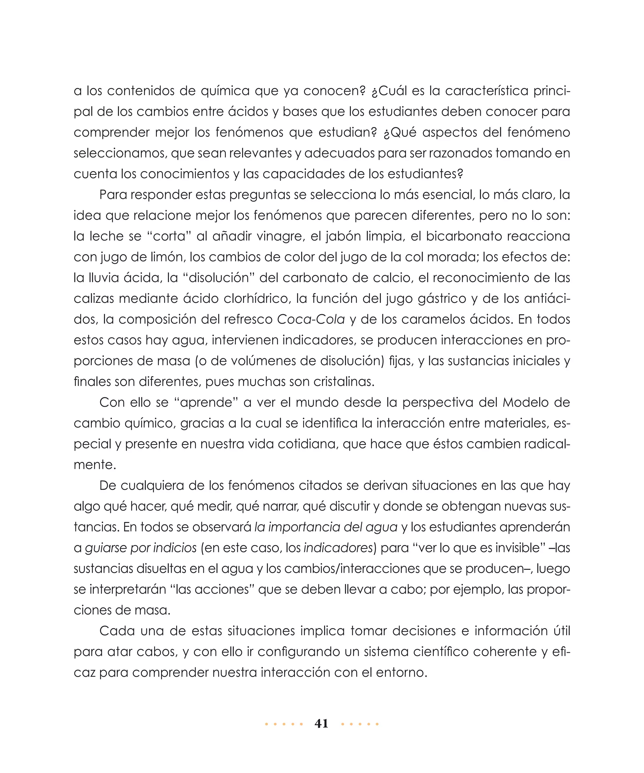 a los contenidos de química que ya conocen? ¿Cuál es la característica principal de los cambios entre ácidos y bases que los estudiantes deben conocer para
comprender mejor los fenómenos que estudian? ¿Qué aspectos del fenómeno
seleccionamos, que sean relevantes y adecuados para ser razonados tomando en
cuenta los conocimientos y las capacidades de los estudiantes?
Para responder estas preguntas se selecciona lo más esencial, lo más claro, la
idea que relacione mejor los fenómenos que parecen diferentes, pero no lo son:
la leche se “corta” al añadir vinagre, el jabón limpia, el bicarbonato reacciona
con jugo de limón, los cambios de color del jugo de la col morada; los efectos de:
la lluvia ácida, la “disolución” del carbonato de calcio, el reconocimiento de las
calizas mediante ácido clorhídrico, la función del jugo gástrico y de los antiácidos, la composición del refresco Coca-Cola y de los caramelos ácidos. En todos
estos casos hay agua, intervienen indicadores, se producen interacciones en proporciones de masa (o de volúmenes de disolución) fijas, y las sustancias iniciales y
finales son diferentes, pues muchas son cristalinas.
Con ello se “aprende” a ver el mundo desde la perspectiva del Modelo de
cambio químico, gracias a la cual se identifica la interacción entre materiales, especial y presente en nuestra vida cotidiana, que hace que éstos cambien radicalmente.
De cualquiera de los fenómenos citados se derivan situaciones en las que hay
algo qué hacer, qué medir, qué narrar, qué discutir y donde se obtengan nuevas sustancias. En todos se observará la importancia del agua y los estudiantes aprenderán
a guiarse por indicios (en este caso, los indicadores) para “ver lo que es invisible” –las
sustancias disueltas en el agua y los cambios/interacciones que se producen–, luego
se interpretarán “las acciones” que se deben llevar a cabo; por ejemplo, las proporciones de masa.
Cada una de estas situaciones implica tomar decisiones e información útil
para atar cabos, y con ello ir configurando un sistema científico coherente y eficaz para comprender nuestra interacción con el entorno.

41

 