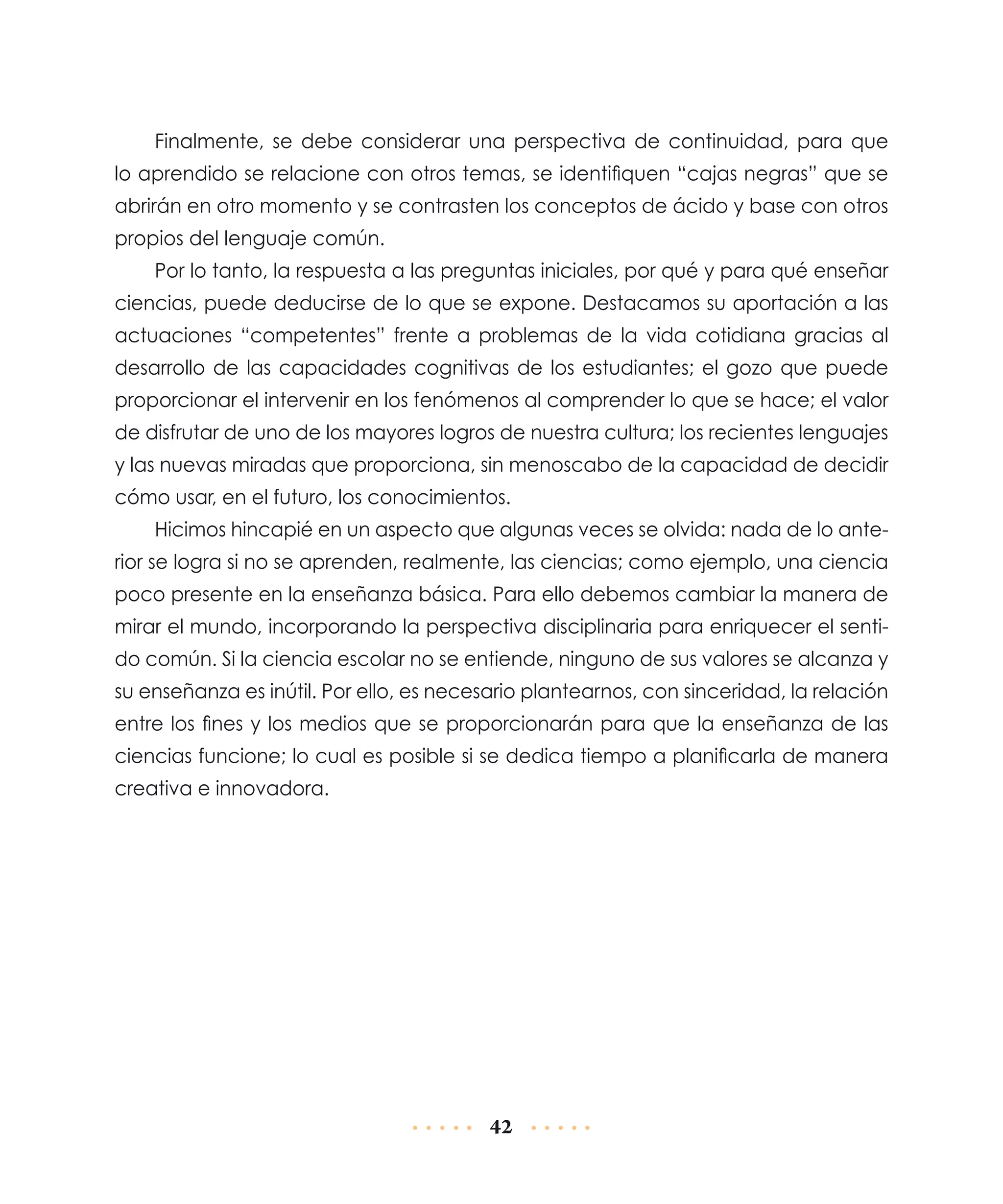 Finalmente, se debe considerar una perspectiva de continuidad, para que
lo aprendido se relacione con otros temas, se identifiquen “cajas negras” que se
abrirán en otro momento y se contrasten los conceptos de ácido y base con otros
propios del lenguaje común.
Por lo tanto, la respuesta a las preguntas iniciales, por qué y para qué enseñar
ciencias, puede deducirse de lo que se expone. Destacamos su aportación a las
actuaciones “competentes” frente a problemas de la vida cotidiana gracias al
desarrollo de las capacidades cognitivas de los estudiantes; el gozo que puede
proporcionar el intervenir en los fenómenos al comprender lo que se hace; el valor
de disfrutar de uno de los mayores logros de nuestra cultura; los recientes lenguajes
y las nuevas miradas que proporciona, sin menoscabo de la capacidad de decidir
cómo usar, en el futuro, los conocimientos.
Hicimos hincapié en un aspecto que algunas veces se olvida: nada de lo anterior se logra si no se aprenden, realmente, las ciencias; como ejemplo, una ciencia
poco presente en la enseñanza básica. Para ello debemos cambiar la manera de
mirar el mundo, incorporando la perspectiva disciplinaria para enriquecer el sentido común. Si la ciencia escolar no se entiende, ninguno de sus valores se alcanza y
su enseñanza es inútil. Por ello, es necesario plantearnos, con sinceridad, la relación
entre los fines y los medios que se proporcionarán para que la enseñanza de las
ciencias funcione; lo cual es posible si se dedica tiempo a planificarla de manera
creativa e innovadora.

42

 