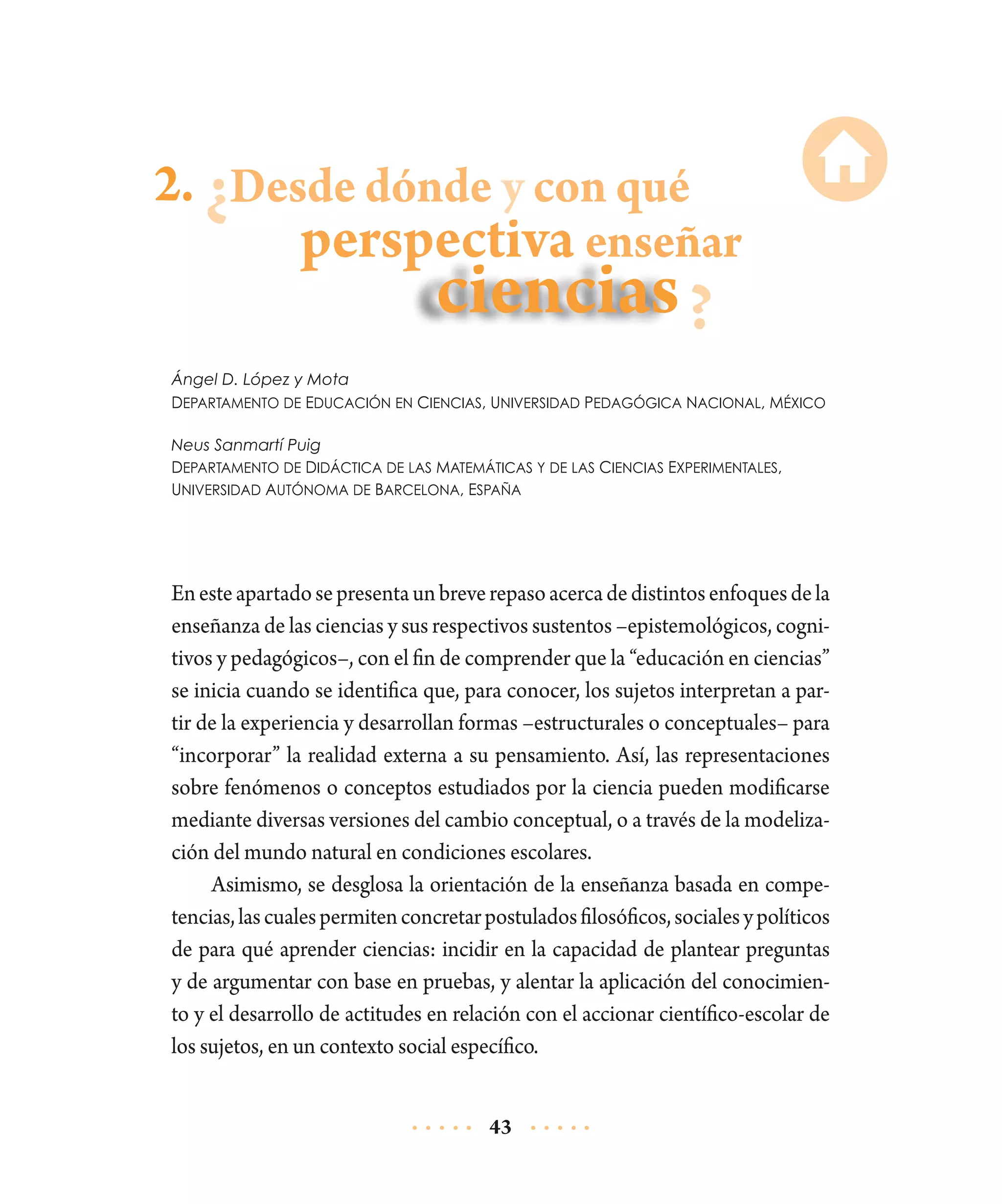 2. Desde dónde y con qué

perspectiva enseñar

Ángel D. López y Mota
Departamento de Educación en Ciencias, Universidad Pedagógica Nacional, México
Neus Sanmartí Puig
Departamento de Didáctica de las Matemáticas y de las Ciencias Experimentales,
Universidad Autónoma de Barcelona, España

En este apartado se presenta un breve repaso acerca de distintos enfoques de la
enseñanza de las ciencias y sus respectivos sustentos –epistemológicos, cognitivos y pedagógicos–, con el fin de comprender que la “educación en ciencias”
se inicia cuando se identifica que, para conocer, los sujetos interpretan a partir de la experiencia y desarrollan formas –estructurales o conceptuales– para
“incorporar” la realidad externa a su pensamiento. Así, las representaciones
sobre fenómenos o conceptos estudiados por la ciencia pueden modificarse
mediante diversas versiones del cambio conceptual, o a través de la modelización del mundo natural en condiciones escolares.
Asimismo, se desglosa la orientación de la enseñanza basada en compe­
tencias, las cuales permiten concretar postulados filosóficos, sociales y políticos
de para qué aprender ciencias: incidir en la capacidad de plantear preguntas
y de argumentar con base en pruebas, y alentar la aplicación del conocimiento y el desarrollo de actitudes en relación con el accionar científico-escolar de
los sujetos, en un contexto social específico.
43

 