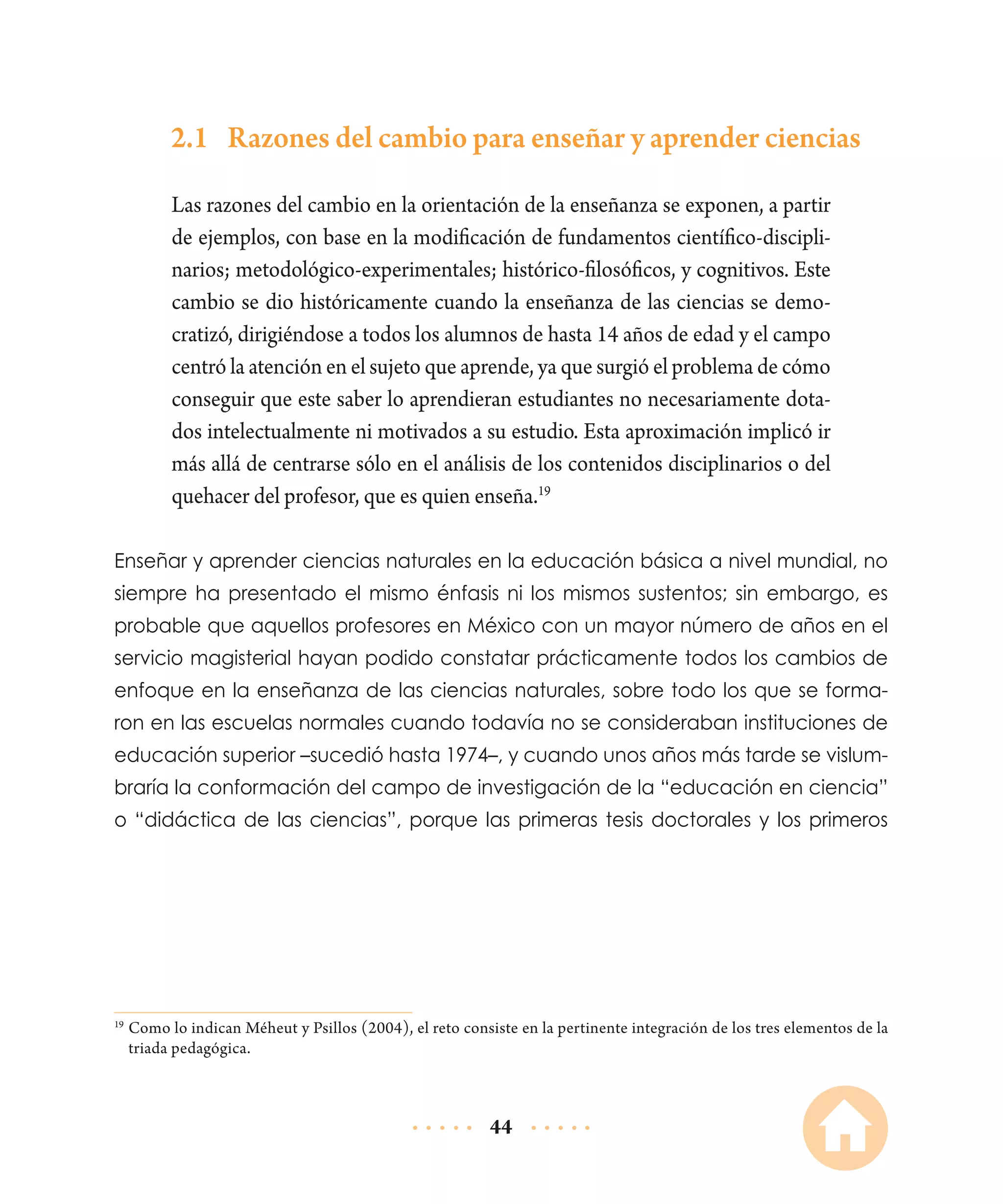 2.1	 Razones del cambio para enseñar y aprender ciencias
Las razones del cambio en la orientación de la enseñanza se exponen, a partir
de ejemplos, con base en la modificación de fundamentos científico-disciplinarios; metodológico-experimentales; histórico-filosóficos, y cognitivos. Este
cambio se dio históricamente cuando la enseñanza de las ciencias se democratizó, dirigiéndose a todos los alumnos de hasta 14 años de edad y el campo
centró la atención en el sujeto que aprende, ya que surgió el problema de cómo
conseguir que este saber lo aprendieran estudiantes no necesariamente dotados intelectualmente ni motivados a su estudio. Esta aproximación implicó ir
más allá de centrarse sólo en el análisis de los contenidos disciplinarios o del
quehacer del profesor, que es quien enseña.19
Enseñar y aprender ciencias naturales en la educación básica a nivel mundial, no
siempre ha presentado el mismo énfasis ni los mismos sustentos; sin embargo, es
probable que aquellos profesores en México con un mayor número de años en el
servicio magisterial hayan podido constatar prácticamente todos los cambios de
enfoque en la enseñanza de las ciencias naturales, sobre todo los que se formaron en las escuelas normales cuando todavía no se consideraban instituciones de
educación superior –sucedió hasta 1974–, y cuando unos años más tarde se vislumbraría la conformación del campo de investigación de la “educación en ciencia”
o “didáctica de las ciencias”, porque las primeras tesis doctorales y los primeros

	Como lo indican Méheut y Psillos (2004), el reto consiste en la pertinente integración de los tres elementos de la
triada pedagógica.

19

44

 