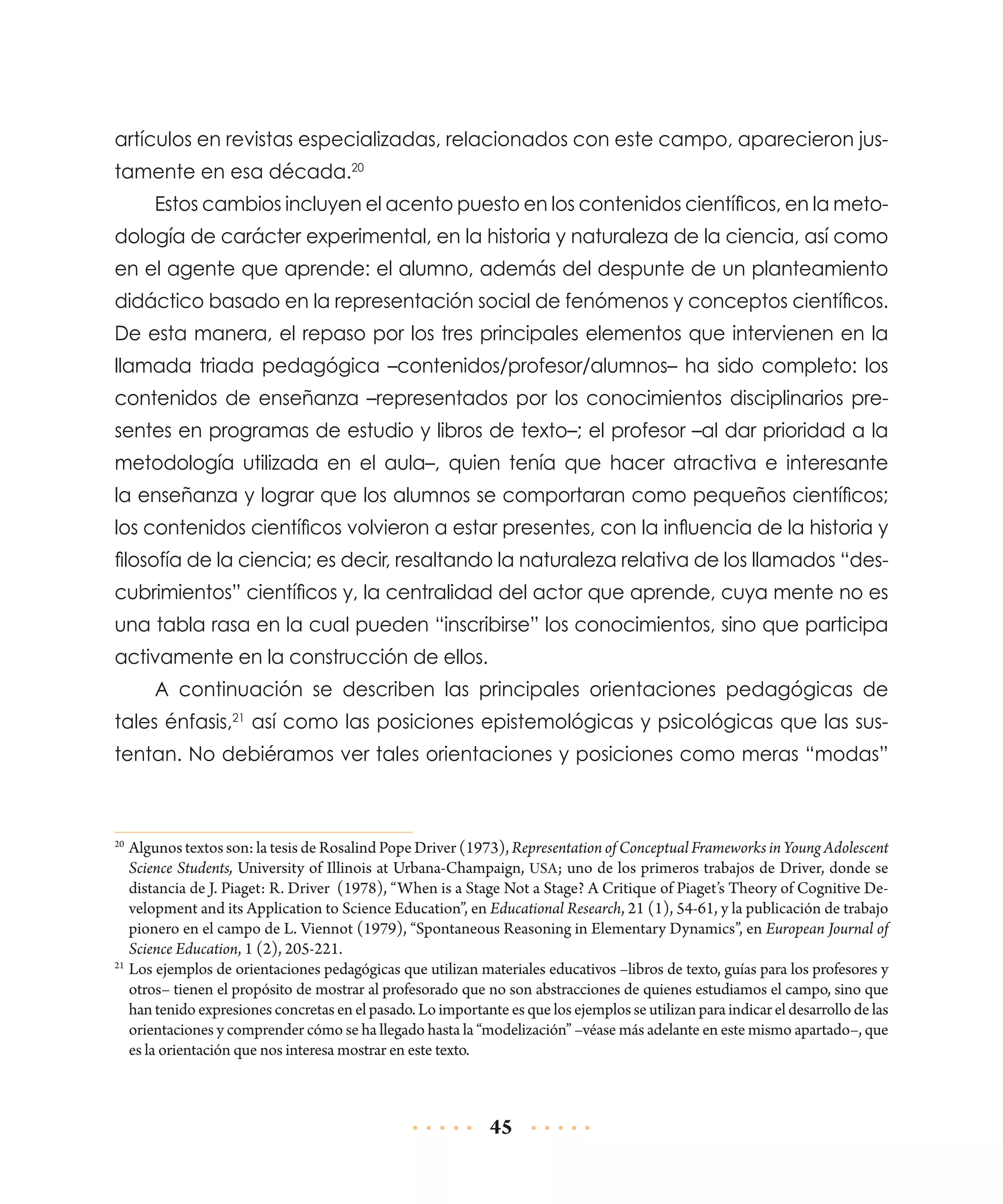 artículos en revistas especializadas, relacionados con este campo, aparecieron justamente en esa década.20
Estos cambios incluyen el acento puesto en los contenidos científicos, en la metodología de carácter experimental, en la historia y naturaleza de la ciencia, así como
en el agente que aprende: el alumno, además del despunte de un planteamiento
didáctico basado en la representación social de fenómenos y conceptos científicos.
De esta manera, el repaso por los tres principales elementos que intervienen en la
llamada triada pedagógica –contenidos/profesor/alumnos– ha sido completo: los
contenidos de enseñanza –representados por los conocimientos disciplinarios presentes en programas de estudio y libros de texto–; el profesor –al dar prioridad a la
metodología utilizada en el aula–, quien tenía que hacer atractiva e interesante
la enseñanza y lograr que los alumnos se comportaran como pequeños científicos;
los contenidos científicos volvieron a estar presentes, con la influencia de la historia y
filosofía de la ciencia; es decir, resaltando la naturaleza relativa de los llamados “descubrimientos” científicos y, la centralidad del actor que aprende, cuya mente no es
una tabla rasa en la cual pueden “inscribirse” los conocimientos, sino que participa
activamente en la construcción de ellos.
A continuación se describen las principales orientaciones pedagógicas de
tales énfasis,21 así como las posiciones epistemológicas y psicológicas que las sustentan. No debiéramos ver tales orientaciones y posiciones como meras “modas”

	 Algunos textos son: la tesis de Rosalind Pope Driver (1973), Representation of Conceptual Frameworks in Young Adolescent
Science Students, University of Illinois at Urbana-Champaign, USA; uno de los primeros trabajos de Driver, donde se
distancia de J. Piaget: R. Driver (1978), “When is a Stage Not a Stage? A Critique of Piaget’s Theory of Cognitive Development and its Application to Science Education”, en Educational Research, 21 (1), 54-61, y la publicación de trabajo
pionero en el campo de L. Viennot (1979), “Spontaneous Reasoning in Elementary Dynamics”, en European Journal of
Science Education, 1 (2), 205-221.
21
	Los ejemplos de orientaciones pedagógicas que utilizan materiales educativos –libros de texto, guías para los profesores y
otros– tienen el propósito de mostrar al profesorado que no son abstracciones de quienes estudiamos el campo, sino que
han tenido expresiones concretas en el pasado. Lo importante es que los ejemplos se utilizan para indicar el desarrollo de las
orientaciones y comprender cómo se ha llegado hasta la “modelización” –véase más adelante en este mismo apartado–, que
es la orientación que nos interesa mostrar en este texto.
20

45

 