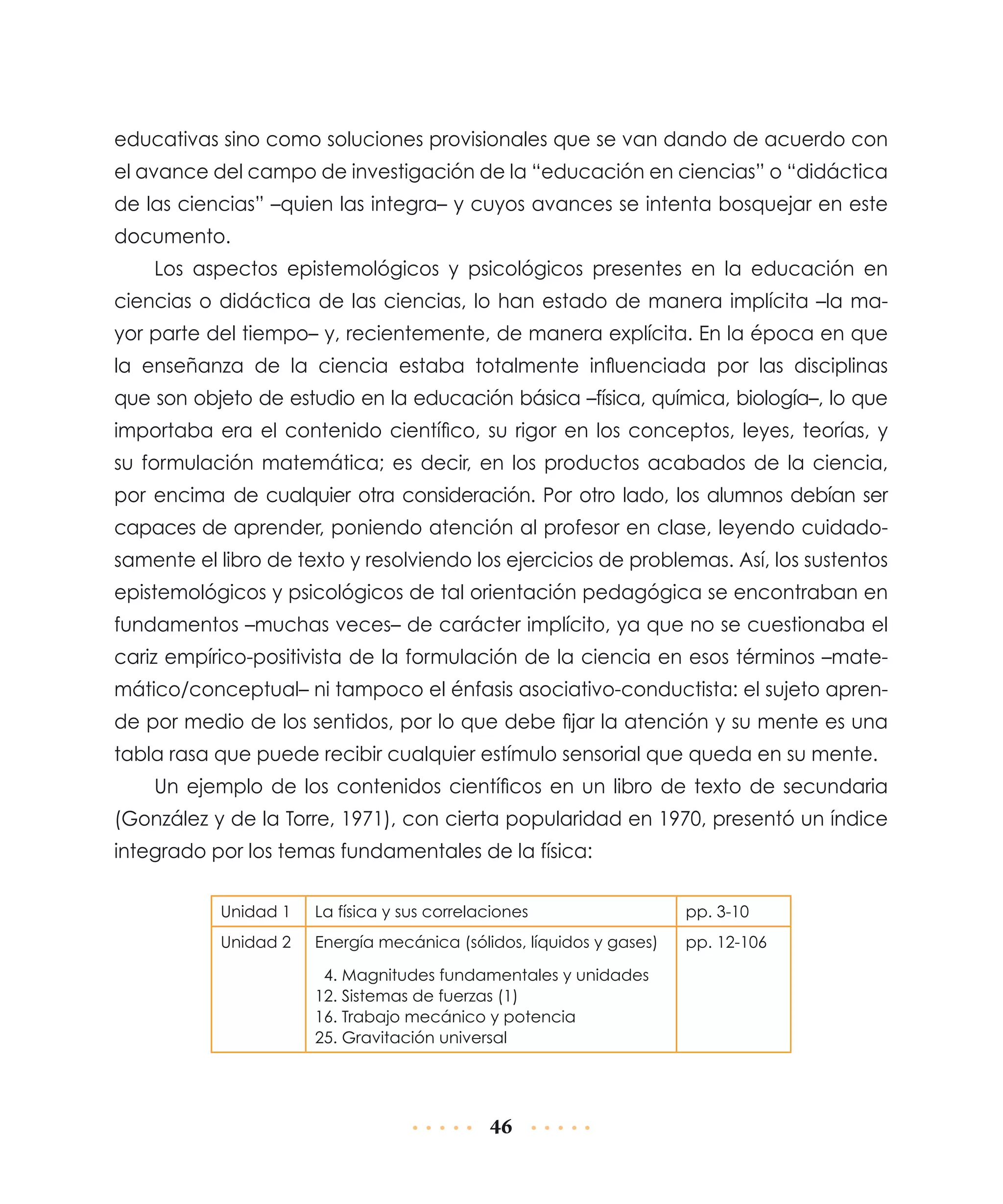 educativas sino como soluciones provisionales que se van dando de acuerdo con
el avance del campo de investigación de la “educación en ciencias” o “didáctica
de las ciencias” –quien las integra– y cuyos avances se intenta bosquejar en este
documento.
Los aspectos epistemológicos y psicológicos presentes en la educación en
ciencias o didáctica de las ciencias, lo han estado de manera implícita –la mayor parte del tiempo– y, recientemente, de manera explícita. En la época en que
la enseñanza de la ciencia estaba totalmente influenciada por las disciplinas
que son objeto de estudio en la educación básica –física, química, biología–, lo que
importaba era el contenido científico, su rigor en los conceptos, leyes, teorías, y
su formulación matemática; es decir, en los productos acabados de la ciencia,
por encima de cualquier otra consideración. Por otro lado, los alumnos debían ser
capaces de aprender, poniendo atención al profesor en clase, leyendo cuidadosamente el libro de texto y resolviendo los ejercicios de problemas. Así, los sustentos
epistemológicos y psicológicos de tal orientación pedagógica se encontraban en
fundamentos –muchas veces– de carácter implícito, ya que no se cuestiona­ a el
b
cariz empírico-positivista de la formulación de la ciencia en esos términos –matemático/conceptual– ni tampoco el énfasis asociativo-conductista: el sujeto aprende por medio de los sentidos, por lo que debe fijar la atención y su mente es una
tabla rasa que puede recibir cualquier estímulo sensorial que queda en su mente.
Un ejemplo de los contenidos científicos en un libro de texto de secundaria
(González y de la Torre, 1971), con cierta popularidad en 1970, presentó un índice
integrado por los temas fundamentales de la física:
Unidad 1

La física y sus correlaciones

pp. 3-10

Unidad 2

Energía mecánica (sólidos, líquidos y gases)

pp. 12-106

4. Magnitudes fundamentales y unidades
12. Sistemas de fuerzas (1)
16. Trabajo mecánico y potencia
25. Gravitación universal

46

 