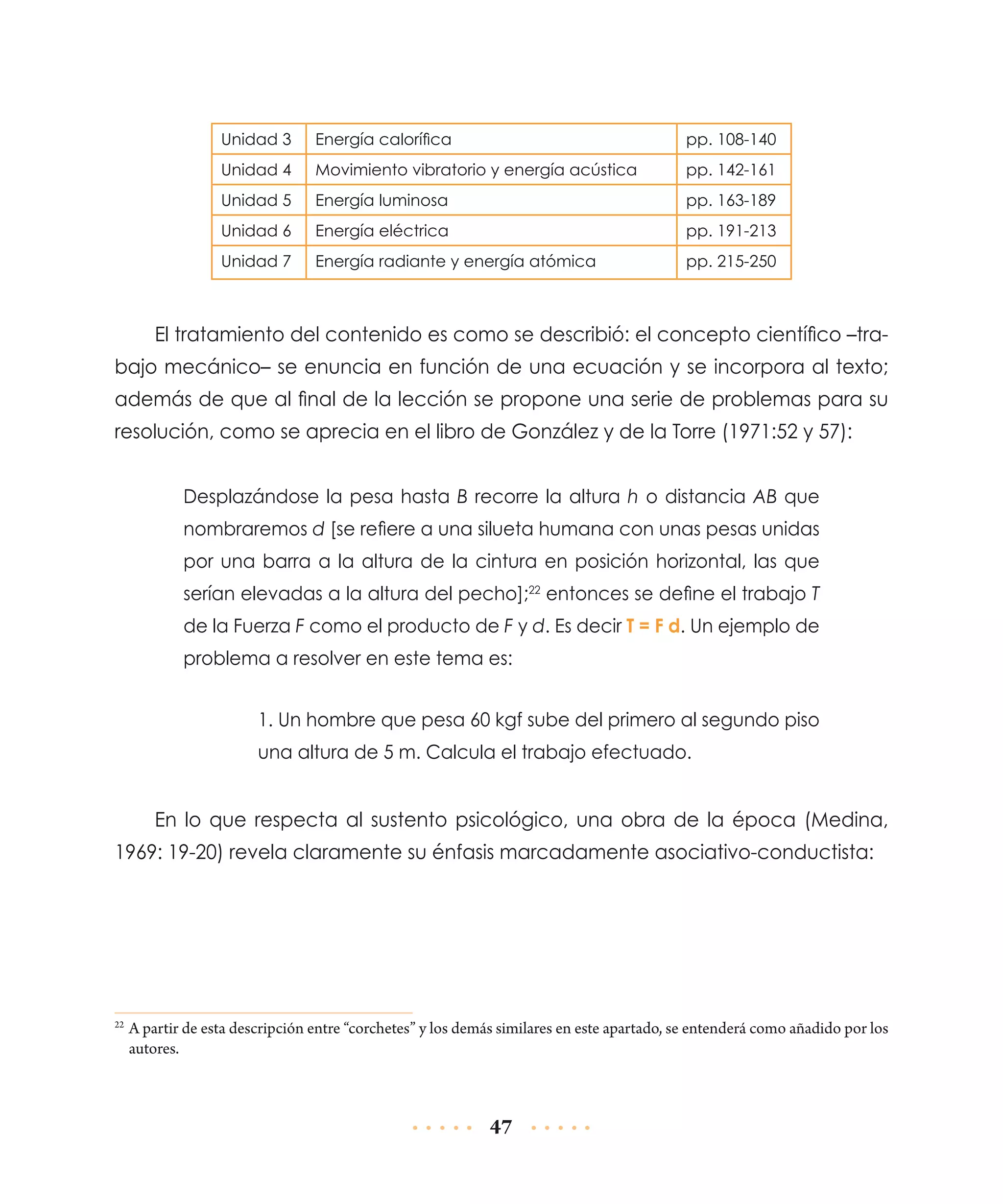 Unidad 3

Energía calorífica

pp. 108-140

Unidad 4

Movimiento vibratorio y energía acústica

pp. 142-161

Unidad 5

Energía luminosa

pp. 163-189

Unidad 6

Energía eléctrica

pp. 191-213

Unidad 7

Energía radiante y energía atómica

pp. 215-250

El tratamiento del contenido es como se describió: el concepto científico –trabajo mecánico– se enuncia en función de una ecuación y se incorpora al texto;
además de que al final de la lección se propone una serie de problemas para su
resolución, como se aprecia en el libro de González y de la Torre (1971:52 y 57):
Desplazándose la pesa hasta B recorre la altura h o distancia AB que
nombraremos d [se refiere a una silueta humana con unas pesas unidas
por una barra a la altura de la cintura en posición horizontal, las que
serían elevadas a la altura del pecho];22 entonces se define el trabajo T
de la Fuerza F como el producto de F y d. Es decir T = F d. Un ejemplo de
problema a resolver en este tema es:
1. Un hombre que pesa 60 kgf sube del primero al segundo piso
una altura de 5 m. Calcula el trabajo efectuado.

En lo que respecta al sustento psicológico, una obra de la época (Medina,
1969: 19-20) revela claramente su énfasis marcadamente asociativo-conductista:

	A partir de esta descripción entre “corchetes” y los demás similares en este apartado, se entenderá como añadido por los
autores.

22

47

 