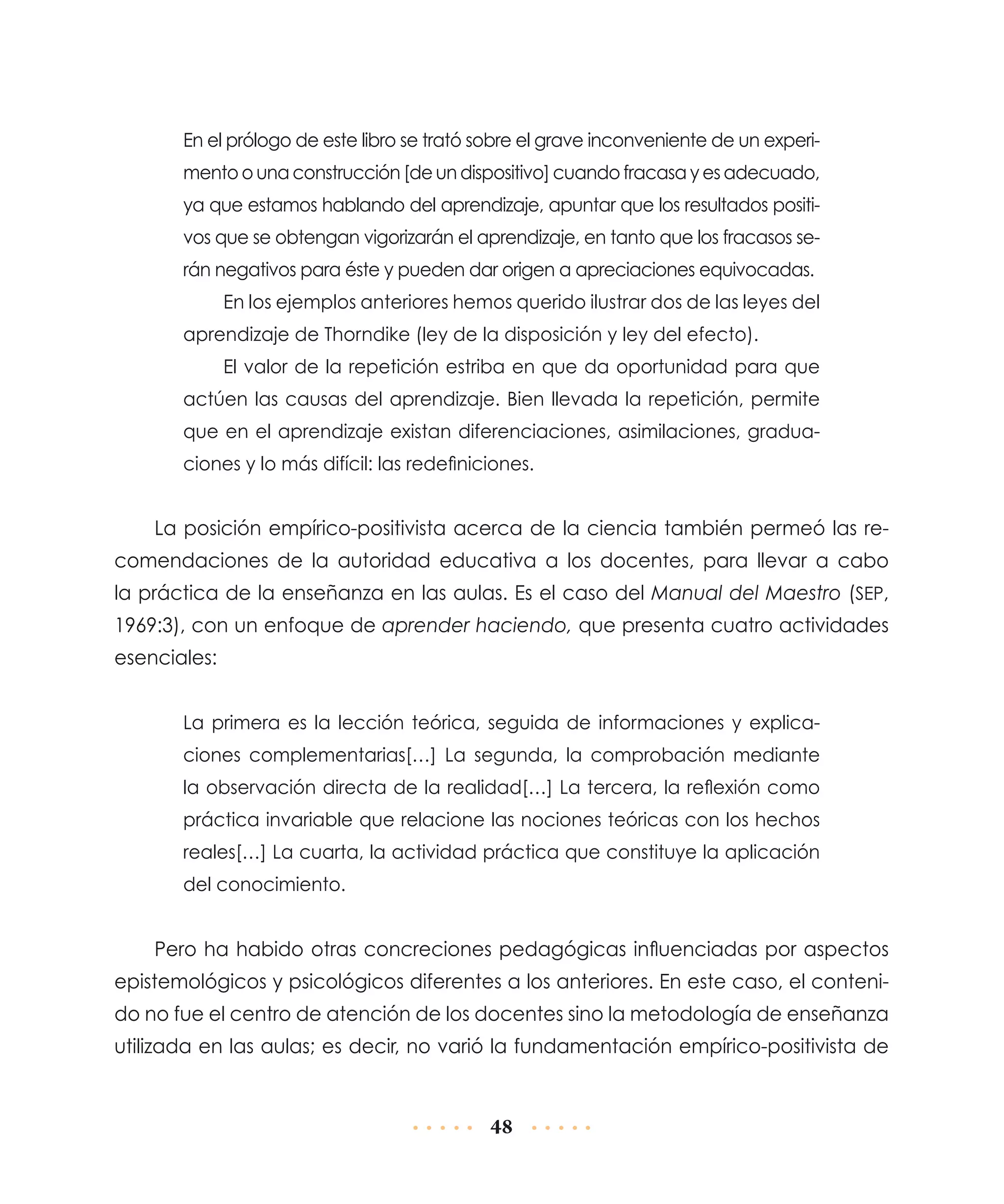 En el prólogo de este libro se trató sobre el grave inconveniente de un experimento o una construcción [de un dispositivo] cuando fracasa y es adecuado,
ya que estamos hablando del aprendizaje, apuntar que los resultados positivos que se obtengan vigorizarán el aprendizaje, en tanto que los fracasos serán negativos para éste y pueden dar origen a apreciaciones equivocadas.
En los ejemplos anteriores hemos querido ilustrar dos de las leyes del
aprendizaje de Thorndike (ley de la disposición y ley del efecto).
El valor de la repetición estriba en que da oportunidad para que
actúen las causas del aprendizaje. Bien llevada la repetición, permite
que en el aprendizaje existan diferenciaciones, asimilaciones, graduaciones y lo más difícil: las redefiniciones.

La posición empírico-positivista acerca de la ciencia también permeó las recomendaciones de la autoridad educativa a los docentes, para llevar a cabo
la práctica de la enseñanza en las aulas. Es el caso del Manual del Maestro (SEP,
1969:3), con un enfoque de aprender haciendo, que presenta cuatro actividades
esenciales:
La primera es la lección teórica, seguida de informaciones y explicaciones complementarias[…] La segunda, la comprobación mediante
la observación directa de la realidad[…] La tercera, la reflexión como
práctica invariable que relacione las nociones teóricas con los hechos
reales[…] La cuarta, la actividad práctica que constituye la aplicación
del conocimiento.

Pero ha habido otras concreciones pedagógicas influenciadas por aspectos
epistemológicos y psicológicos diferentes a los anteriores. En este caso, el contenido no fue el centro de atención de los docentes sino la metodología de enseñanza
utilizada en las aulas; es decir, no varió la fundamentación empírico-positivista de

48

 