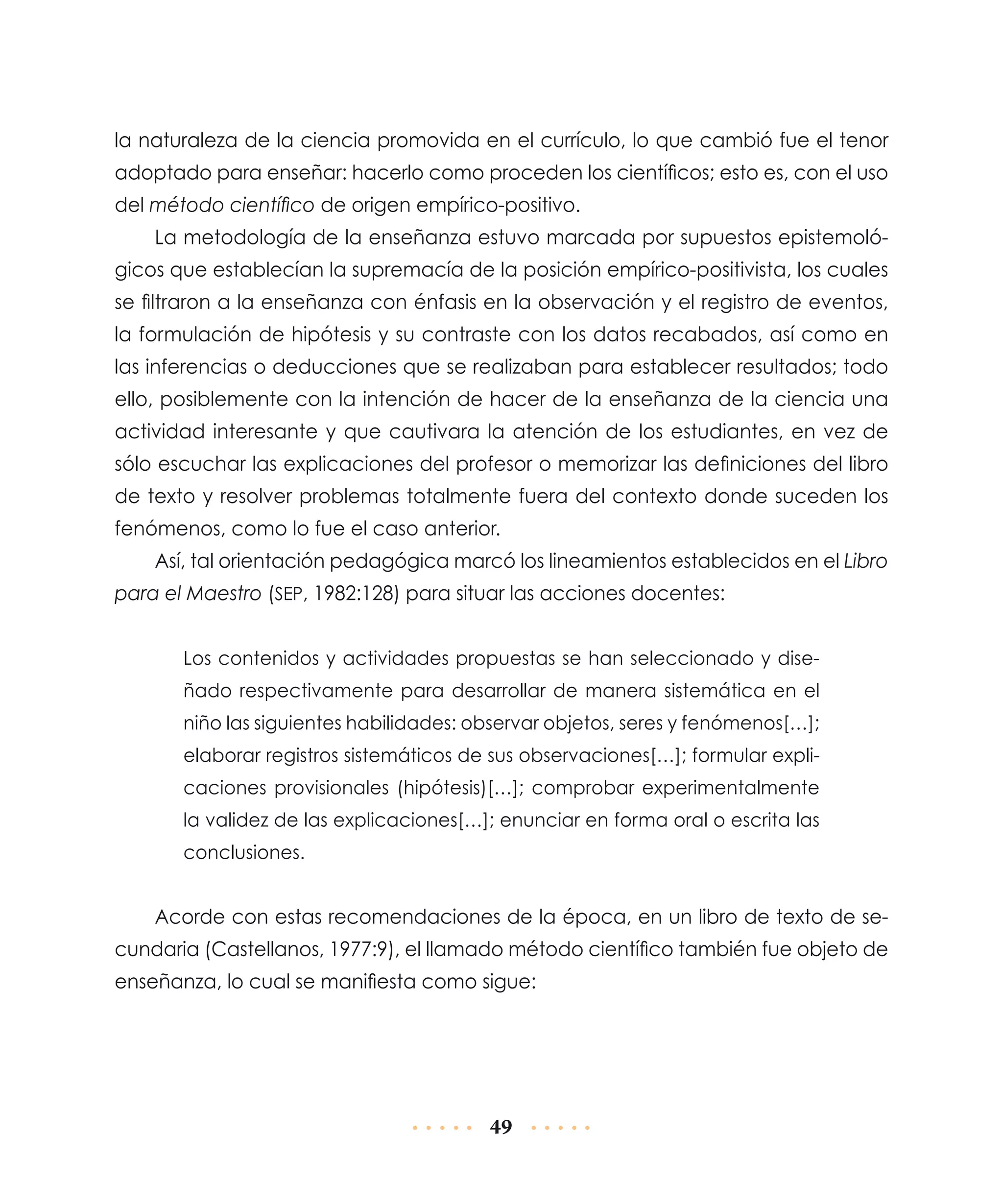 la naturaleza de la ciencia promovida en el currículo, lo que cambió fue el tenor
adoptado para enseñar: hacerlo como proceden los científicos; esto es, con el uso
del método científico de origen empírico-positivo.
La metodología de la enseñanza estuvo marcada por supuestos epistemológicos que establecían la supremacía de la posición empírico-positivista, los cuales
se filtraron a la enseñanza con énfasis en la observación y el registro de eventos,
la formulación de hipótesis y su contraste con los datos recabados, así como en
las inferencias o deducciones que se realizaban para establecer resultados; todo
ello, posiblemente con la intención de hacer de la enseñanza de la ciencia una
actividad interesante y que cautivara la atención de los estudiantes, en vez de
sólo escuchar las explicaciones del profesor o memorizar las definiciones del libro
de texto y resolver problemas totalmente fuera del contexto donde suceden los
fenómenos, como lo fue el caso anterior.
Así, tal orientación pedagógica marcó los lineamientos establecidos en el Libro
para el Maestro (SEP, 1982:128) para situar las acciones docentes:
Los contenidos y actividades propuestas se han seleccionado y diseñado respectivamente para desarrollar de manera sistemática en el
niño las siguientes habilidades: observar objetos, seres y fenómenos[…];
elaborar registros sistemáticos de sus observaciones[…]; formular explicaciones provisionales (hipótesis)[…]; comprobar experimentalmente
la validez de las explicaciones[…]; enunciar en forma oral o escrita las
conclusiones.

Acorde con estas recomendaciones de la época, en un libro de texto de secundaria (Castellanos, 1977:9), el llamado método científico también fue objeto de
enseñanza, lo cual se manifiesta como sigue:

49

 