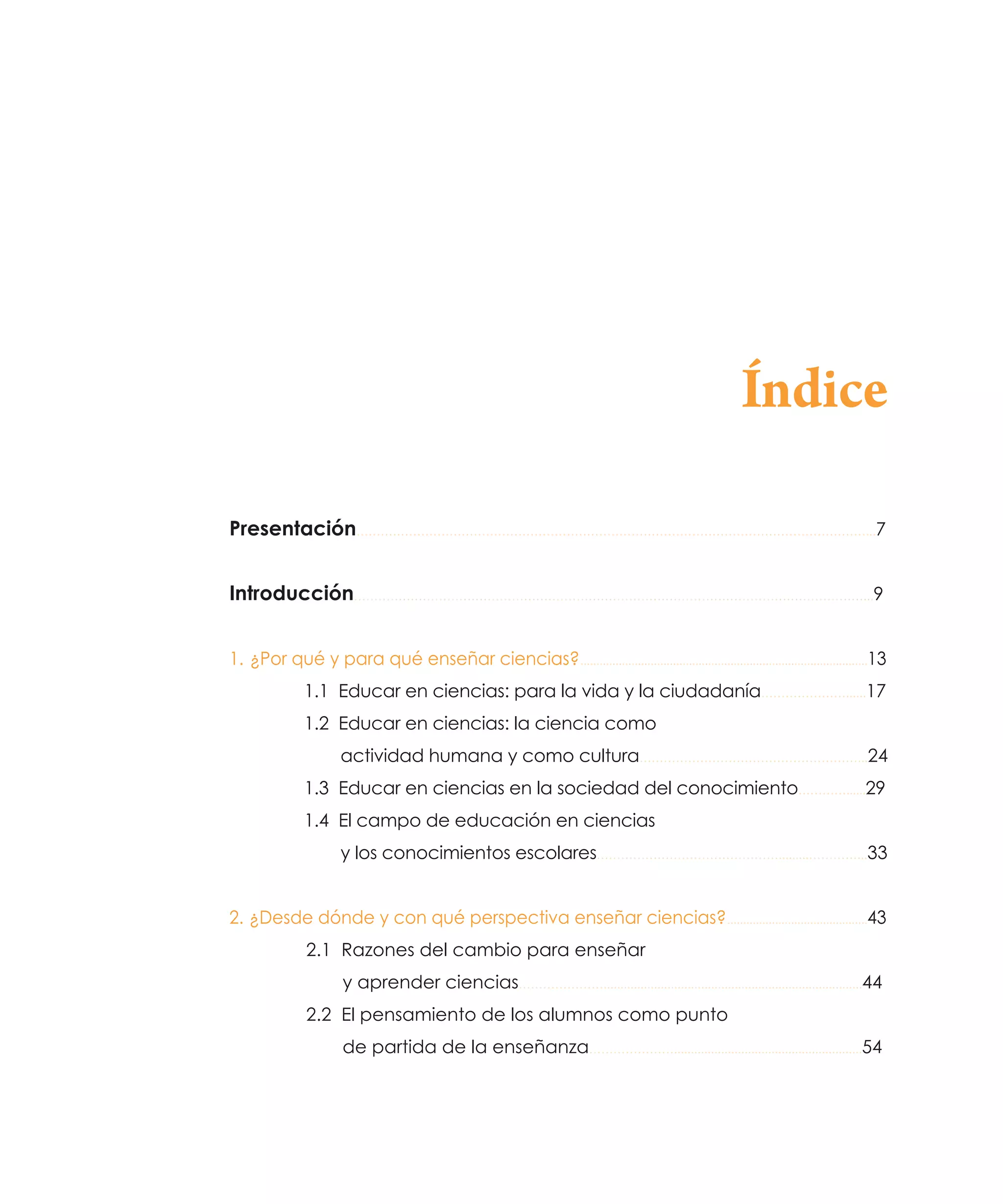 Índice
Presentación………………………………………………………………………………………………………………...…
7
Introducción………………………………………………………………………………………………………………...9
1.   ¿Por qué y para qué enseñar ciencias?...........................................................................................13
1.1 Educar en ciencias: para la vida y la ciudadanía…………………......17
1.2 Educar en ciencias: la ciencia como
actividad humana y como cultura………………………………………………...24
1.3 Educar en ciencias en la sociedad del conocimiento…………......29
1.4 El campo de educación en ciencias
y los conocimientos escolares……………………………………….........…………...33
2.  ¿Desde dónde y con qué perspectiva enseñar ciencias?.............................................43
2.1 Razones del cambio para enseñar
y aprender ciencias………………….............................................................................44
2.2 El pensamiento de los alumnos como punto
de partida de la enseñanza…………………........................................................54

 