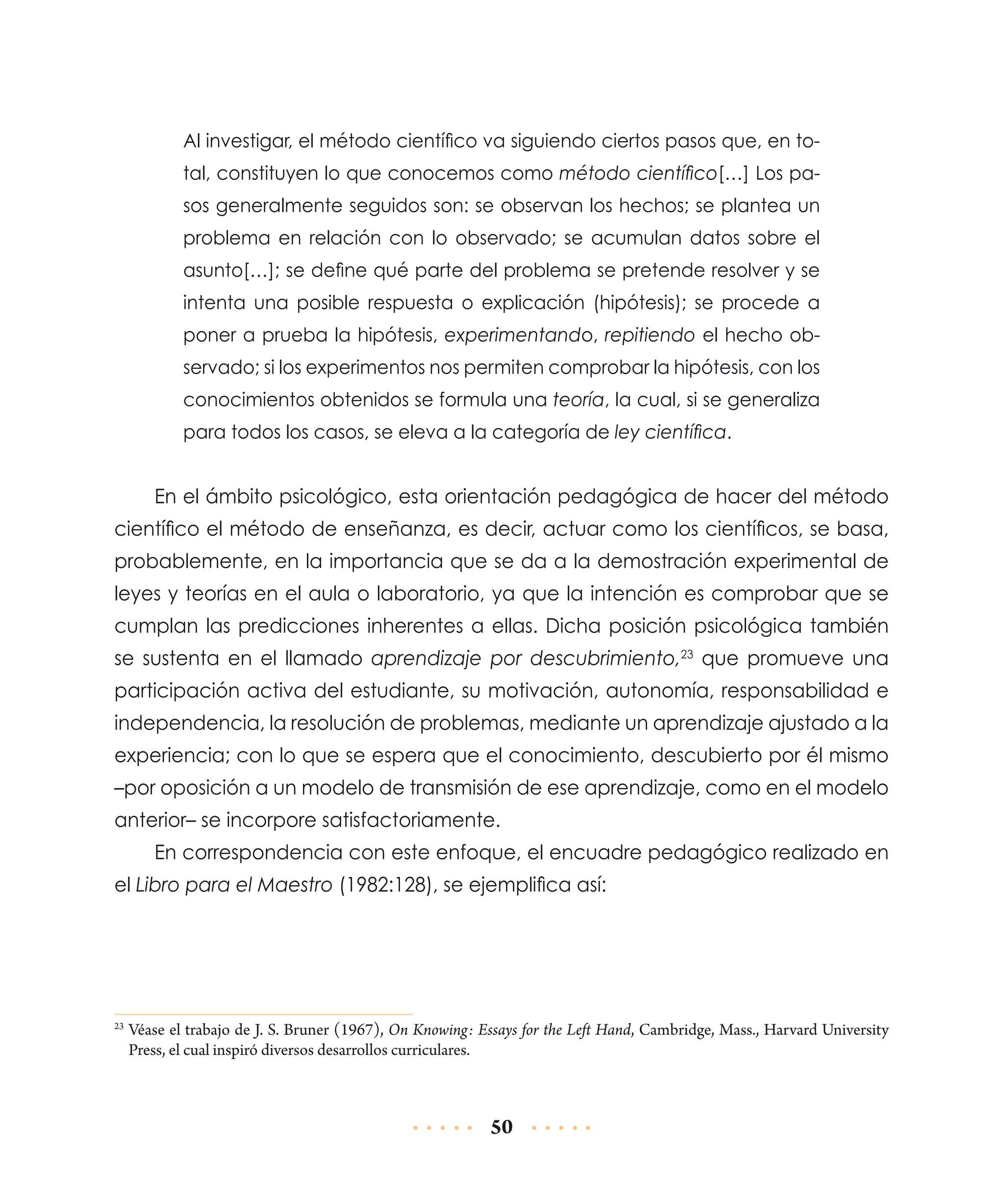 Al investigar, el método científico va siguiendo ciertos pasos que, en total, constituyen lo que conocemos como método científico[…] Los pasos generalmente seguidos son: se observan los hechos; se plantea un
problema en relación con lo observado; se acumulan datos sobre el
asunto[…]; se define qué parte del problema se pretende resolver y se
intenta una posible respuesta o explicación (hipótesis); se procede a
poner a prueba la hipótesis, experimentando, repitiendo el hecho observado; si los experimentos nos permiten comprobar la hipótesis, con los
conocimientos obtenidos se formula una teoría, la cual, si se generaliza
para todos los casos, se eleva a la categoría de ley científica.

En el ámbito psicológico, esta orientación pedagógica de hacer del método
científico el método de enseñanza, es decir, actuar como los científicos, se basa,
probablemente, en la importancia que se da a la demostración expe­imental de
r
leyes y teorías en el aula o laboratorio, ya que la intención es comprobar que se
cumplan las predicciones inherentes a ellas. Dicha posición psico­ógica también
l
se sustenta en el llamado aprendizaje por descubrimiento,23 que promueve una
participación activa del estudiante, su motivación, autonomía, responsabilidad e
independencia, la resolución de problemas, mediante un aprendizaje ajustado a la
experiencia; con lo que se espera que el conocimiento, descubierto por él mismo
–por oposición a un modelo de transmisión de ese aprendizaje, como en el modelo
anterior– se incorpore satisfactoriamente.
En correspondencia con este enfoque, el encuadre pedagógico realizado en
el Libro para el Maestro (1982:128), se ejemplifica así:

	Véase el trabajo de J. S. Bruner (1967), On Knowing: Essays for the Left Hand, Cambridge, Mass., Harvard University
Press, el cual inspiró diversos desarrollos curriculares.

23

50

 