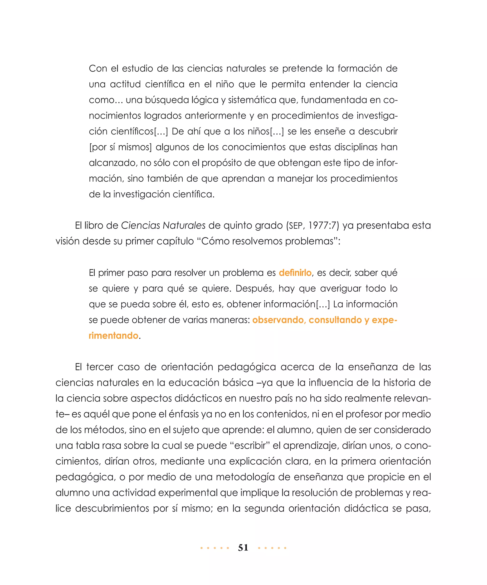 Con el estudio de las ciencias naturales se pretende la formación de
una actitud científica en el niño que le permita entender la ciencia
como… una búsqueda lógica y sistemática que, fundamentada en conocimientos logrados anteriormente y en procedimientos de investigación científicos[…] De ahí que a los niños[…] se les enseñe a descubrir
[por sí mismos] algunos de los conocimientos que estas disciplinas han
alcanzado, no sólo con el propósito de que obtengan este tipo de información, sino también de que aprendan a manejar los procedimientos
de la investigación científica.

El libro de Ciencias Naturales de quinto grado (SEP, 1977:7) ya presentaba esta
visión desde su primer capítulo “Cómo resolvemos problemas”:
El primer paso para resolver un problema es definirlo, es decir, saber qué
se quiere y para qué se quiere. Después, hay que averiguar todo lo
que se pueda sobre él, esto es, obtener información[…] La información
se puede obtener de varias maneras: observando, consultando y experimentando.

El tercer caso de orientación pedagógica acerca de la enseñanza de las
ciencias naturales en la educación básica –ya que la influencia de la historia de
la ciencia sobre aspectos didácticos en nuestro país no ha sido realmente relevante– es aquél que pone el énfasis ya no en los contenidos, ni en el profesor por medio
de los métodos, sino en el sujeto que aprende: el alumno, quien de ser considerado
una tabla rasa sobre la cual se puede “escribir” el aprendizaje, dirían unos, o conocimientos, dirían otros, mediante una explicación clara, en la primera orientación
pedagógica, o por medio de una metodología de enseñanza que propicie en el
alumno una actividad experimental que implique la resolución de problemas y realice descubrimientos por sí mismo; en la segunda orientación didáctica se pasa,

51

 