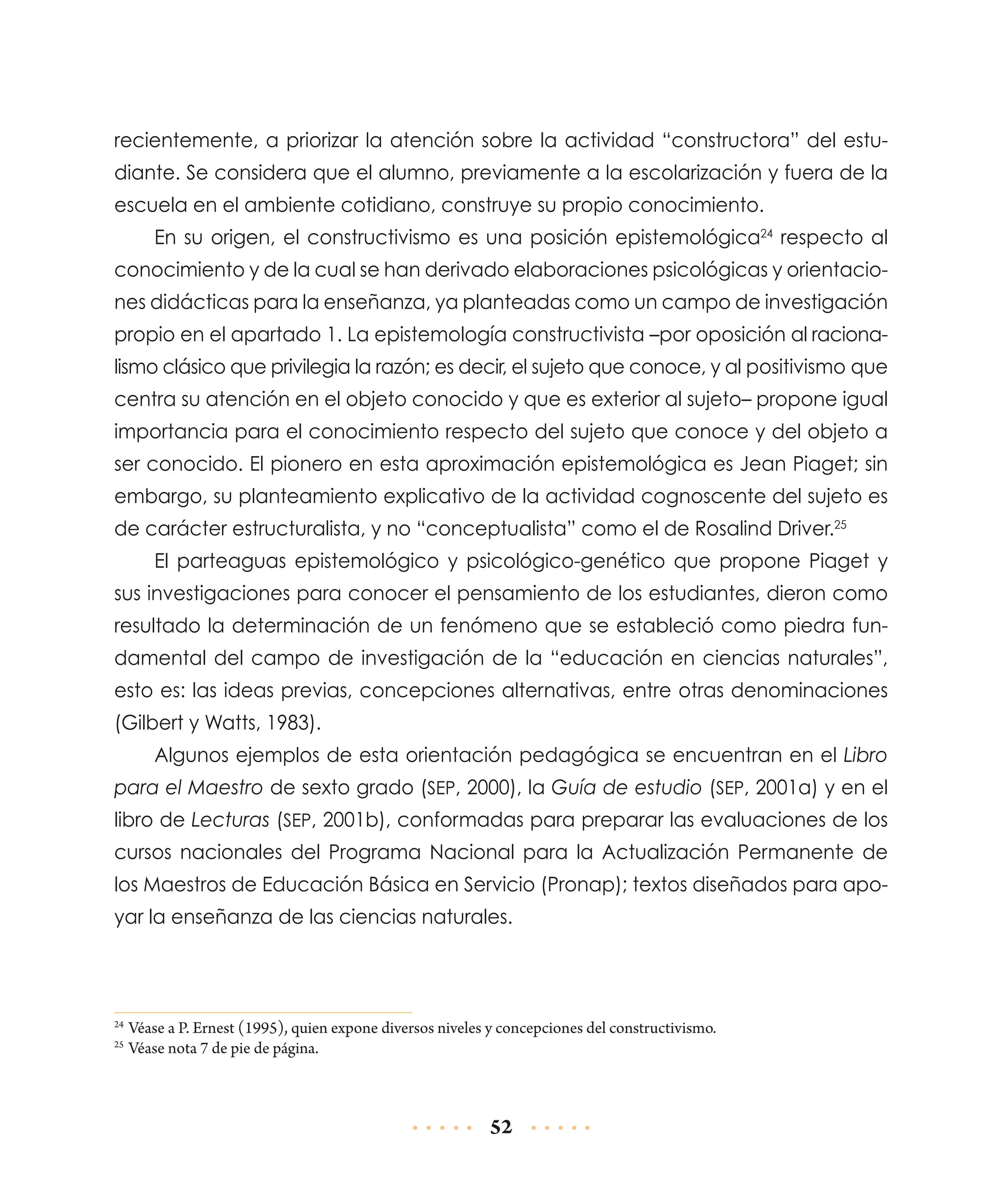 recientemente, a priorizar la atención sobre la actividad “constructora” del estudiante. Se considera que el alumno, previamente a la escolarización y fuera de la
escuela en el ambiente cotidiano, construye su propio conocimiento.
En su origen, el constructivismo es una posición epistemológica24 respecto al
conocimiento y de la cual se han derivado elaboraciones psicológicas y orientaciones didácticas para la enseñanza, ya planteadas como un campo de investigación
propio en el apartado 1. La epistemología constructivista –por oposición al racionalismo clásico que privilegia la razón; es decir, el sujeto que conoce, y al positivismo que
centra su atención en el objeto conocido y que es exterior al sujeto– propone igual
importancia para el conocimiento respecto del sujeto que conoce y del objeto a
ser conocido. El pionero en esta aproximación epistemológica es Jean Piaget; sin
embargo, su planteamiento explicativo de la actividad cognoscente del sujeto es
de carácter estructuralista, y no “conceptualista” como el de Rosalind Driver.25
El parteaguas epistemológico y psicológico-genético que propone Piaget y
sus investigaciones para conocer el pensamiento de los estudiantes, dieron como
resultado la determinación de un fenómeno que se estableció como piedra fundamental del campo de investigación de la “educación en ciencias naturales”,
esto es: las ideas previas, concepciones alternativas, entre otras denominaciones
(Gilbert y Watts, 1983).
Algunos ejemplos de esta orientación pedagógica se encuentran en el Libro
para el Maestro de sexto grado (SEP, 2000), la Guía de estudio (SEP, 2001a) y en el
libro de Lecturas (SEP, 2001b), conformadas para preparar las evaluaciones de los
cursos nacionales del Programa Nacional para la Actualización Permanente de
los Maestros de Educación Básica en Servicio (Pronap); textos diseñados para apoyar la enseñanza de las ciencias naturales.

	Véase a P. Ernest (1995), quien expone diversos niveles y concepciones del constructivismo.
	Véase nota 7 de pie de página.

24
25

52

 